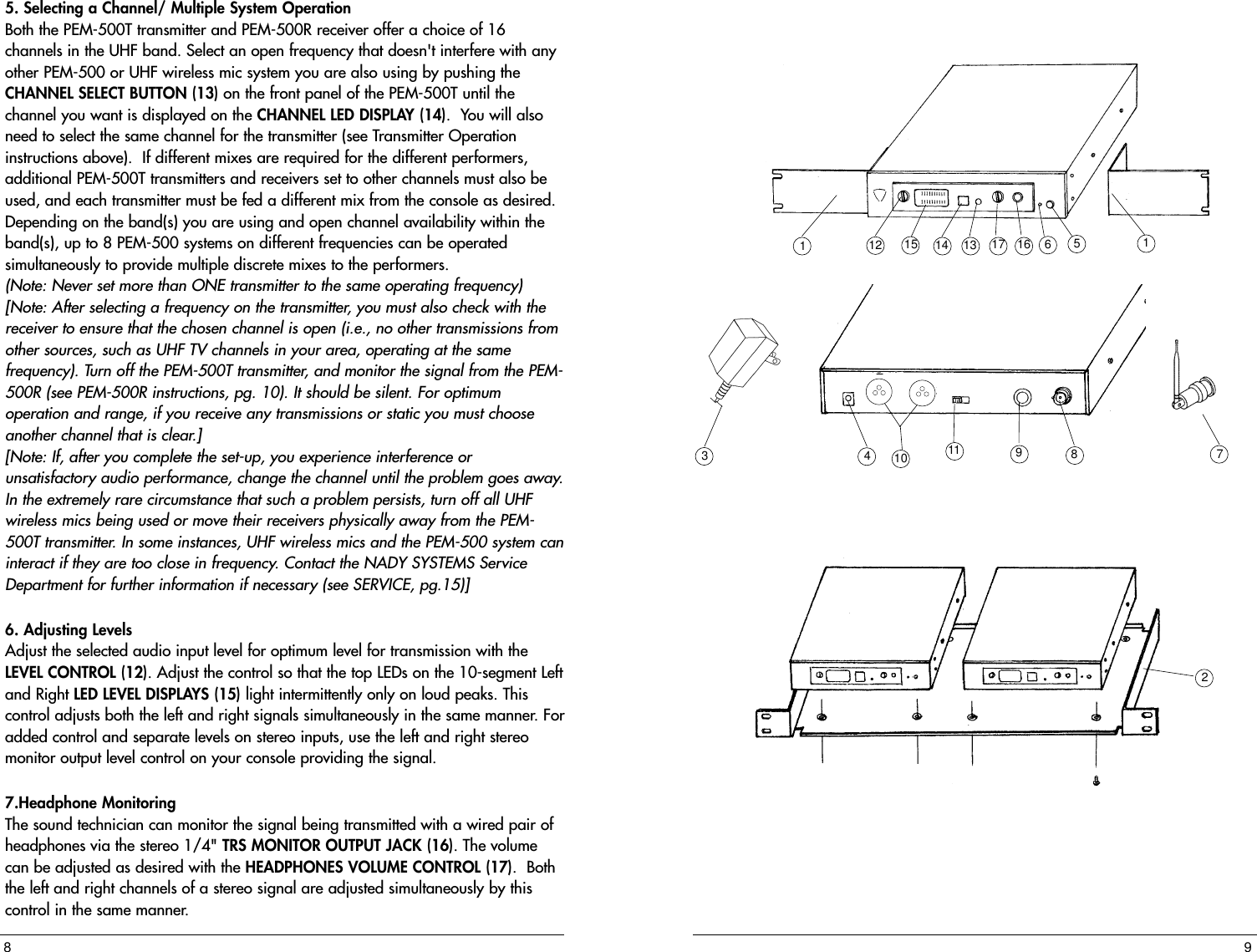 12 15 14 13 17 16 6514110 11 9837295. Selecting a Channel/ Multiple System Operation  Both the PEM-500T transmitter and PEM-500R receiver offer a choice of 16channels in the UHF band. Select an open frequency that doesn&apos;t interfere with anyother PEM-500 or UHF wireless mic system you are also using by pushing theCHANNEL SELECT BUTTON (13) on the front panel of the PEM-500T until thechannel you want is displayed on the CHANNEL LED DISPLAY (14).  You will alsoneed to select the same channel for the transmitter (see Transmitter Operationinstructions above).  If different mixes are required for the different performers,additional PEM-500T transmitters and receivers set to other channels must also beused, and each transmitter must be fed a different mix from the console as desired.Depending on the band(s) you are using and open channel availability within theband(s), up to 8 PEM-500 systems on different frequencies can be operatedsimultaneously to provide multiple discrete mixes to the performers.(Note: Never set more than ONE transmitter to the same operating frequency)[Note: After selecting a frequency on the transmitter, you must also check with thereceiver to ensure that the chosen channel is open (i.e., no other transmissions fromother sources, such as UHF TV channels in your area, operating at the samefrequency). Turn off the PEM-500T transmitter, and monitor the signal from the PEM-500R (see PEM-500R instructions, pg. 10). It should be silent. For optimumoperation and range, if you receive any transmissions or static you must chooseanother channel that is clear.][Note: If, after you complete the set-up, you experience interference orunsatisfactory audio performance, change the channel until the problem goes away.In the extremely rare circumstance that such a problem persists, turn off all UHFwireless mics being used or move their receivers physically away from the PEM-500T transmitter. In some instances, UHF wireless mics and the PEM-500 system caninteract if they are too close in frequency. Contact the NADY SYSTEMS ServiceDepartment for further information if necessary (see SERVICE, pg.15)]6. Adjusting Levels Adjust the selected audio input level for optimum level for transmission with theLEVEL CONTROL (12). Adjust the control so that the top LEDs on the 10-segment Leftand Right LED LEVEL DISPLAYS (15) light intermittently only on loud peaks. Thiscontrol adjusts both the left and right signals simultaneously in the same manner. Foradded control and separate levels on stereo inputs, use the left and right stereomonitor output level control on your console providing the signal.7.Headphone MonitoringThe sound technician can monitor the signal being transmitted with a wired pair ofheadphones via the stereo 1/4&quot; TRS MONITOR OUTPUT JACK (16). The volumecan be adjusted as desired with the HEADPHONES VOLUME CONTROL (17).  Boththe left and right channels of a stereo signal are adjusted simultaneously by thiscontrol in the same manner.  8