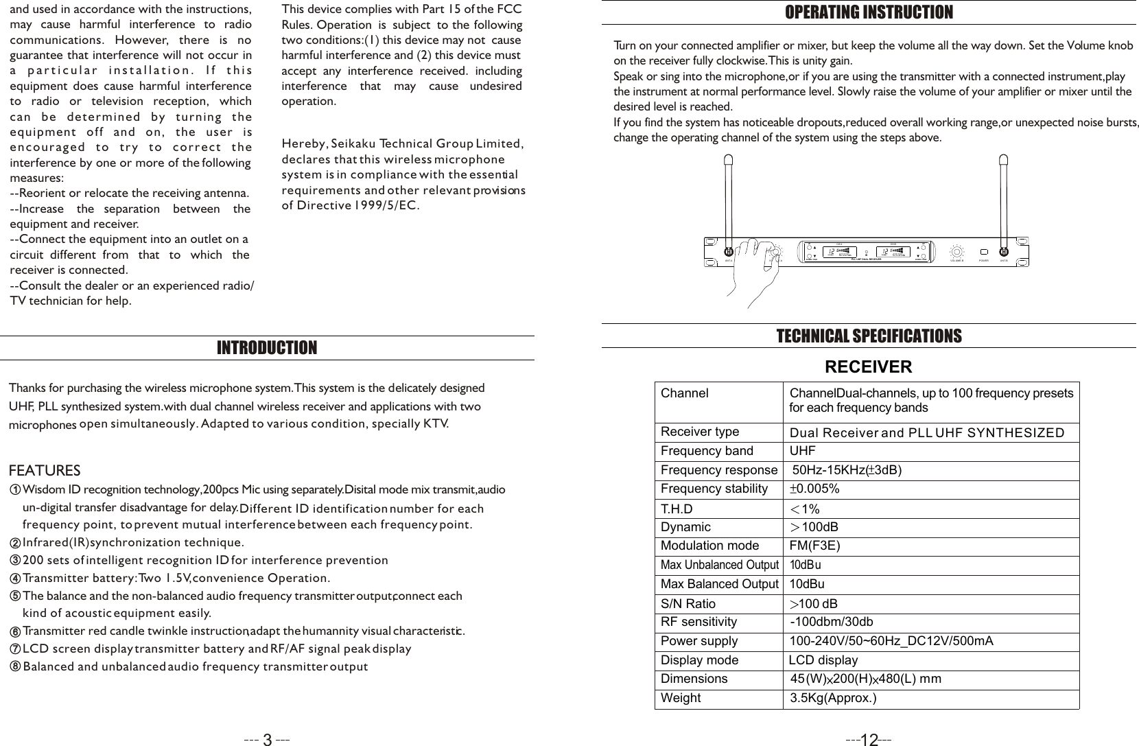 and used in accordance with the instructions,may cause harmful interference to radio communications. However, there is no  guarantee that interference will not occur in a particular installation. If this equipment does cause harmful interferenceto radio or television reception, whichcan be determined by turning theequipment off and on, the user isencouraged to try to correct the interference by one or more of the following measures:  --Reorient or relocate the receiving antenna.--Increase    the   separation    between    theequipment and receiver.--Connect the equipment into an outlet on acircuit  different  from   that   to   which   the receiver is connected.--Consult the dealer or an experienced radio/TV technician for help.This device complies with Part 15 of the FCCRules. Operation  is  subject  to  the  followingtwo conditions:(1) this device may not  causeharmful interference and (2) this device must accept  any  interference  received.  includinginterference    that    may    cause    undesired operation.INTRODUCTIONHereby, Seikaku Technical Group Limited,declares that this wireless microphone system is in compliance with the essentialrequirements and other relevant provisionsof Directive 1999/5/EC. FEATURES336677Wisdom ID recognition technology,200pcs Mic using separately.Disital mode mix transmit,audio22Infrared(IR)synchronization technique.Transmitter battery:Two 1.5V,convenience Operation.The balance and the non-balanced audio frequency transmitter output,connect e  achkind of acoustic equipment easily.Transmitter red candle twinkle instruction,adapt the humannity  visual c  haracteristic.3Thanks for purchasing the wireless microphone system.This system is the delicately designedUHF, PLL synthesized system.with dual channel wireless receiver and applications with twomicrophones   open si multaneo us ly.Adap ted to vari ous condi tion, specially KTV.un-digital transfer disadvantage for delay.Different ID identification number for each  frequency point, to prevent mutual interference between each frequency point.445512OPERATING INSTRUCTIONTurn on your connected amplifier or mixer, but keep the volume all the way down. Set the Volume knob on the receiver fully clockwise.This is unity gain.Speak or sing into the microphone,or if you are using the transmitter with a connected instrument,play the instrument at normal performance level. Slowly raise the volume of your amplifier or mixer until the desired level is reached.If you find the system has noticeable dropouts,reduced overall working range,or unexpected noise bursts,change the operating channel of the system using the steps above.TECHNICAL SPECIFICATIONSRECEIVERChannelReceiver typeFrequency band          UHFChannelDual-channels, up to 100 frequency presetsf or each f requency b  andsDual Receiver and PLL UHF SYNTHESIZED Frequency response    50Hz-15KHz( 3dB)Frequency stability       0.005%Modulation mode        FM(F3E)T.H.D                           1%Dynamic                       100dBMax Unbalanced Output    1 0dBuMax Balanced Output   1  0dBuS/N Ratio                     100 dBRF sensitivity               -100dbm/30db Power supply               1 00-240V/50~60Hz_DC12V/500mA                            Dimensions                  4  5  (W) 200(H) 480(L) m mWeight                          3  . 5Kg(Approx.)Display mode              LCD displayUPDOWN / PAIRIRCH A CH BPLL UHF DUAL RECEIVERUPDOWN / PAIRU-299RANT.A VOLUME.A VOLUME.B POWER ANT.BLCD screen display transmitter battery and RF/AF signal peak display200 sets of intelligent recognition ID for interference preventionBalanced and unbalanced audio frequency transmitter output88