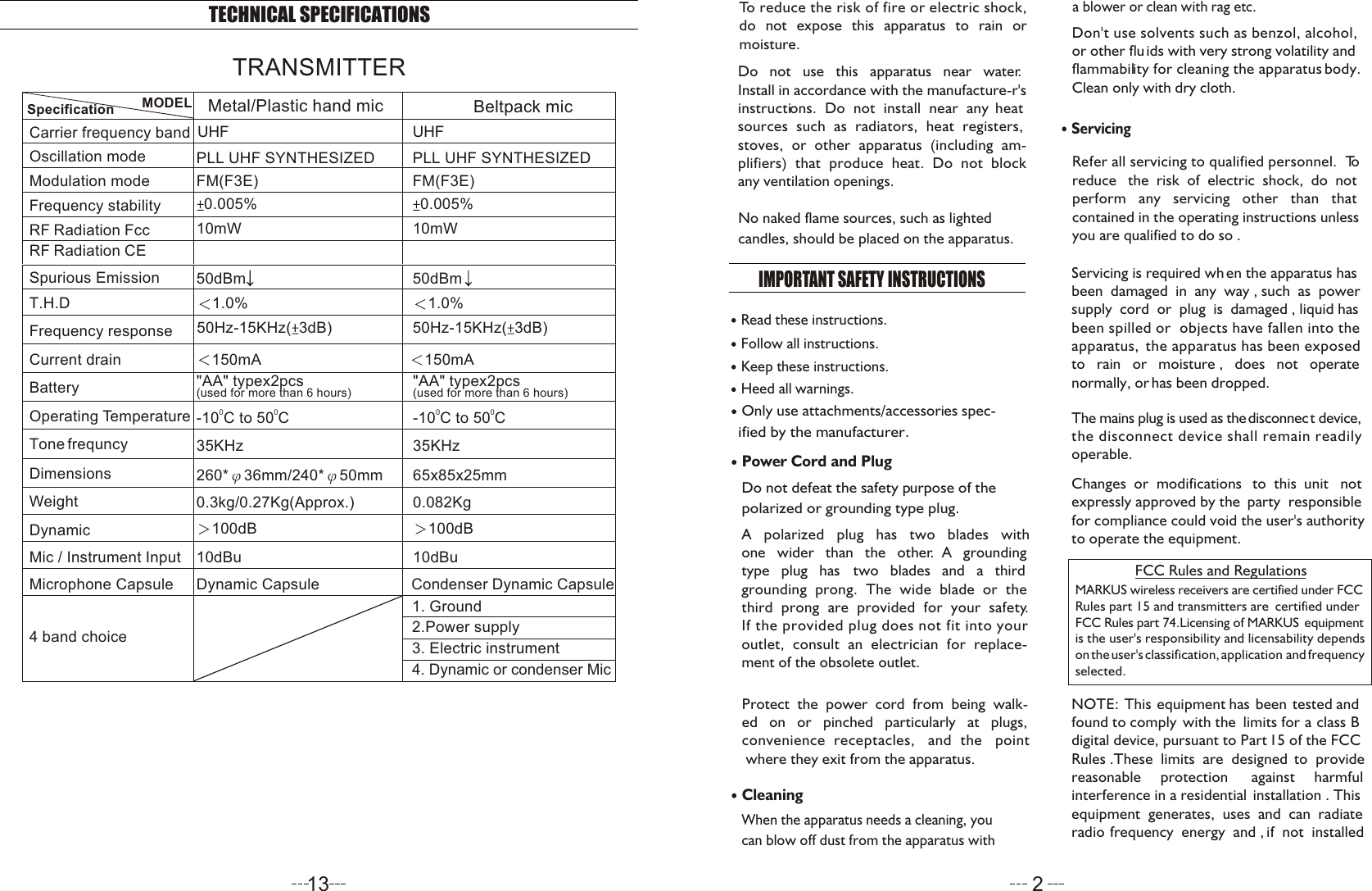 ServicingRefer all servicing to qualified personnel.  To reduce   the  risk  of  electric  shock,  do  not perform   any   servicing   other   than   that contained in the operating instructions unless you are qualified to do so .Servicing is required wh en the apparatus has been  damaged  in  any  way , such  as  power supply  cord  or  plug  is  damaged , liquid has been spilled or  objects have fallen into the apparatus,  the apparatus has been exposed to   rain   or   moisture ,   does   not   operate normally, or has been dropped.To reduce the risk of fire or electric shock, do not expose this apparatus to rain or moisture. Do   not   use   this   apparatus   near   water.Install in accordance with the manufacture-r&apos;s instructions.  Do  not  install  near  any  heat sources  such  as  radiators,  heat  registers, stoves,  or  other  apparatus  (including  am-plifiers)  that  produce  heat.  Do  not  block any ventilation openings. IMPORTANT SAFETY INSTRUCTIONS Read these instructions.Keep these instructions.Heed all warnings.Only use attachments/accessories spec-   ified by the manufacturer.Power Cord and PlugDo not defeat the safety purpose of the polarized or grounding type plug. A   polarized   plug   has   two   blades   with one   wider   than   the   other.  A   grounding type   plug   has   two   blades   and   a   third grounding  prong.  The  wide  blade  or  the third  prong  are  provided  for  your  safety. If the provided plug does not fit into your outlet,  consult  an  electrician  for  replace-ment of the obsolete outlet.Protect  the  power  cord  from  being  walk-ed   on   or   pinched   particularly   at   plugs, convenience  receptacles,   and  the   point where they exit from the apparatus.Cleaning When the apparatus needs a cleaning, you can blow off dust from the apparatus with Follow all instructions.No naked flame sources, such as lighted candles, should be placed on the apparatus.a blower or clean with rag etc. Don&apos;t use solvents such as benzol, alcohol, or other fluids with very strong volatility and flammability for cleaning the apparatus body. Clean only with dry cloth.The mains plug is used as the disconnect device,the disconnect device shall remain readily operable.Changes  or  modifications   to  this  unit   not expressly approved by the  party  responsiblefor compliance could void the user&apos;s authorityto operate the equipment.NOTE: This equipment has been tested and found to comply  with the  limits for  a  class  Bdigital device, pursuant to Part 15 of the FCCRules .These  limits  are  designed  to  provide  reasonable     protection      against     harmfulinterference in a residential  installation . This equipment  generates,  uses  and  can  radiate radio  frequency  energy  and ,  if  not  installed  MARKUS wireless receivers are certified under FCCRules part 15 and transmitters are  certified under FCC Rules part 74.Licensing of MARKUS  equipment is the user&apos;s responsibility and licensability dependson the user&apos;s classification, application  and  frequency selected.  FCC Rules and Regulations213TECHNICAL SPECIFICATIONSTone frequncy WeightDynamicMic / Instrument InputMicrophone CapsuleBatteryOperating TemperatureDimensionsCurrent drainFrequency responseT.H.DFrequency stabilityModulation modeOscillation modeCarrier frequency bandMODELSpecificationSpurious EmissionRF  R adiation C ERF R adiation Fcc4 band choiceBeltpack micUHFPLL UHF SYNTHESIZEDFM(F3E)0.005%100dB10dBu&quot;AA&quot; typex2pcs(used for more than 6 hours)150mA50Hz-15KHz( 3dB)1.0%10mW50dBm35KHz65x85x25mm0.082Kg00-10 C to 50 C2.Power supply4. Dynamic or condenser Mic3. Electric instrument1. GroundCondenser Dynamic CapsuleMetal/Plastic hand mic UHFPLL UHF SYNTHESIZEDFM(F3E)0.005%100dB10dBu0.3kg/0.27Kg(Approx.)260* 36mm/240* 50mmDynamic Capsule&quot;AA&quot; typex2pcs(used for more than 6 hours)150mA50Hz-15KHz( 3dB)1.0%10mW50dBm35KHz00-10 C to 50 CTRANSMITTER