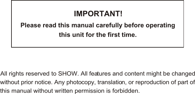 IMPORTANT!Please read this manual carefully before operating this unit for the first time.All rights reserved to SHOW. All features and content might be changedwithout prior notice. Any photocopy, translation, or reproduction of part ofthis manual without written permission is forbidden.