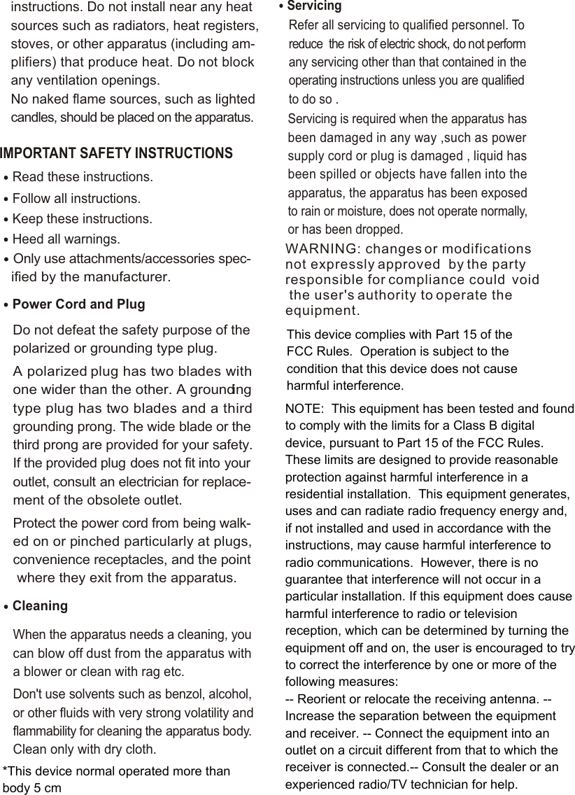 IMPORTANT SAFETY INSTRUCTIONS Read these instructions.Keep these instructions.Heed all warnings.Only use attachments/accessories spec-   ified by the manufacturer.Power Cord and PlugDo not defeat the safety purpose of the polarized or grounding type plug. A polarized plug has two blades with one wider than the other. A grounding type plug has two blades and a third grounding prong. The wide blade or the third prong are provided for your safety. If the provided plug does not fit into your outlet, consult an electrician for replace-ment of the obsolete outlet.Protect the power cord from being walk-ed on or pinched particularly at plugs, convenience receptacles, and the point where they exit from the apparatus.Cleaning When the apparatus needs a cleaning, you can blow off dust from the apparatus with a blower or clean with rag etc. Don&apos;t use solvents such as benzol, alcohol, or other fluids with very strong volatility and flammability for cleaning the apparatus body. Clean only with dry cloth.ServicingRefer all servicing to qualified personnel. To reduce  the risk of electric shock, do not perform any servicing other than that contained in the operating instructions unless you are qualified to do so .Servicing is required when the apparatus has been damaged in any way ,such as power supply cord or plug is damaged , liquid has been spilled or objects have fallen into the apparatus, the apparatus has been exposed to rain or moisture, does not operate normally, or has been dropped.Follow all instructions.instructions. Do not install near any heat sources such as radiators, heat registers, stoves, or other apparatus (including am-plifiers) that produce heat. Do not block any ventilation openings. No naked flame sources, such as lighted candles, should be placed on the apparatus.WARNING: changes or modifications not expressly approved  by the party responsible for compliance could  void the user&apos;s authority to operate the equipment.This device complies with Part 15 of the FCC Rules.  Operation is subject to the condition that this device does not cause harmful interference.NOTE:  This equipment has been tested and found to comply with the limits for a Class B digital device, pursuant to Part 15 of the FCC Rules.  These limits are designed to provide reasonable protection against harmful interference in a residential installation.  This equipment generates, uses and can radiate radio frequency energy and, if not installed and used in accordance with the instructions, may cause harmful interference to radio communications.  However, there is no guarantee that interference will not occur in a particular installation. If this equipment does cause harmful interference to radio or television reception, which can be determined by turning the equipment off and on, the user is encouraged to try to correct the interference by one or more of the following measures:-- Reorient or relocate the receiving antenna. -- Increase the separation between the equipment and receiver. -- Connect the equipment into an outlet on a circuit different from that to which the receiver is connected.-- Consult the dealer or an experienced radio/TV technician for help.*This device normal operated more than body 5 cm
