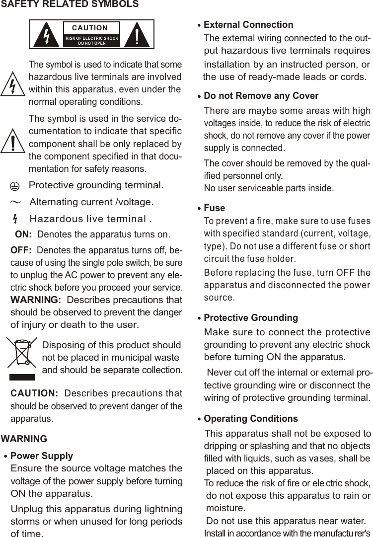 SAFETY RELATED SYMBOLS CAUTIONRISK OF ELECTRIC SHOCKDO NOT OPENThe symbol is used to indicate that some hazardous live terminals are involved within this apparatus, even under the normal operating conditions.The symbol is used in the service do-cumentation to indicate that specific component shall be only replaced by the component specified in that docu-mentation for safety reasons.Protective grounding terminal.Alternating current /voltage.ON:  Denotes the apparatus turns on.OFF:  Denotes the apparatus turns off, be-cause of using the single pole switch, be sure to unplug the AC power to prevent any ele-ctric shock before you proceed your service.WARNING:  Describes precautions that should be observed to prevent the danger of injury or death to the user.CAUTION:  Describes precautions that should be observed to prevent danger of the apparatus.WARNINGPower Supply Ensure the source voltage matches the voltage of the power supply before turning ON the apparatus.Unplug this apparatus during lightning storms or when unused for long periods of time.External Connection The external wiring connected to the out-put hazardous live terminals requires installation by an instructed person, or the use of ready-made leads or cords.Do not Remove any Cover There are maybe some areas with high voltages inside, to reduce the risk of electric shock, do not remove any cover if the power supply is connected. The cover should be removed by the qual-ified personnel only. No user serviceable parts inside.Fuse To prevent a fire, make sure to use fuses with specified standard (current, voltage, type). Do not use a different fuse or shortcircuit the fuse holder. Before replacing the fuse, turn OFF the apparatus and disconnected the power source.Protective Grounding Make sure to connect the protective grounding to prevent any electric shock before turning ON the apparatus. Never cut off the internal or external pro-tective grounding wire or disconnect the wiring of protective grounding terminal. Operating ConditionsThis apparatus shall not be exposed to dripping or splashing and that no objects filled with liquids, such as vases, shall be placed on this apparatus.To reduce the risk of fire or ele ctric shock, do not expose this apparatus to rain or moisture. Do not use this apparatus near water.Install in accordance with the manufactu rer&apos;s Hazardous live terminal .Disposing of this product should not be placed in municipal waste and should be separate collection.