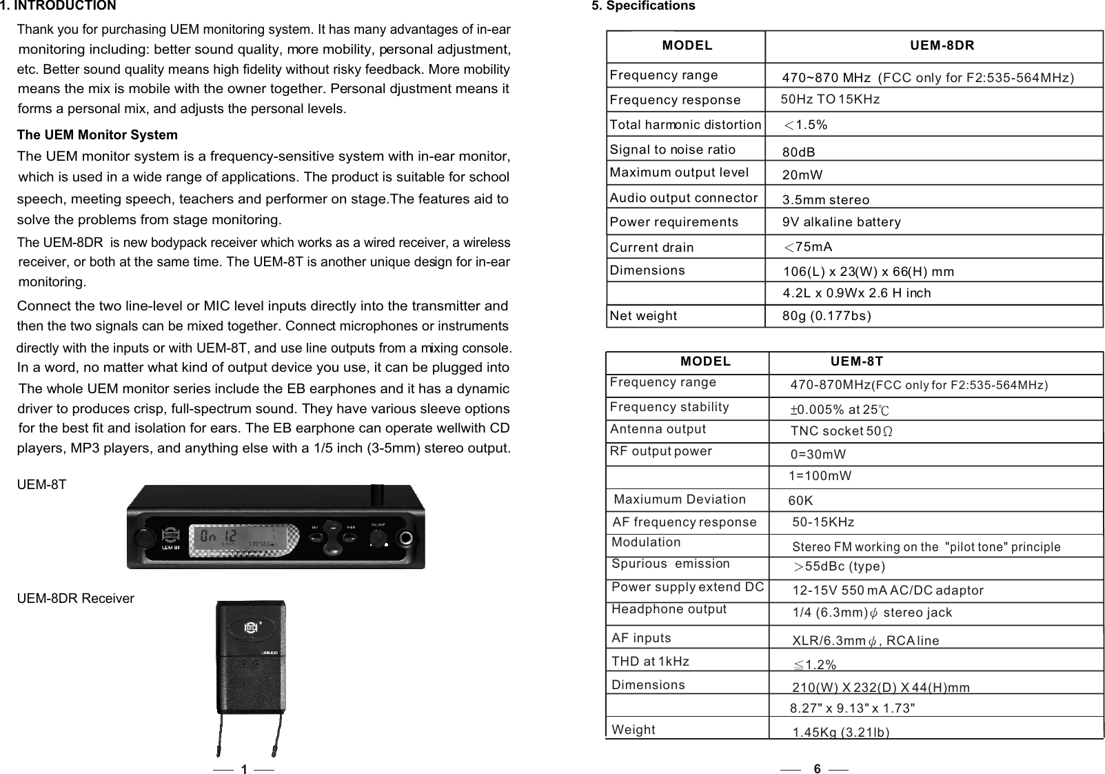 11. INTRODUCTIONThank you for purchasing UEM monitoring system. It has many advantages of in-ear monitoring including: better sound quality, more mobility, personal adjustment, etc. Better sound quality means high fidelity without risky feedback. More mobility means the mix is mobile with the owner together. Personal djustment means it forms a personal mix, and adjusts the personal levels. The UEM Monitor System The UEM monitor system is a frequency-sensitive system with in-ear monitor, which is used in a wide range of applications. The product is suitable for school speech, meeting speech, teachers and performer on stage.The features aid to solve the problems from stage monitoring. The UEM-8DR  is new bodypack receiver which works as a wired receiver, a wireless receiver, or both at the same time. The UEM-8T is another unique design for in-ear monitoring. Connect the two line-level or MIC level inputs directly into the transmitter and then the two signals can be mixed together. Connect microphones or instruments directly with the inputs or with UEM-8T, and use line outputs from a mixing console. In a word, no matter what kind of output device you use, it can be plugged into  The whole UEM monitor series include the EB earphones and it has a dynamic driver to produces crisp, full-spectrum sound. They have various sleeve options for the best fit and isolation for ears. The EB earphone can operate wellwith CD players, MP3 players, and anything else with a 1/5 inch (3-5mm) stereo output. UEM-8TUEM-8DR Receiver5. Specifications MODEL UEM-8DRFrequency range 470~870 MHz  (FCC only for F2:535-564MHz)Frequency responseTotal harmonic distortion1.5%Signal to noise ratio 80dBMaximum output level                      20mWAudio output connector                   3.5mm stereo Power requirements             9V alkaline battery Dimensions                 106(L) x 23(W) x 66(H) mm                              4.2L x 0.9Wx 2.6 H inchNet weight                     80g (0.177bs)                                      Current drain              75mA6Frequency range                             470-870MHz FCC only for F2:535-564MHz)(Frequency stability       0.005% at 25    Antenna output             TNC socket 50RF output power            0=30mW                                       1=100mWAF frequency response     50-15KHzModulation                      Stereo FM working on the  &quot;pilot tone&quot; principleSpurious  emission           55dBc (type)Power supply extend DC   12-15V 550 mA AC/DC adaptor Headphone output          1/4 (6.3mm)  stereo jack AF inputs                         XLR/6.3mm , RCA line THD at 1kHz                     1.2%Dimensions                     210(W) X 232(D) X 44(H)mm                                        8.27&quot; x 9.13&quot; x 1.73&quot;Weight                             1.45Kg (3.21lb)MODEL UEM-8T50Hz TO 15KHzMaxiumum Deviation 60K