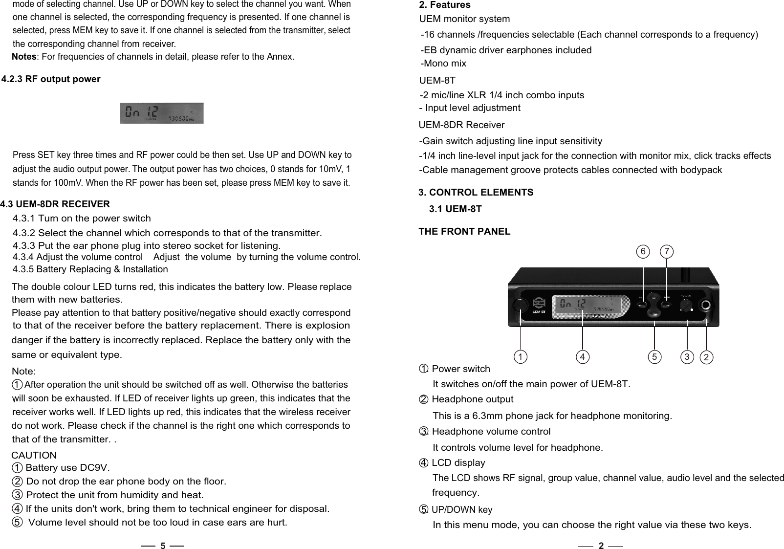 2-EB dynamic driver earphones included-Mono mixUEM-8T-2 mic/line XLR 1/4 inch combo inputs- Input level adjustmentUEM-8DR Receiver -Gain switch adjusting line input sensitivity-1/4 inch line-level input jack for the connection with monitor mix, click tracks effects-Cable management groove protects cables connected with bodypack3. CONTROL ELEMENTS3.1 UEM-8TTHE FRONT PANEL 1. Power switchIt switches on/off the main power of UEM-8T. 2. Headphone outputThis is a 6.3mm phone jack for headphone monitoring.  3. Headphone volume controlIt controls volume level for headphone. 4. LCD display2. Features UEM monitor system-16 channels /frequencies selectable (Each channel corresponds to a frequency)  In this menu mode, you can choose the right value via these two keys. 5. UP/DOWN key frequency. The LCD shows RF signal, group value, channel value, audio level and the selected 54.3.5 Battery Replacing &amp; InstallationThe double colour LED turns red, this indicates the battery low. Please replace them with new batteries. Please pay attention to that battery positive/negative should exactly correspond to that of the receiver before the battery replacement. There is explosion danger if the battery is incorrectly replaced. Replace the battery only with the same or equivalent type. . Note: 1  After operation the unit should be switched off as well. Otherwise the batteries will soon be exhausted. If LED of receiver lights up green, this indicates that the receiver works well. If LED lights up red, this indicates that the wireless receiver do not work. Please check if the channel is the right one which corresponds to that of the transmitter. .CAUTION4.2.3 RF output power Press SET key three times and RF power could be then set. Use UP and DOWN key to adjust the audio output power. The output power has two choices, 0 stands for 10mV, 1 stands for 100mV. When the RF power has been set, please press MEM key to save it. 4.3 UEM-8DR RECEIVER 4.3.1 Turn on the power switch 4.3.2 Select the channel which corresponds to that of the transmitter. 4.3.3 Put the ear phone plug into stereo socket for listening. mode of selecting channel. Use UP or DOWN key to select the channel you want. When one channel is selected, the corresponding frequency is presented. If one channel is selected, press MEM key to save it. If one channel is selected from the transmitter, select the corresponding channel from receiver.Notes: For frequencies of channels in detail, please refer to the Annex. 4.3.4 Adjust the volume control    Adjust  the volume  by turning the volume control. 1  Battery use DC9V. 2  Do not drop the ear phone body on the floor. 3  Protect the unit from humidity and heat. 4  If the units don&apos;t work, bring them to technical engineer for disposal. 5   Volume level should not be too loud in case ears are hurt.12356 74