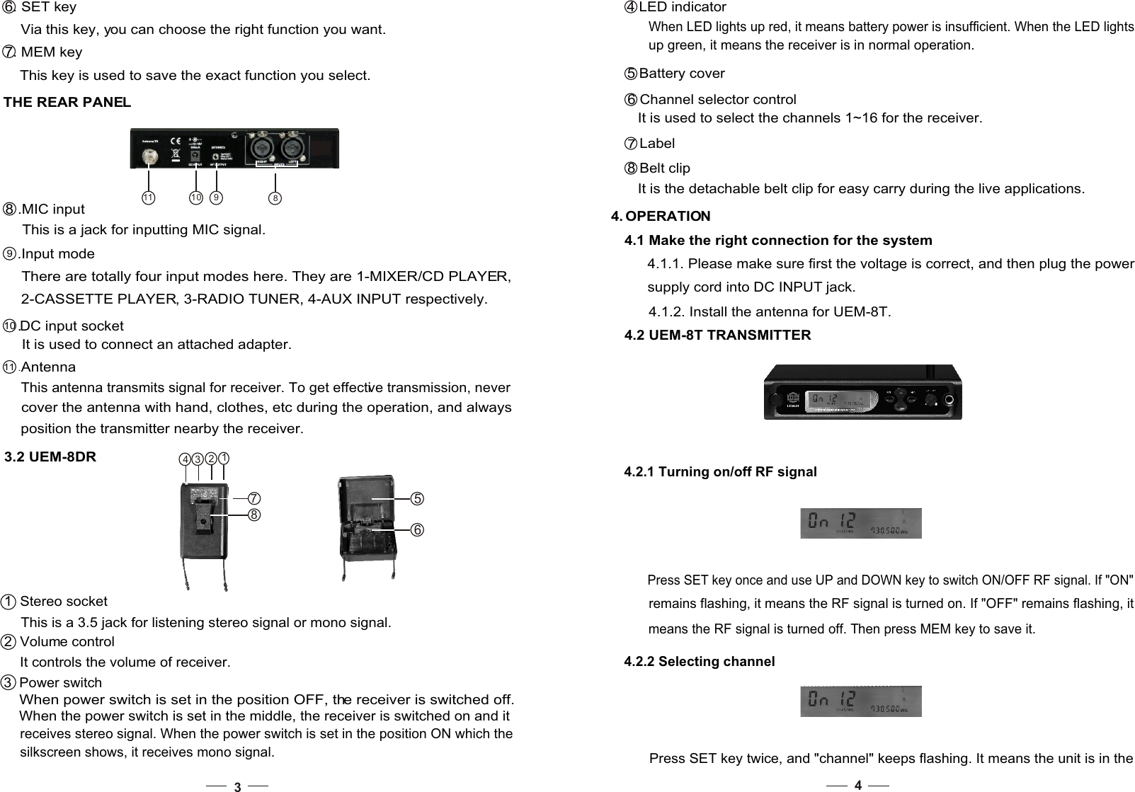 3THE REAR PANEL 8 .MIC input  This is a jack for inputting MIC signal. 9 .Input m ode     There are totally four input modes here. They are 1-MIXER/CD PLAYER,    2-CASSETTE PLAYER, 3-RADIO TUNER, 4-AUX INPUT respectively.    10 .DC  input  socket   It is used to connect an attached adapter. 11 . Antenna     This antenna transmits signal for receiver. To get effective transmission, never cover the antenna with hand, clothes, etc during the operation, and always position the transmitter nearby the receiver. 3.2 UEM-8DR1  Stereo socket                                 This is a 3.5 jack for listening stereo signal or mono signal.                                 2  Volume control                                 It controls the volume of receiver. 810 911  This key is used to save the exact function you select. 7. MEM key   Via this key, you can choose the right function you want. 6. SET key  receives stereo signal. When the power switch is set in the position ON which the  silkscreen shows, it receives mono signal.   When the power switch is set in the middle, the receiver is switched on and it3  Power switch  When power switch is set in the position OFF, the receiver is switched off. 44. OPERATION4.1 Make the right connection for the system4.1.1. Please make sure first the voltage is correct, and then plug the power supply cord into DC INPUT jack. 4.1.2. Install the antenna for UEM-8T. 4.2 UEM-8T TRANSMITTER 4.2.1 Turning on/off RF signalPress SET key once and use UP and DOWN key to switch ON/OFF RF signal. If &quot;ON&quot; remains flashing, it means the RF signal is turned on. If &quot;OFF&quot; remains flashing, it means the RF signal is turned off. Then press MEM key to save it. 4.2.2 Selecting channel Press SET key twice, and &quot;channel&quot; keeps flashing. It means the unit is in the   When LED lights up red, it means battery power is insufficient. When the LED lights  up green, it means the receiver is in normal operation.                                                          It is the detachable belt clip for easy carry during the live applications.4 LED indicator                                  5 Battery cover6 Channel selector controlIt is used to select the channels 1~16 for the receiver. 7 Label8 Belt clip65781234