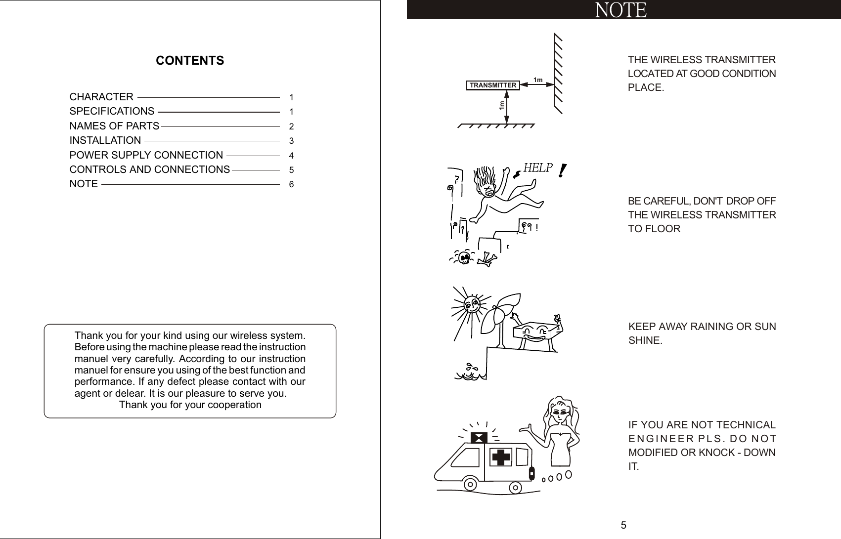 CONTROLS AND CONNECTIONSPOWER SUPPLY CONNECTIONNAMES OF PARTSSPECIFICATIONSINSTALLATIONNOTECHARACTER3564CONTENTS211Thank you for your kind using our wireless system. Before using the machine please read the instruction manuel very carefully. According to our instruction manuel for ensure you using of the best function and performance. If any defect please contact with our agent or delear. It is our pleasure to serve you.                 Thank you for your cooperationKEEP AWAY RAINING OR SUN SHINE.BE CAREFUL, DON&apos;T  DROP OFF THE WIRELESS TRANSMITTER TO FLOORTHE WIRELESS TRANSMITTER LOCATED AT GOOD CONDITION  PLACE.1mTRANSMITTER1m5IF YOU ARE NOT TECHNICAL ENGINEER PLS. DO NOTMODIFIED OR KNOCK - DOWNIT.