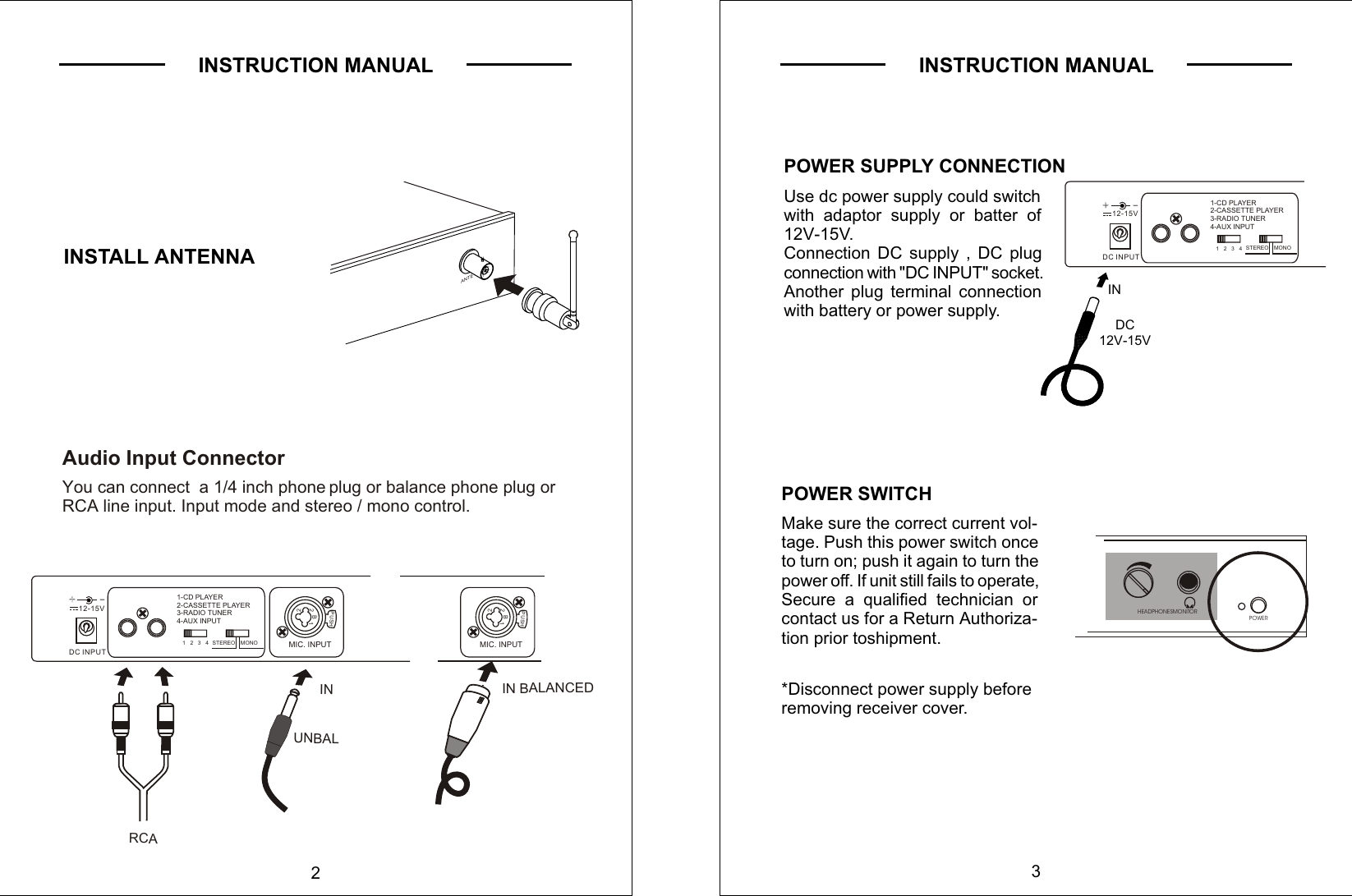 2INSTRUCTION MANUALINSTALL ANTENNAAudio Input Connector     You can connect  a 1/4 inch phone  plug or balance phone plug or     RCA line input. Input mode and stereo / mono control.UNBALINANTEDC INPUT     12-15V+         +         --PUSH22   B    1MIC. INPUT1-CD PLAYER2-CASSETTE PLAYER3-RADIO TUNER4-AUX INPUT1   2   3   4    STEREO  MONOIN BALANCEDPUSH22   B    1MIC. INPUTRCAINSTRUCTION MANUAL3HEADPHONESMONITOR POWERPOWER SUPPLY CONNECTIONUse dc power supply could switch with adaptor supply or batter of 12V-15V. Connection DC supply , DC plug connection with &quot;DC INPUT&quot; socket.Another plug terminal connection with battery or power supply. DC12V-15VINPOWER SWITCHMake sure the correct current vol-tage. Push this power switch onceto turn on; push it again to turn the power off. If unit still fails to operate, Secure a qualified technician or contact us for a Return Authoriza-tion prior toshipment.*Disconnect power supply beforeremoving receiver cover.DC INPUT     12-15V+         +         --1-CD PLAYER2-CASSETTE PLAYER3-RADIO TUNER4-AUX INPUT1   2   3   4    STEREO  MONO