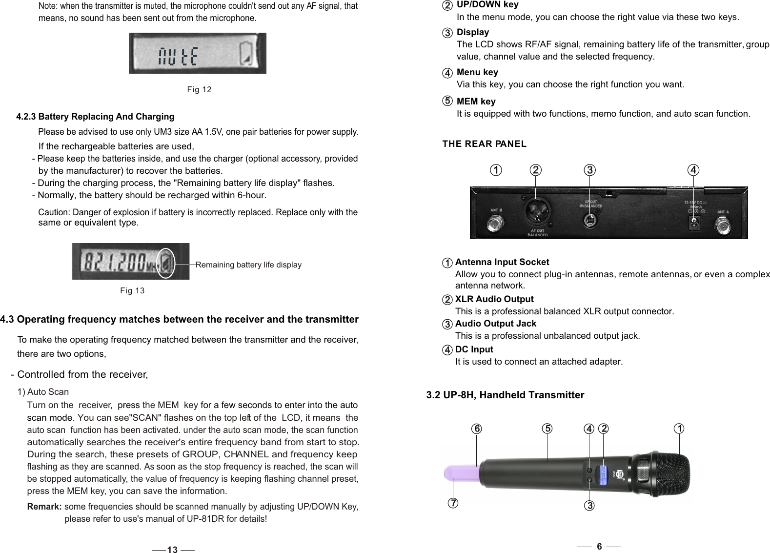 Menu key  Via this key, you can choose the right function you want.4   4   UP/DOWN keyIn the menu mode, you can choose the right value via these two keys.DisplayThe LCD shows RF/AF signal, remaining battery life of the transmitter, group value, channel value and the selected frequency.2   2   3   3   It is equipped with two functions, memo function, and auto scan function.MEM key5   5    THE REAR PANELAntenna Input SocketAllow you to connect plug-in antennas, remote antennas, or even a complex antenna network.XLR Audio OutputThis is a professional balanced XLR output connector.Audio Output JackThis is a professional unbalanced output jack.It is used to connect an attached adapter.1   1    2   2    3   3    4   4   1   1   2   2   3   3   DC Input4   4    3.2 UP-8H, Handheld Transmitter63   3   7   7   6   6    1   1   2   2   4   4   5   5   Fig 124.2.3 Battery Replacing And ChargingPlease be advised to use only UM3 size AA 1.5V, one pair batteries for power supply. If the rechargeable batteries are used, - Please keep the batteries inside, and use the charger (optional accessory, provided by the manufacturer) to recover the batteries. - During the charging process, the &quot;Remaining battery life display&quot; flashes. - Normally, the battery should be recharged within 6-hour. Note: when the transmitter is muted, the microphone couldn&apos;t send out any AF signal, that means, no sound has been sent out from the microphone.  Remaining battery life displayFig 13Caution: Danger of explosion if battery is incorrectly replaced. Replace only with the same or equivalent type. 4.3 Operating frequency matches between the receiver and the transmitter  To make the operating frequency matched between the transmitter and the receiver,  there are two options,  - Controlled from the receiver, 1) Auto ScanTurn on the  receiver,  the MEM  key press   for a few seconds to enter into the auto scan mode. You can see&quot;SCAN&quot; flashes on the top left of the  LCD, it means  the auto scan  function has been activated. under the auto scan mode, the scan functionautomatically searches the receiver&apos;s entire frequency band from start to stop. During the search, these presets of GROUP, CHANNEL and frequency keep flashing as they are scanned. As soon as the stop frequency is reached, the scan will be stopped automatically, the value of frequency is keeping flashing channel preset,press the MEM key, you can save the information.                Remark: some frequencies should be scanned manually by adjusting UP/DOWN Key,please refer to use&apos;s manual of UP-81DR for details!13