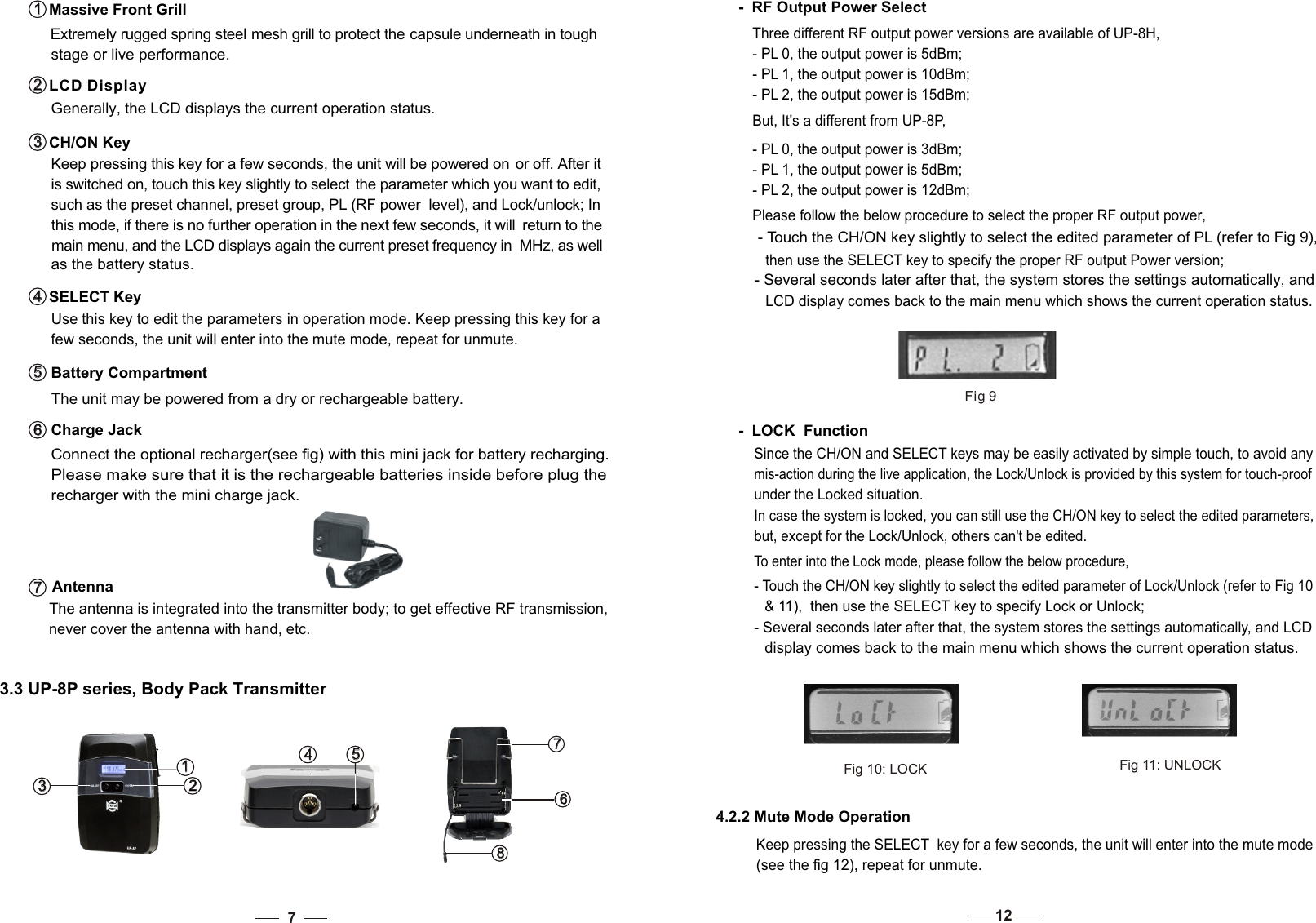    Use this key to edit the parameters in operation mode. Keep pressing this key for a    few seconds, the unit will enter into the mute mode, repeat for unmute. SELECT Key4   4    such as the preset channel, preset group, PL (RF power  level), and Lock/unlock; In   this mode, if there is no further operation in the next few seconds, it will  return to the  main menu, and the LCD displays again the current preset frequency in  MHz, as well  as the battery status.  The unit may be powered from a dry or rechargeable battery.   Please make sure that it is the rechargeable batteries inside before plug the     recharger with the mini charge jack.    Connect the optional recharger(see fig) with this mini jack for battery recharging.   The antenna is integrated into the transmitter body; to get effective RF transmission,     never cover the antenna with hand, etc.Battery Compartment5   5   Charge Jack6   6   Antenna7   7   3   3   1   1   2   2   5   5   4   4   8   8   6   6   7   7   3.3 UP-8P series, Body Pack Transmitter7Extremely rugged spring steel mesh grill to protect the capsule underneath in tough stage or live performance.  Massive Front Grill1   1     Generally, the LCD displays the current operation status. Keep pressing this key for a few seconds, the unit will be powered on or off. After it   is switched on, touch this key slightly to select  the parameter which you want to edit,LCD Display2   2   CH/ON Key3   3   Please follow the below procedure to select the proper RF output power, - Touch the CH/ON key slightly to select the edited parameter of PL (refer to Fig 9), then use the SELECT key to specify the proper RF output Power version; - Several seconds later after that, the system stores the settings automatically, and LCD display comes back to the main menu which shows the current operation status.  -  RF Output Power SelectThree different RF output power versions are available of UP-8H, - PL 0, the output power is 5dBm;- PL 1, the output power is 10dBm; - PL 2, the output power is 15dBm; But, It&apos;s a different from UP-8P,- PL 0, the output power is 3dBm;- PL 1, the output power is 5dBm; - PL 2, the output power is 12dBm; Fig 9Since the CH/ON and SELECT keys may be easily activated by simple touch, to avoid any mis-action during the live application, the Lock/Unlock is provided by this system for touch-proof under the Locked situation. In case the system is locked, you can still use the CH/ON key to select the edited parameters, but, except for the Lock/Unlock, others can&apos;t be edited. -  LOCK  FunctionTo enter into the Lock mode, please follow the below procedure, - Touch the CH/ON key slightly to select the edited parameter of Lock/Unlock (refer to Fig 10   &amp; 11),  then use the SELECT key to specify Lock or Unlock; - Several seconds later after that, the system stores the settings automatically, and LCD   display comes back to the main menu which shows the current operation status.  Fig 10: LOCKFig 11: UNLOCK4.2.2 Mute Mode Operation Keep pressing the SELECT  key for a few seconds, the unit will enter into the mute mode(see the fig 12), repeat for unmute.12