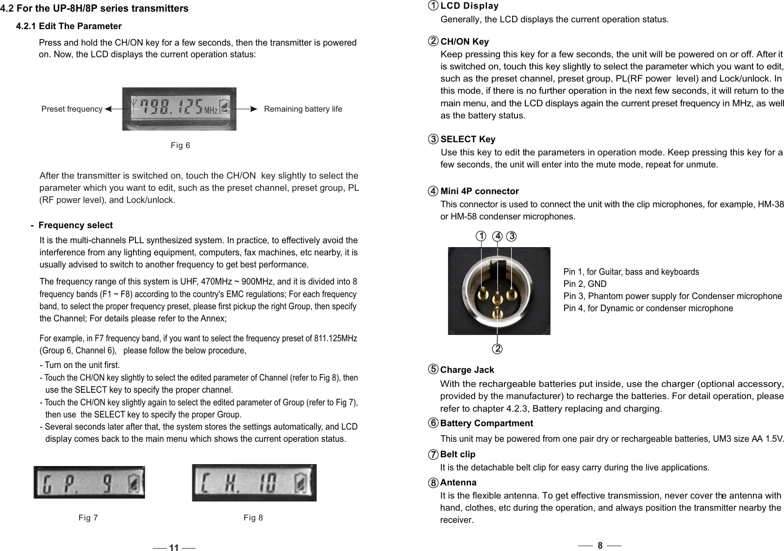 CH/ON Key Keep pressing this key for a few seconds, the unit will be powered on or off. After it   is switched on, touch this key slightly to select the parameter which you want to edit, such as the preset channel, preset group, PL(RF power  level) and Lock/unlock. In   this mode, if there is no further operation in the next few seconds, it will return to the  main menu, and the LCD displays again the current preset frequency in MHz, as well  as the battery status. SELECT Key   Use this key to edit the parameters in operation mode. Keep pressing this key for a    few seconds, the unit will enter into the mute mode, repeat for unmute. 2   2   3   3   4   4   Mini 4P connector   This connector is used to connect the unit with the clip microphones, for example, HM-38    or HM-58 condenser microphones.1   1   LCD Display  Generally, the LCD displays the current operation status.3   3   1   1    4   4   2   2   Pin 2, GNDPin 4, for Dynamic or condenser microphoneAntenna  It is the flexible antenna. To get effective transmission, never cover the antenna with hand, clothes, etc during the operation, and always position the transmitter nearby the receiver.8   8   Charge Jack  With the rechargeable batteries put inside, use the charger (optional accessory, provided by the manufacturer) to recharge the batteries. For detail operation, please refer to chapter 4.2.3, Battery replacing and charging. 5   5   Battery Compartment This unit may be powered from one pair dry or rechargeable batteries, UM3 size AA 1.5V. 6   6   Belt clip  It is the detachable belt clip for easy carry during the live applications. 7   7   84.2 For the UP-8H/8P series transmittersPress and hold the CH/ON key for a few seconds, then the transmitter is powered on. Now, the LCD displays the current operation status:  Fig 6Preset frequency Remaining battery life4.2.1 Edit The ParameterFig 7 Fig 8-  Frequency selectIt is the multi-channels PLL synthesized system. In practice, to effectively avoid the interference from any lighting equipment, computers, fax machines, etc nearby, it is usually advised to switch to another frequency to get best performance. After the transmitter is switched on, touch the CH/ON  key slightly to select the parameter which you want to edit, such as the preset channel, preset group, PL  (RF power level), and Lock/unlock.  The frequency range of this system is UHF, 470MHz ~ 900MHz, and it is divided into 8 frequency bands (F1 ~ F8) according to the country&apos;s EMC regulations; For each frequency band, to select the proper frequency preset, please first pickup the right Group, then specify the Channel; For details please refer to the Annex;    For example, in F7 frequency band, if you want to select the frequency preset of 811.125MHz    (Group 6, Channel 6),   please follow the below procedure, - Touch the CH/ON key slightly again to select the edited parameter of Group (refer to Fig 7), then use  the SELECT key to specify the proper Group.- Several seconds later after that, the system stores the settings automatically, and LCD display comes back to the main menu which shows the current operation status.  - Turn on the unit first. - Touch the CH/ON key slightly to select the edited parameter of Channel (refer to Fig 8), then  use the SELECT key to specify the proper channel. 11Pin 3, Phantom power supply for Condenser microphonePin 1, for Guitar, bass and keyboards
