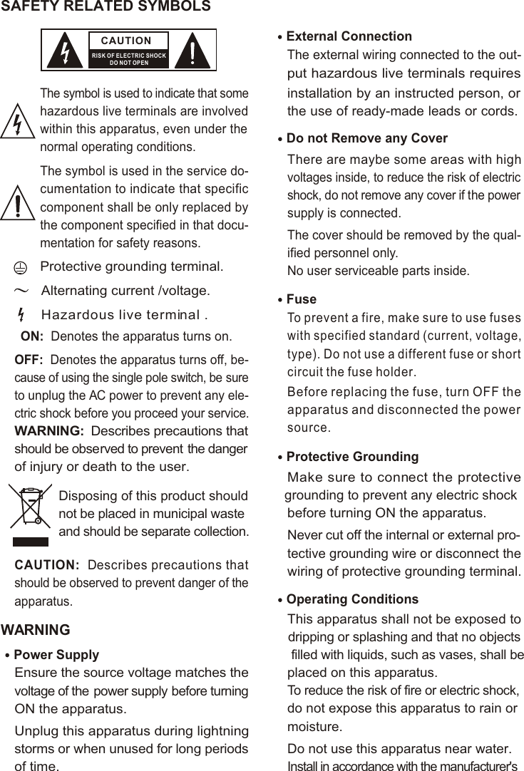 SAFETY RELATED SYMBOLS CAUTIONRISK OF ELECTRIC SHOCKDO NOT OPENThe symbol is used to indicate that some hazardous live terminals are involved within this apparatus, even under the normal operating conditions.The symbol is used in the service do-cumentation to indicate that specific component shall be only replaced by the component specified in that docu-mentation for safety reasons.Protective grounding terminal.Alternating current /voltage.ON:  Denotes the apparatus turns on.OFF:  Denotes the apparatus turns off, be-cause of using the single pole switch, be sure to unplug the AC power to prevent any ele-ctric shock before you proceed your service.WARNING:  Describes precautions that should be observed to prevent the danger of injury or death to the user.CAUTION:  Describes precautions that should be observed to prevent danger of the apparatus.WARNINGPower Supply Ensure the source voltage matches the voltage of the power supply before turning ON the apparatus.Unplug this apparatus during lightning storms or when unused for long periods of time.External Connection The external wiring connected to the out-put hazardous live terminals requires installation by an instructed person, or the use of ready-made leads or cords.Do not Remove any Cover There are maybe some areas with high voltages inside, to reduce the risk of electric shock, do not remove any cover if the power supply is connected. The cover should be removed by the qual-ified personnel only. No user serviceable parts inside.Fuse To prevent a fire, make sure to use fuses with specified standard (current, voltage, type). Do not use a different fuse or shortcircuit the fuse holder. Before replacing the fuse, turn OFF the apparatus and disconnected the power source.Protective Grounding Make sure to connect the protective grounding to prevent any electric shock before turning ON the apparatus. Never cut off the internal or external pro-tective grounding wire or disconnect the wiring of protective grounding terminal. Operating ConditionsThis apparatus shall not be exposed to dripping or splashing and that no objects filled with liquids, such as vases, shall be placed on this apparatus.To reduce the risk of fire or electric shock, do not expose this apparatus to rain or moisture. Do not use this apparatus near water.Install in accordance with the manufacturer&apos;s Hazardous live terminal .Disposing of this product should not be placed in municipal waste and should be separate collection.