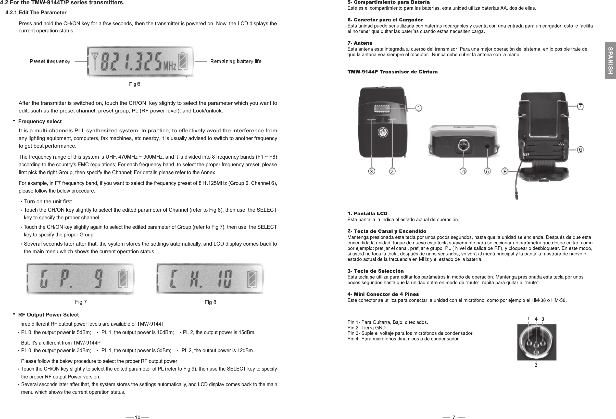 4.2 For the TMW-9144T/P series transmitters,4.2.1 Edit The ParameterPress and hold the CH/ON key for a few seconds, then the transmitter is powered on. Now, the LCD displays thecurrent operation status:Fig 7 Fig 8Frequency selectIt is a multi-channels PLL synthesized system. In practice, to effectively avoid the interference fromany lighting equipment, computers, fax machines, etc nearby, it is usually advised to switch to another frequencyto get best performance.After the transmitter is switched on, touch the CH/ON key slightly to select the parameter which you want toedit, such as the preset channel, preset group, PL (RF power level), and Lock/unlock.The frequency range of this system is UHF, 470MHz ~ 900MHz, and it is divided into 8 frequency bands (F1 ~ F8)according to the country&apos;s EMC regulations; For each frequency band, to select the proper frequency preset, pleasefirst pick the right Group, then the Channel; For details please refer to the Annex.specifyFor example, in F7 frequency band, if you want to select the frequency preset of 811.125MHz (Group 6, Channel 6),please follow the below procedure.Touch the CH/ON key slightly again to select the edited parameter of Group (refer to Fig 7), then use the SELECTkey to specify the proper Group.Several seconds later after that, the system stores the settings automatically, and LCD display comes back tothe main menu which shows the current operation status.Turn on the unit first.Touch the CH/ON key slightly to select the edited parameter of Channel (refer to Fig 8), then use the SELECTkey to specify the proper channel.RF Output Power SelectThree different RF output power levels are available of TMW-9144TPL 0, the output power is 5dBm; PL 1, the output power is 10dBm; PL 2, the output power is 15dBm.But, It&apos;s a different from TMW-9144PPL 0, the output power is 3dBm; PL 1, the output power is 5dBm; PL 2, the output power is 12dBm.Please follow the below procedure to select the proper RF output powerTouch the CH/ON key slightly to select the edited parameter of PL (refer to Fig 9), then use the SELECT key to specifythe proper RF output Power version.Several seconds later after that, the system stores the settings automatically, and LCD display comes back to the mainmenu which shows the current operation status.10 7SPANISH