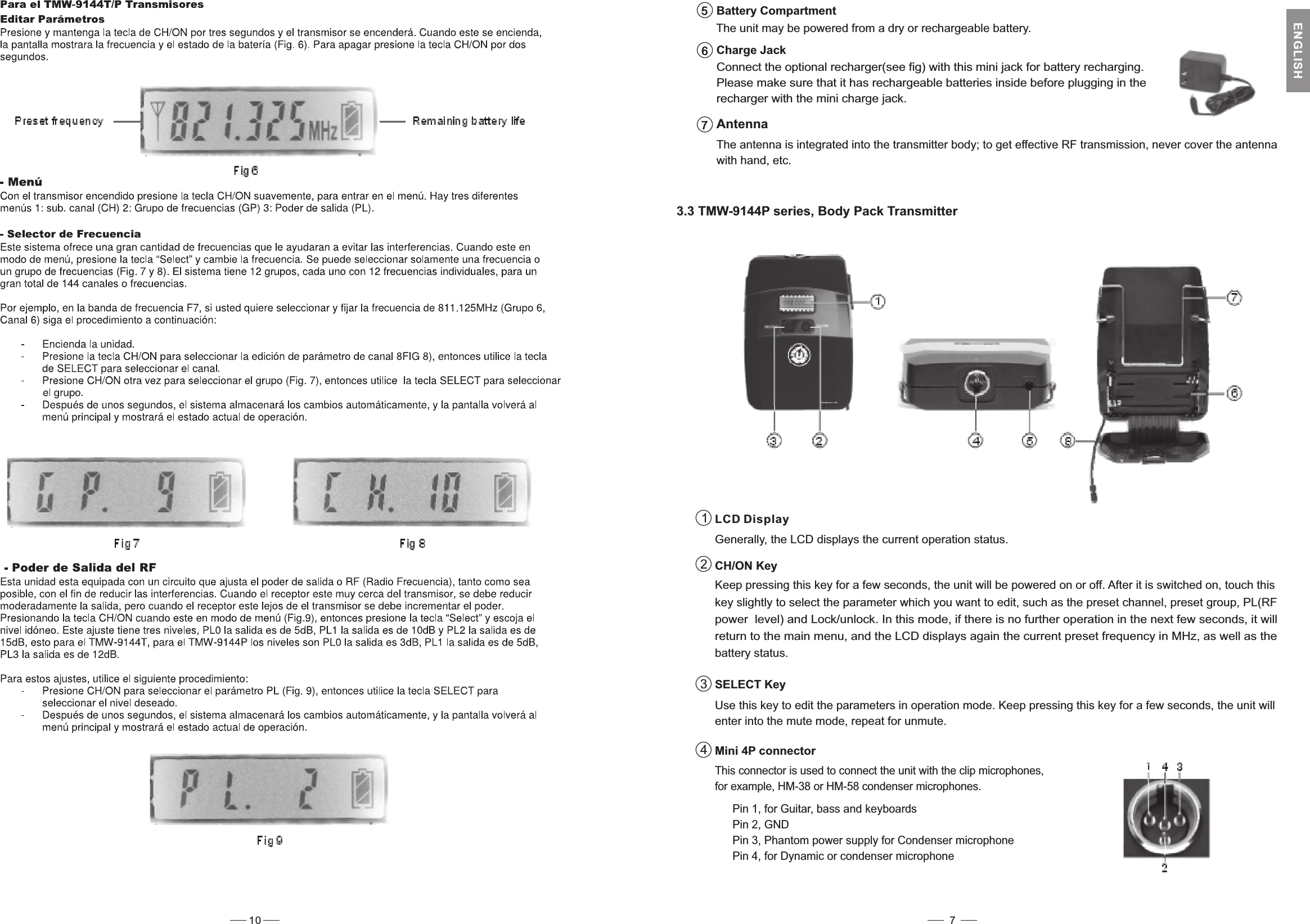 Connect the optional recharger(see fig) with this mini jack for battery recharging.Please make sure that it has rechargeable batteries inside before plugging in therecharger with the mini charge jack.Charge Jack6The antenna is integrated into the transmitter body; to get effective RF transmission, never cover the antennawith hand, etc.Antenna73.3 TMW-9144P series, Body Pack TransmitterCH/ON KeyKeep pressing this key for a few seconds, the unit will be powered on or off. After it is switched on, touch thiskey slightly to select the parameter which you want to edit, such as the preset channel, preset group, PL(RFpower level) and Lock/unlock. In this mode, if there is no further operation in the next few seconds, it willreturn to the main menu, and the LCD displays again the current preset frequency in MHz, as well as thebattery status.SELECT KeyUse this key to edit the parameters in operation mode. Keep pressing this key for a few seconds, the unit willenter into the mute mode, repeat for unmute.231LCD DisplayGenerally, the LCD displays the current operation status.4Mini 4P connectorThis connector is used to connect the unit with the clip microphones,for example, HM-38 or HM-58 condenser microphones.The unit may be powered from a dry or rechargeable battery.Battery Compartment5Pin 2, GNDPin 4, for Dynamic or condenser microphone7ENGLISHPin 3, Phantom power supply for Condenser microphonePin 1, for Guitar, bass and keyboards10