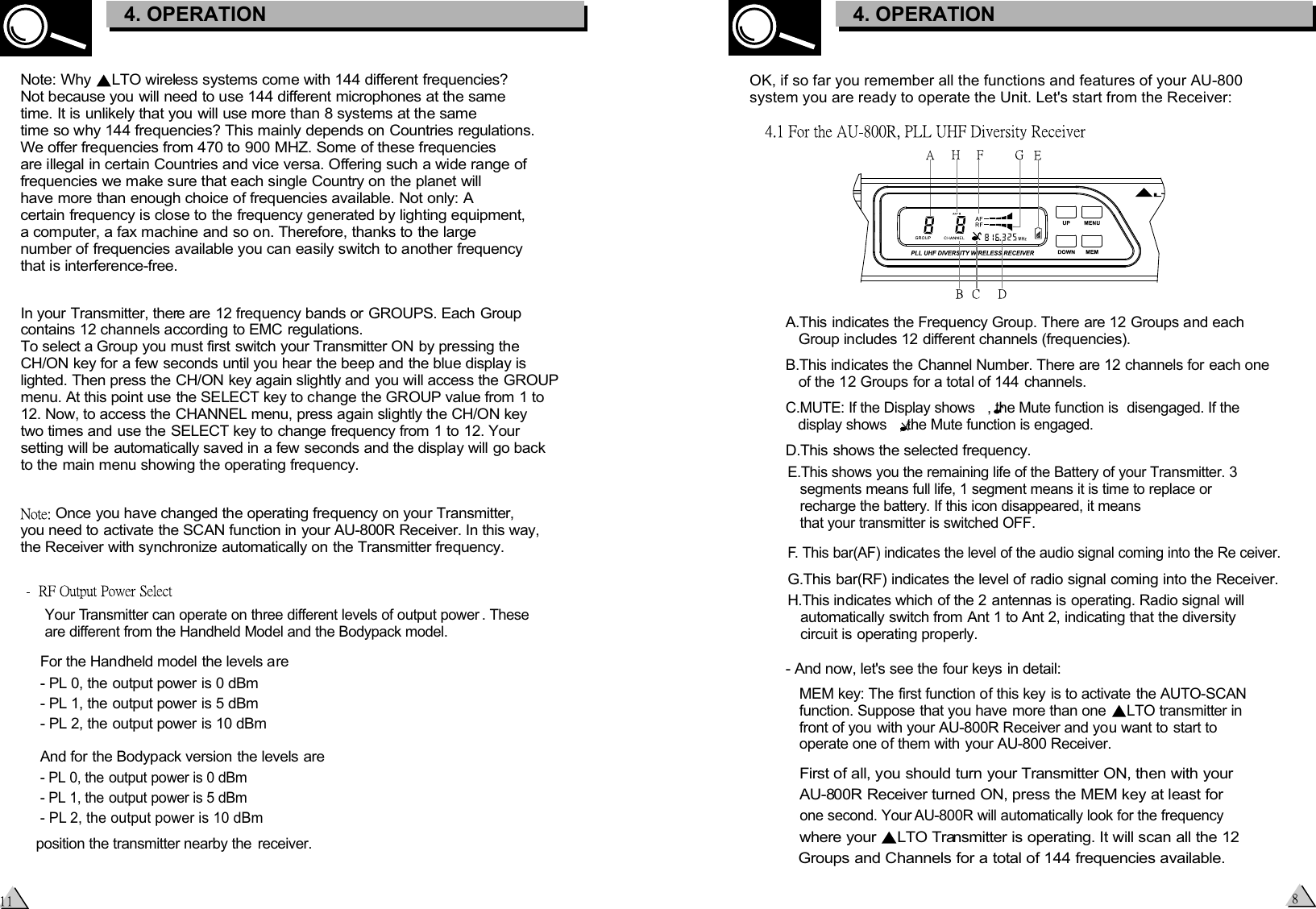   First of all, you should turn your Transmitter ON, then with your   AU-800R Receiver turned ON, press the MEM key at least for    one second. Your AU-800R will automatically look for the frequency  where your  LTO Transmitter is operating. It will scan all the 12   Groups and Channels for a total of 144 frequencies available. A.This indicates the Frequency Group. There are 12 Groups and each    Group includes 12 different channels (frequencies).B.This indicates the Channel Number. There are 12 channels for each one    of the 12 Groups for a total of 144 channels.C.MUTE: If the Display shows   , the Mute function is  disengaged. If the    display shows   , the Mute function is engaged.D.This shows the selected frequency.E.This shows you the remaining life of the Battery of your Transmitter. 3    segments means full life, 1 segment means it is time to replace or    recharge the battery. If this icon disappeared, it means    that your transmitter is switched OFF.F. This bar(AF) indicates the level of the audio signal coming into the Re ceiver.G.This bar(RF) indicates the level of radio signal coming into the Receiver.H.This indicates which of the 2 antennas is operating. Radio signal will    automatically switch from Ant 1 to Ant 2, indicating that the diversity    circuit is operating properly.- And now, let&apos;s see the four keys in detail:  MEM key: The first function of this key is to activate the AUTO-SCAN   function. Suppose that you have more than one  LTO transmitter in front of you with your AU-800R Receiver and you want to start to   operate one of them with your AU-800 Receiver.   OK, if so far you remember all the functions and features of your AU-800 system you are ready to operate the Unit. Let&apos;s start from the Receiver:3. CONTROL ELEMENTS4. OPERATIONNote: Why  LTO wireless systems come with 144 different frequencies?Not because you will need to use 144 different microphones at the same time. It is unlikely that you will use more than 8 systems at the same time so why 144 frequencies? This mainly depends on Countries regulations. We offer frequencies from 470 to 900 MHZ. Some of these frequencies are illegal in certain Countries and vice versa. Offering such a wide range of frequencies we make sure that each single Country on the planet will have more than enough choice of frequencies available. Not only: A certain frequency is close to the frequency generated by lighting equipment, a computer, a fax machine and so on. Therefore, thanks to the large number of frequencies available you can easily switch to another frequency that is interference-free. In your Transmitter, there are 12 frequency bands or GROUPS. Each Group contains 12 channels according to EMC regulations. To select a Group you must first switch your Transmitter ON by pressing the CH/ON key for a few seconds until you hear the beep and the blue display is lighted. Then press the CH/ON key again slightly and you will access the GROUP menu. At this point use the SELECT key to change the GROUP value from 1 to 12. Now, to access the CHANNEL menu, press again slightly the CH/ON key two times and use the SELECT key to change frequency from 1 to 12. Your setting will be automatically saved in a few seconds and the display will go back to the main menu showing the operating frequency. Once you have changed the operating frequency on your Transmitter, you need to activate the SCAN function in your AU-800R Receiver. In this way, the Receiver with synchronize automatically on the Transmitter frequency.Your Transmitter can operate on three different levels of output power . These are different from the Handheld Model and the Bodypack model.For the Handheld model the levels are- PL 0, the output power is 0 dBm- PL 1, the output power is 5 dBm - PL 2, the output power is 10 dBm And for the Bodypack version the levels are- PL 0, the output power is 0 dBm- PL 1, the output power is 5 dBm - PL 2, the output power is 10 dBm position the transmitter nearby the  receiver.3. CONTROL ELEMENTS4. OPERATION