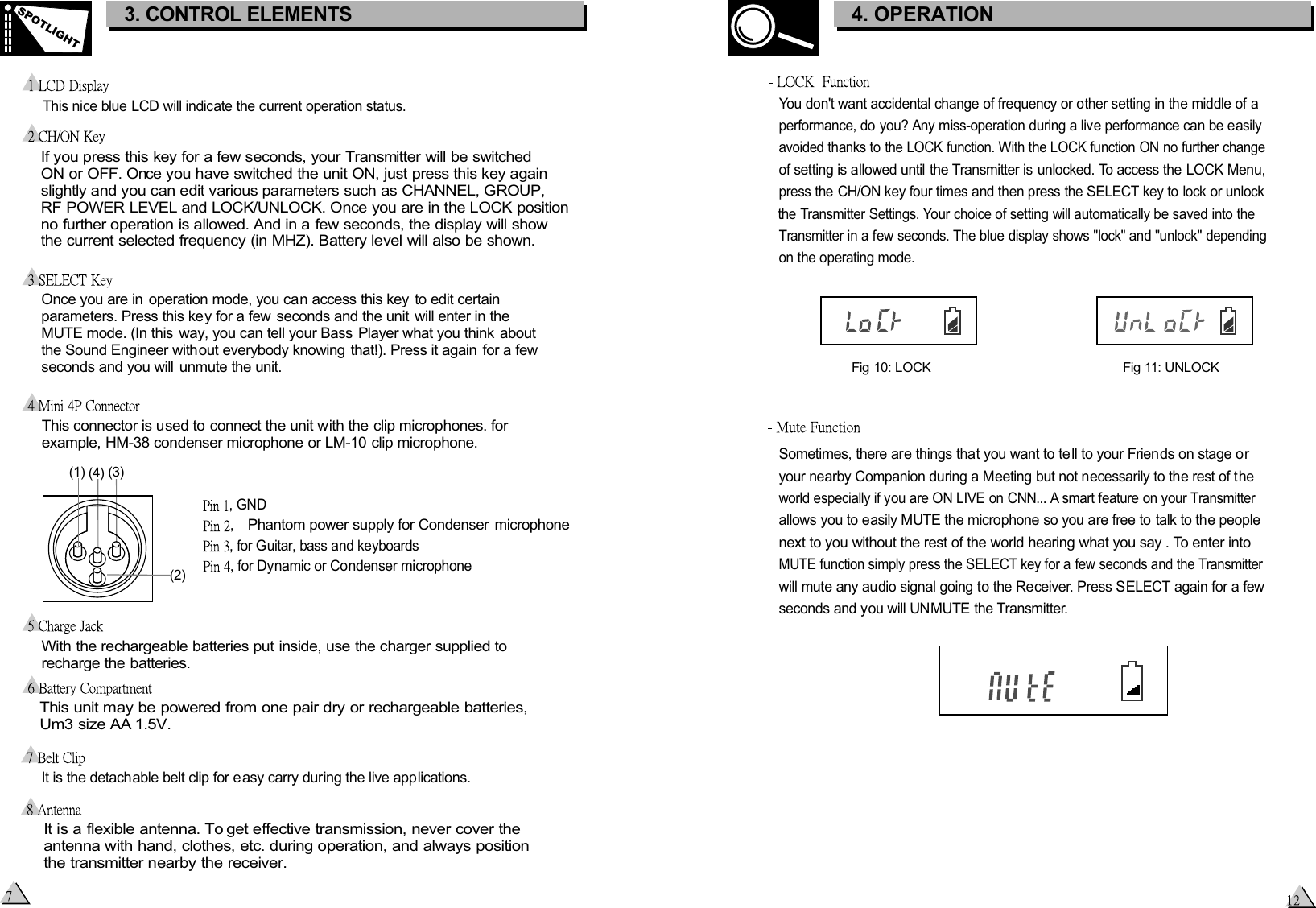  If you press this key for a few seconds, your Transmitter will be switched  ON or OFF. Once you have switched the unit ON, just press this key again  slightly and you can edit various parameters such as CHANNEL, GROUP,  RF POWER LEVEL and LOCK/UNLOCK. Once you are in the LOCK position  no further operation is allowed. And in a few seconds, the display will show  the current selected frequency (in MHZ). Battery level will also be shown.Once you are in operation mode, you can access this key  to edit certain parameters. Press this key for a few  seconds and the unit  will enter in the  MUTE mode. (In this way, you can tell your Bass Player what you think  about the Sound Engineer without everybody knowing that!). Press it again for a few seconds and you will unmute the unit.This nice blue LCD will indicate the current operation status. This connector is used to connect the unit with the clip microphones. for  example, HM-38 condenser microphone or LM-10 clip microphone.With the rechargeable batteries put inside, use the charger supplied to recharge the batteries.    This unit may be powered from one pair dry or rechargeable batteries,    Um3 size AA 1.5V. , , for Dynamic or Condenser microphone, for Guitar, bass and keyboards, GNDIt is a flexible antenna. To get effective transmission, never cover the antenna with hand, clothes, etc. during operation, and always position the transmitter nearby the receiver.  It is the detachable belt clip for e asy carry during the live applications. 3. CONTROL ELEMENTSSPOTLIGHTPhantom power supply for Condenser  microphoneYou don&apos;t want accidental change of frequency or other setting in the middle of a performance, do you? Any miss-operation during a live performance can be easily avoided thanks to the LOCK function. With the LOCK function ON no further change of setting is allowed until the Transmitter is unlocked. To access the LOCK Menu, press the CH/ON key four times and then press the SELECT key to lock or unlock the Transmitter Settings. Your choice of setting will automatically be saved into the Transmitter in a few seconds. The blue display shows &quot;lock&quot; and &quot;unlock&quot; depending on the operating mode.Fig 10: LOCKFig 11: UNLOCKSometimes, there are things that you want to te ll to your Friends on stage or your nearby Companion during a Meeting but not necessarily to the rest of the world especially if you are ON LIVE on CNN... A smart feature on your Transmitter allows you to easily MUTE the microphone so you are free to talk to the people next to you without the rest of the world hearing what you say . To enter into MUTE function simply press the SELECT key for a few seconds and the Transmitter will mute any audio signal going to the Receiver. Press SELECT again for a few seconds and you will UNMUTE the Transmitter.3. CONTROL ELEMENTS4. OPERATION(1)   (4)   (3)   (2)   