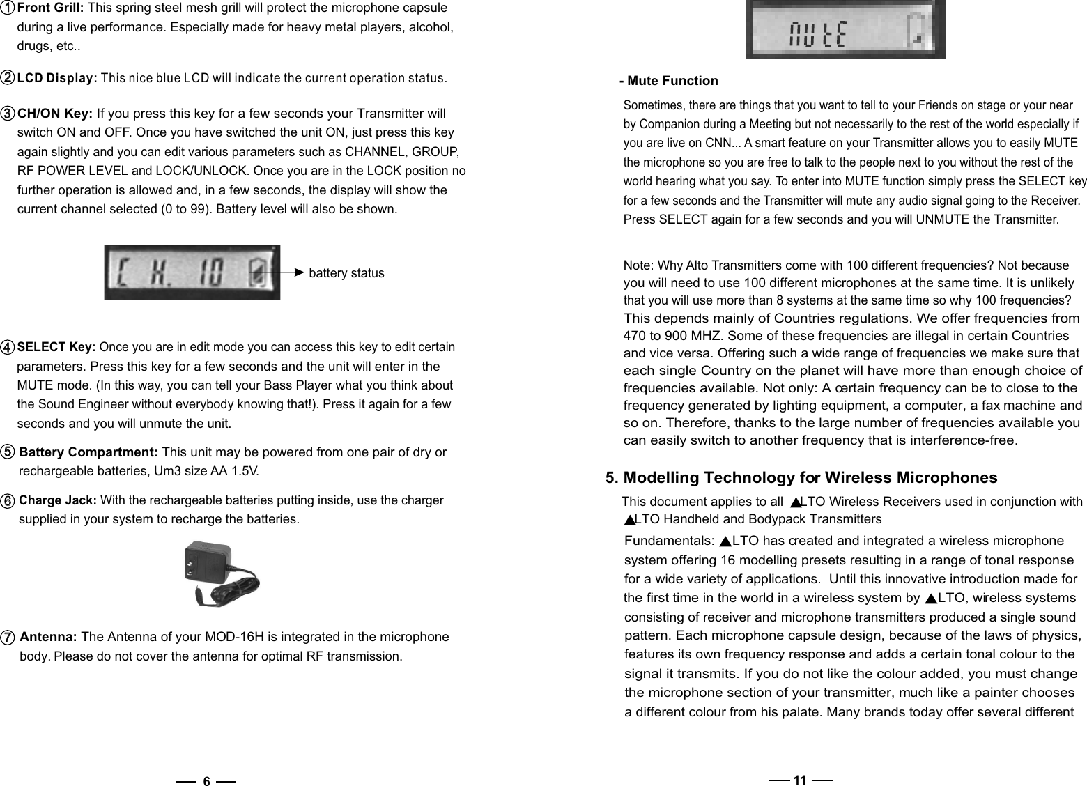 6SELECT Key: Once you are in edit mode you can access this key to edit certain parameters. Press this key for a few seconds and the unit will enter in the MUTE mode. (In this way, you can tell your Bass Player what you think about the Sound Engineer without everybody knowing that!). Press it again for a few seconds and you will unmute the unit.Battery Compartment: This unit may be powered from one pair of dry or rechargeable batteries, Um3 size AA 1.5V. 5   5   Charge Jack: With the rechargeable batteries putting inside, use the charger supplied in your system to recharge the batteries. 6   6   Antenna: The Antenna of your MOD-16H is integrated in the microphone body. Please do not cover the antenna for optimal RF transmission.7   7   CH/ON Key: If you press this key for a few seconds your Transmitter will switch ON and OFF. Once you have switched the unit ON, just press this key again slightly and you can edit various parameters such as CHANNEL, GROUP, RF POWER LEVEL and LOCK/UNLOCK. Once you are in the LOCK position no further operation is allowed and, in a few seconds, the display will show the current channel selected (0 to 99). Battery level will also be shown. battery status  Front Grill: This spring steel mesh grill will protect the microphone capsule  during a live performance. Especially made for heavy metal players, alcohol,  drugs, etc..1   1   LCD Display: This nice blue LCD will indicate the current operation status.2   2   4   4   3   3   11- Mute FunctionSometimes, there are things that you want to tell to your Friends on stage or your nearby Companion during a Meeting but not necessarily to the rest of the world especially if you are live on CNN... A smart feature on your Transmitter allows you to easily MUTE the microphone so you are free to talk to the people next to you without the rest of the world hearing what you say. To enter into MUTE function simply press the SELECT key for a few seconds and the Transmitter will mute any audio signal going to the Receiver. Press SELECT again for a few seconds and you will UNMUTE the Transmitter.Note: Why Alto Transmitters come with 100 different frequencies? Not because you will need to use 100 different microphones at the same time. It is unlikely that you will use more than 8 systems at the same time so why 100 frequencies?This depends mainly of Countries regulations. We offer frequencies from 470 to 900 MHZ. Some of these frequencies are illegal in certain Countries and vice versa. Offering such a wide range of frequencies we make sure that each single Country on the planet will have more than enough choice of frequencies available. Not only: A certain frequency can be to close to the frequency generated by lighting equipment, a computer, a fax machine and so on. Therefore, thanks to the large number of frequencies available you can easily switch to another frequency that is interference-free. 5. Modelling Technology for Wireless MicrophonesThis document applies to all  LTO Wireless Receivers used in conjunction with LTO Handheld and Bodypack TransmittersFundamentals:  LTO has created and integrated a wireless microphone system offering 16 modelling presets resulting in a range of tonal response for a wide variety of applications.  Until this innovative introduction made for the first time in the world in a wireless system by  LTO, wireless systems consisting of receiver and microphone transmitters produced a single sound pattern. Each microphone capsule design, because of the laws of physics, features its own frequency response and adds a certain tonal colour to the signal it transmits. If you do not like the colour added, you must change the microphone section of your transmitter, much like a painter chooses a different colour from his palate. Many brands today offer several different 