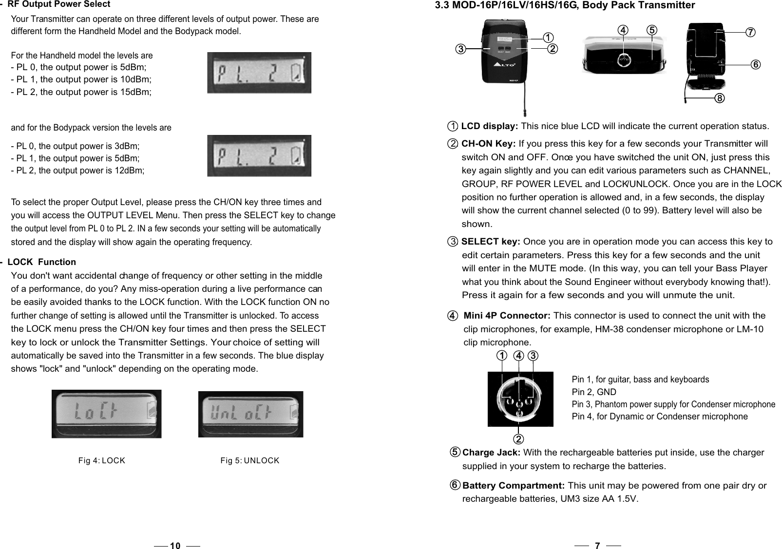 71. LCD display: This nice blue LCD will indicate the current operation status.2. CH-ON Key: If you press this key for a few seconds your Transmitter will     switch ON and OFF. Once you have switched the unit ON, just press this     key again slightly and you can edit various parameters such as CHANNEL,    GROUP, RF POWER LEVEL and LOCK/UNLOCK. Once you are in the LOCK    position no further operation is allowed and, in a few seconds, the display    will show the current channel selected (0 to 99). Battery level will also be    shown.3. SELECT key: Once you are in operation mode you can access this key to     edit certain parameters. Press this key for a few seconds and the unit    will enter in the MUTE mode. (In this way, you can tell your Bass Player    what you think about the Sound Engineer without everybody knowing that!).    Press it again for a few seconds and you will unmute the unit.4   4   Mini 4P Connector: This connector is used to connect the unit with the clip microphones, for example, HM-38 condenser microphone or LM-10 clip microphone.3   3   1   1    4   4   2   2   Pin 2, GNDPin 4, for Dynamic or Condenser microphoneCharge Jack: With the rechargeable batteries put inside, use the charger supplied in your system to recharge the batteries. 5   5   Battery Compartment: This unit may be powered from one pair dry or rechargeable batteries, UM3 size AA 1.5V. 6   6   Pin 3, Phantom power supply for Condenser microphonePin 1, for guitar, bass and keyboards3.3 MOD-16P/16LV/16HS/16G, Body Pack Transmitter3   3   1   1   2   2   5   5   4   4   8   8   7   7   6   6   10-  RF Output Power SelectYour Transmitter can operate on three different levels of output power. These are different form the Handheld Model and the Bodypack model.To select the proper Output Level, please press the CH/ON key three times and you will access the OUTPUT LEVEL Menu. Then press the SELECT key to change the output level from PL 0 to PL 2. IN a few seconds your setting will be automatically stored and the display will show again the operating frequency.You don&apos;t want accidental change of frequency or other setting in the middleof a performance, do you? Any miss-operation during a live performance can be easily avoided thanks to the LOCK function. With the LOCK function ON no further change of setting is allowed until the Transmitter is unlocked. To access the LOCK menu press the CH/ON key four times and then press the SELECT key to lock or unlock the Transmitter Settings. Your choice of setting will automatically be saved into the Transmitter in a few seconds. The blue display shows &quot;lock&quot; and &quot;unlock&quot; depending on the operating mode.-  LOCK  FunctionFig 4: LOCKFig 5: UNLOCKFor the Handheld model the levels are- PL 0, the output power is 5dBm;- PL 1, the output power is 10dBm; - PL 2, the output power is 15dBm; and for the Bodypack version the levels are- PL 0, the output power is 3dBm;- PL 1, the output power is 5dBm; - PL 2, the output power is 12dBm; 