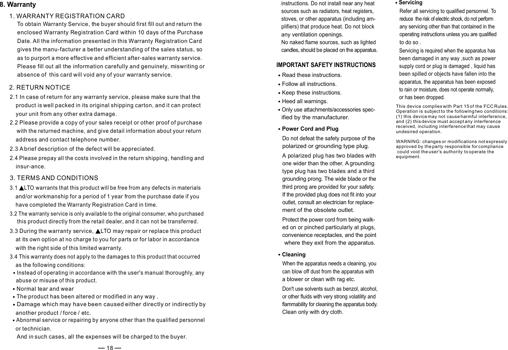 IMPORTANT SAFETY INSTRUCTIONS Read these instructions.Keep these instructions.Heed all warnings.Only use attachments/accessories spec-   ified by the manufacturer.Power Cord and PlugDo not defeat the safety purpose of the polarized or grounding type plug. A polarized plug has two blades with one wider than the other. A grounding type plug has two blades and a third grounding prong. The wide blade or the third prong are provided for your safety. If the provided plug does not fit into your outlet, consult an electrician for replace-ment of the obsolete outlet.Protect the power cord from being walk-ed on or pinched particularly at plugs, convenience receptacles, and the point where they exit from the apparatus.Cleaning When the apparatus needs a cleaning, you can blow off dust from the apparatus with a blower or clean with rag etc. Don&apos;t use solvents such as benzol, alcohol, or other fluids with very strong volatility and flammability for cleaning the apparatus body. Clean only with dry cloth.ServicingRefer all servicing to qualified personnel. To reduce  the risk of electric shock, do not perform any servicing other than that contained in the operating instructions unless you are qualified to do so .Servicing is required when the apparatus has been damaged in any way ,such as power supply cord or plug is damaged , liquid has been spilled or objects have fallen into the apparatus, the apparatus has been exposed to rain or moisture, does not operate normally, or has been dropped.Follow all instructions.instructions. Do not install near any heat sources such as radiators, heat registers, stoves, or other apparatus (including am-plifiers) that produce heat. Do not block any ventilation openings. No naked flame sources, such as lighted candles, should be placed on the apparatus. 1. WARRANTY REGISTRATION CARDTo obtain Warranty Service, the buyer should first fill out and return the enclosed Warranty Registration Card within 10 days of the Purchase Date. All the information presented in this Warranty Registration Card gives the manu-facturer a better understanding of the sales status, so as to purport a more effective and efficient after-sales warranty service.Please fill out all the information carefully and genuinely, miswriting or absence of  this card will void any of your warranty service. 2. RETURN NOTICE2.1 In case of return for any warranty service, please make sure that the     product is well packed in its original shipping carton, and it can protect     your unit from any other extra damage.2.2 Please provide a copy of your sales receipt or other proof of purchase    with the returned machine, and give detail information about your return    address and contact telephone number. 2.3 A brief description of the defect will be appreciated. 3. TERMS AND CONDITIONS3.1   warrants that this product will be free from any defects in materials LTO    and/or workmanship for a period of 1 year from the purchase date if you     have completed the Warranty Registration Card in time. 3.3 During the warranty service,   may repair or replace this product LTO    at its own option at no charge to you for parts or for labor in accordance     with the right side of this limited warranty.3.4 This warranty does not apply to the damages to this product that occurred     as the following conditions: Instead of operating in accordance with the user&apos;s manual thoroughly, any    abuse or misuse of this product.Normal tear and wearThe product has been altered or modified in any way .Damage which may have been caused either directly or indirectly by    another product / force / etc.Abnormal service or repairing by anyone other than the qualified personnel    or technician. And in such cases, all the expenses will be charged to the buyer.3.2 The warranty service is only available to the original consumer, who purchased this product directly from the retail dealer, and it can not be transferred.2.4 Please prepay all the costs involved in the return shipping, handling and     insur-ance.188. WarrantyThis device complies with Part 15 of the FCC Rules. Operation is subject to the following two conditions: (1) this device may not cause harmful interference, and (2) this device must accept any interference received, including interference that may cause undesired operation.WARNING: changes or modifications not expressly approved by the party responsible for compliance could void the user&apos;s authority to operate the equipment.