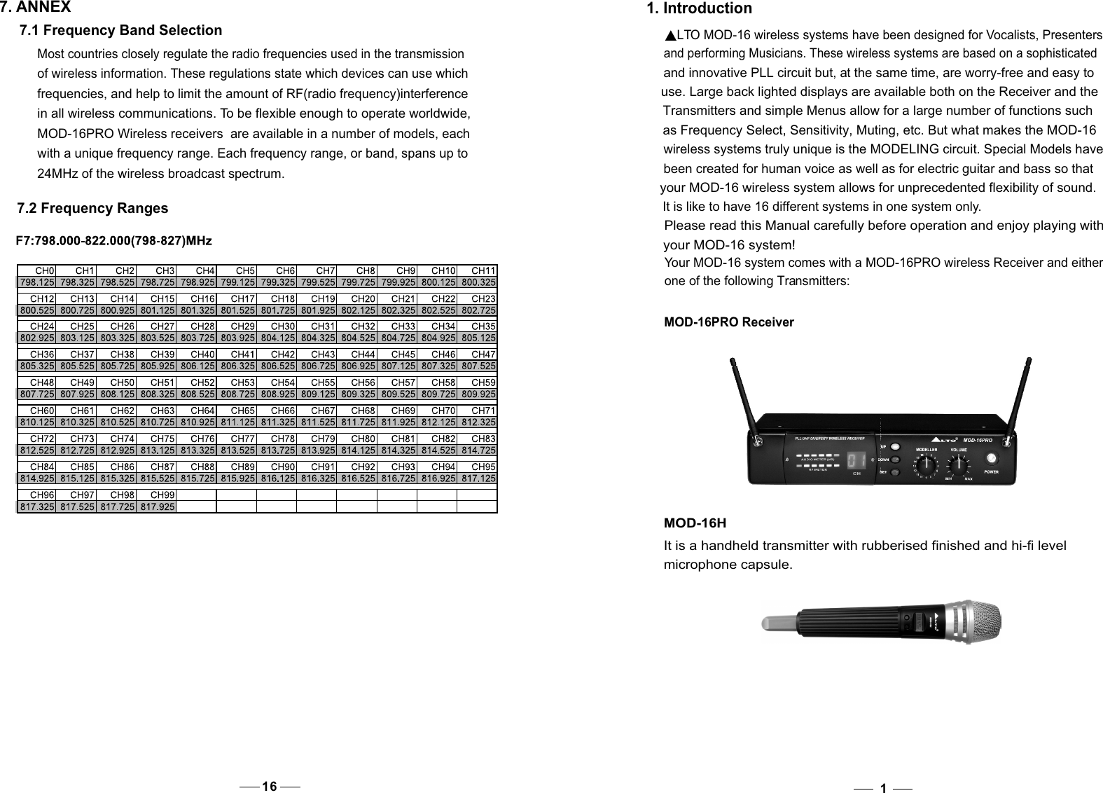 11. Introduction     LTO MOD-16 wireless systems have been designed for Vocalists, Presenters     and performing Musicians. These wireless systems are based on a sophisticated     and innovative PLL circuit but, at the same time, are worry-free and easy to      use. Large back lighted displays are available both on the Receiver and the      Transmitters and simple Menus allow for a large number of functions such     as Frequency Select, Sensitivity, Muting, etc. But what makes the MOD-16      wireless systems truly unique is the MODELING circuit. Special Models have     been created for human voice as well as for electric guitar and bass so that     your MOD-16 wireless system allows for unprecedented flexibility of sound.      It is like to have 16 different systems in one system only.    Please read this Manual carefully before operation and enjoy playing with     your MOD-16 system!    Your MOD-16 system comes with a MOD-16PRO wireless Receiver and either    one of the following Transmitters:MOD-16PRO ReceiverMOD-16HIt is a handheld transmitter with rubberised finished and hi-fi level microphone capsule.7. ANNEXMost countries closely regulate the radio frequencies used in the transmission of wireless information. These regulations state which devices can use which frequencies, and help to limit the amount of RF(radio frequency)interference in all wireless communications. To be flexible enough to operate worldwide, MOD-16PRO Wireless receivers  are available in a number of models, each with a unique frequency range. Each frequency range, or band, spans up to 24MHz of the wireless broadcast spectrum. 7.1 Frequency Band Selection 7.2 Frequency Ranges16