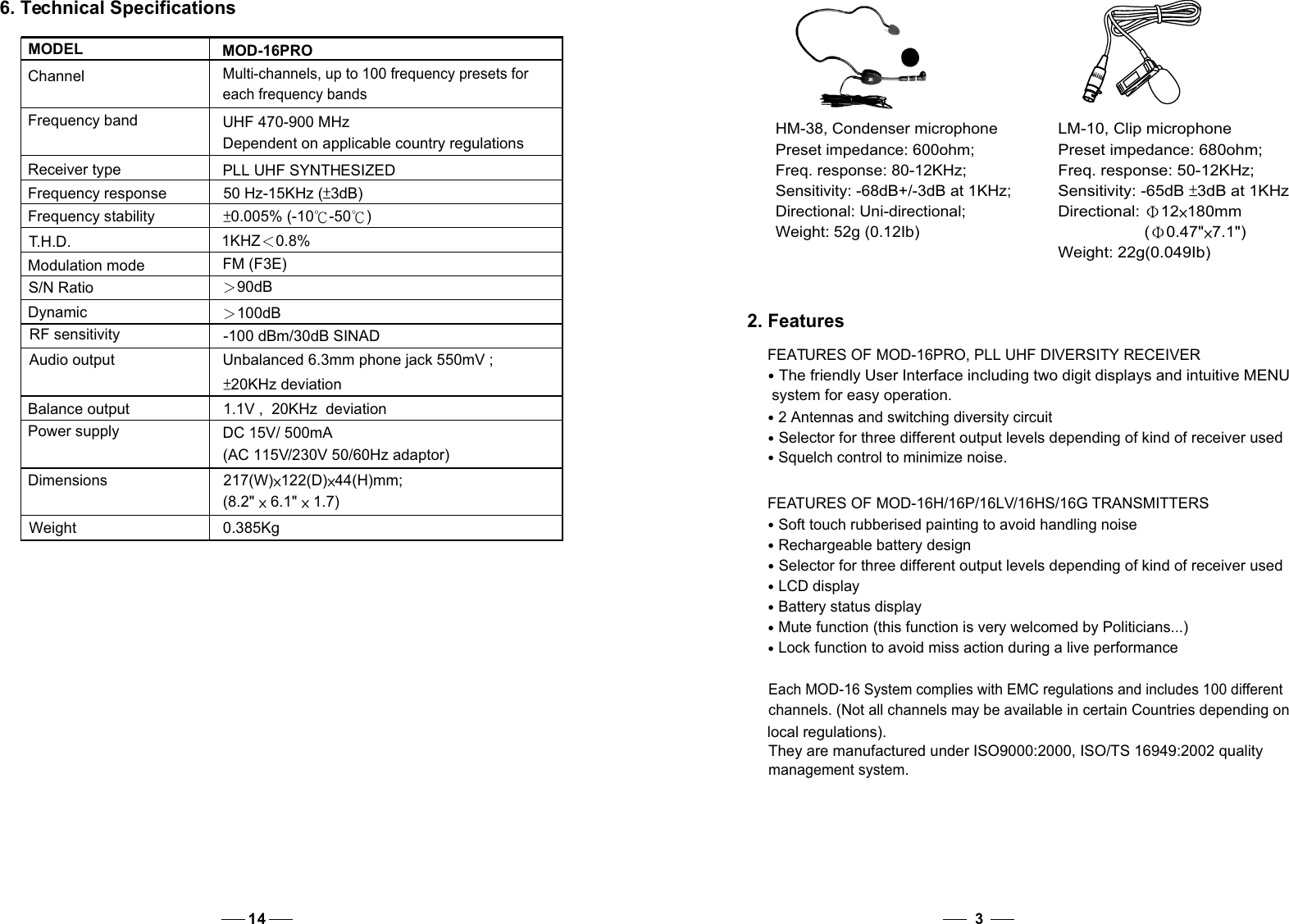 3HM-38, Condenser microphonePreset impedance: 600ohm; Freq. response: 80-12KHz;Sensitivity: -68dB+/-3dB at 1KHz;Directional: Uni-directional; Weight: 52g (0.12Ib)2. Features FEATURES OF MOD-16PRO, PLL UHF DIVERSITY RECEIVERThe friendly User Interface including two digit displays and intuitive MENU   system for easy operation.2 Antennas and switching diversity circuitSelector for three different output levels depending of kind of receiver usedSquelch control to minimize noise. FEATURES OF MOD-16H/16P/16LV/16HS/16G TRANSMITTERSSoft touch rubberised painting to avoid handling noiseRechargeable battery designSelector for three different output levels depending of kind of receiver usedLCD displayBattery status displayMute function (this function is very welcomed by Politicians...)Lock function to avoid miss action during a live performanceEach MOD-16 System complies with EMC regulations and includes 100 different channels. (Not all channels may be available in certain Countries depending on local regulations).They are manufactured under ISO9000:2000, ISO/TS 16949:2002 quality management system.LM-10, Clip microphonePreset impedance: 680ohm; Freq. response: 50-12KHz;Sensitivity: -65dB  3dB at 1KHzDirectional: 12 180mm                   ( 0.47&quot; 7.1&quot;)Weight: 22g(0.049Ib)14Frequency bandReceiver typeFrequency responseFrequency stabilityT.H.D.Modulation modeS/N RatioDynamicRF sensitivityAudio outputBalance outputPower supplyDimensionsWeightMulti-channels, up to 100 frequency presets for each frequency bandsUHF 470-900 MHzDependent on applicable country regulationsPLL UHF SYNTHESIZED50 Hz-15KHz ( 3dB)0.005% (-10 -50 )1KHZ 0.8%FM (F3E)90dB100dB-100 dBm/30dB SINADUnbalanced 6.3mm phone jack 550mV ;20KHz deviation1.1V ,  20KHz  deviationDC 15V/ 500mA(AC 115V/230V 50/60Hz adaptor)217(W) 122(D) 44(H)mm;(8.2&quot;  6.1&quot;  1.7)              0.385KgMODELChannel MOD-16PRO6. Technical Specifications