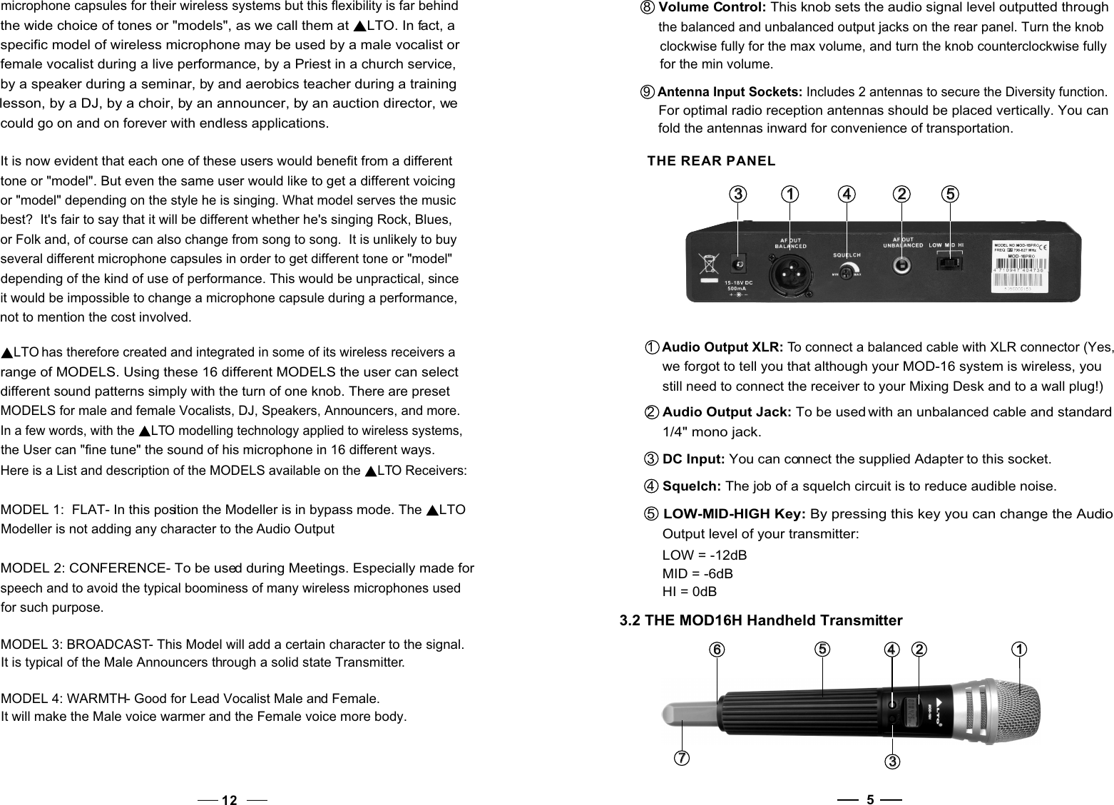 5 THE REAR PANEL1   1    2   2   3   3   3.2 THE MOD16H Handheld Transmitter3   3   7   7   6   6    1   1   2   2   4   4   5   5   1  Audio Output XLR: To connect a balanced cable with XLR connector (Yes,    we forgot to tell you that although your MOD-16 system is wireless, you    still need to connect the receiver to your Mixing Desk and to a wall plug!)2  Audio Output Jack: To be used with an unbalanced cable and standard    1/4&quot; mono jack.3  DC Input: You can connect the supplied Adapter to this socket.4  Squelch: The job of a squelch circuit is to reduce audible noise.5  LOW-MID-HIGH Key: By pressing this key you can change the Audio     Output level of your transmitter:    LOW = -12dB    MID = -6dB    HI = 0dB5   5   448  Volume Control: This knob sets the audio signal level outputted through the balanced and unbalanced output jacks on the rear panel. Turn the knob clockwise fully for the max volume, and turn the knob counterclockwise fullyfor the min volume.9  Antenna Input Sockets: Includes 2 antennas to secure the Diversity function.     For optimal radio reception antennas should be placed vertically. You can    fold the antennas inward for convenience of transportation.microphone capsules for their wireless systems but this flexibility is far behind the wide choice of tones or &quot;models&quot;, as we call them at  LTO. In fact, a specific model of wireless microphone may be used by a male vocalist or female vocalist during a live performance, by a Priest in a church service, by a speaker during a seminar, by and aerobics teacher during a training lesson, by a DJ, by a choir, by an announcer, by an auction director, we could go on and on forever with endless applications. It is now evident that each one of these users would benefit from a different tone or &quot;model&quot;. But even the same user would like to get a different voicing or &quot;model&quot; depending on the style he is singing. What model serves the musicbest?  It&apos;s fair to say that it will be different whether he&apos;s singing Rock, Blues, or Folk and, of course can also change from song to song.  It is unlikely to buyseveral different microphone capsules in order to get different tone or &quot;model&quot;depending of the kind of use of performance. This would be unpractical, since it would be impossible to change a microphone capsule during a performance, not to mention the cost involved.LTO has therefore created and integrated in some of its wireless receivers a range of MODELS. Using these 16 different MODELS the user can select different sound patterns simply with the turn of one knob. There are preset MODELS for male and female Vocalists, DJ, Speakers, Announcers, and more.In a few words, with the  LTO modelling technology applied to wireless systems, the User can &quot;fine tune&quot; the sound of his microphone in 16 different ways.12Here is a List and description of the MODELS available on the  LTO Receivers:MODEL 1:  FLAT- In this position the Modeller is in bypass mode. The  LTO Modeller is not adding any character to the Audio OutputMODEL 2: CONFERENCE- To be used during Meetings. Especially made for speech and to avoid the typical boominess of many wireless microphones used for such purpose.MODEL 3: BROADCAST- This Model will add a certain character to the signal. It is typical of the Male Announcers through a solid state Transmitter. MODEL 4: WARMTH- Good for Lead Vocalist Male and Female.It will make the Male voice warmer and the Female voice more body.