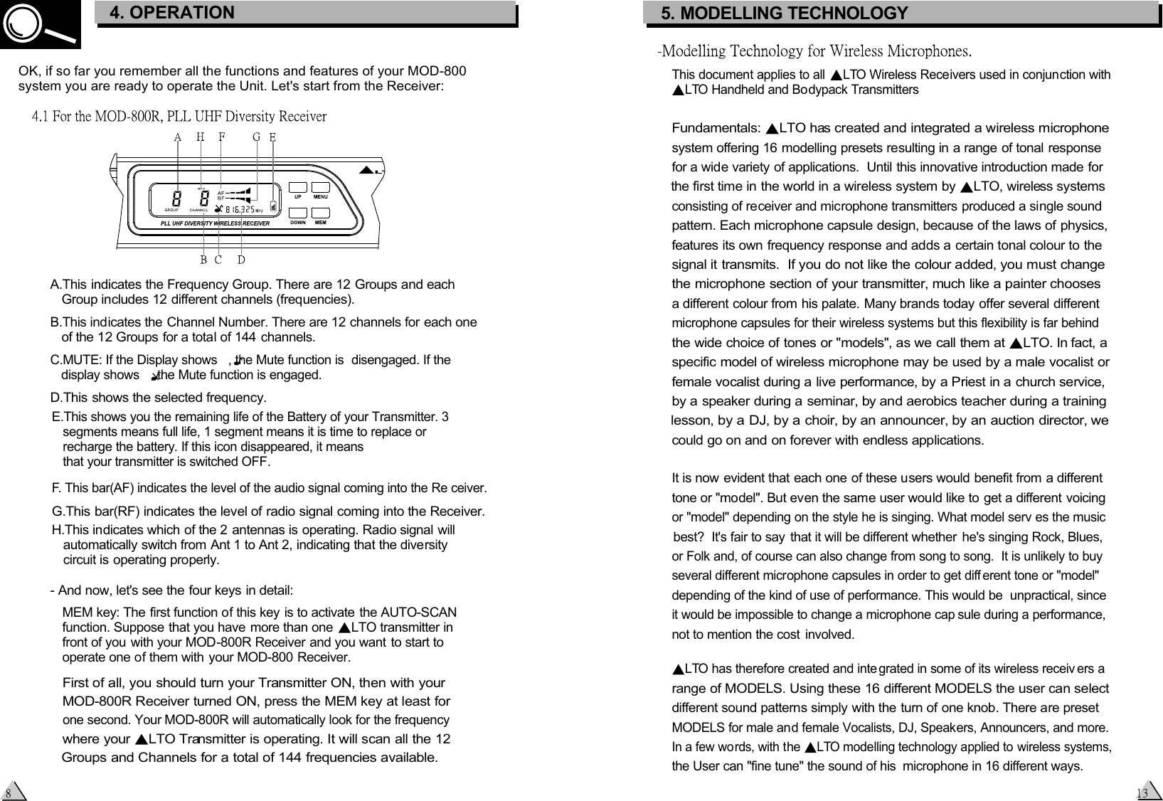   First of all, you should turn your Transmitter ON, then with your    -800R Receiver turned ON, press the MEM key at least for  MOD  one second. Your  -800R will automatically look for the frequencyMOD  where your  LTO Transmitter is operating. It will scan all the 12   Groups and Channels for a total of 144 frequencies available. A.This indicates the Frequency Group. There are 12 Groups and each    Group includes 12 different channels (frequencies).B.This indicates the Channel Number. There are 12 channels for each one    of the 12 Groups for a total of 144 channels.C.MUTE: If the Display shows   , the Mute function is  disengaged. If the    display shows   , the Mute function is engaged.D.This shows the selected frequency.E.This shows you the remaining life of the Battery of your Transmitter. 3    segments means full life, 1 segment means it is time to replace or    recharge the battery. If this icon disappeared, it means    that your transmitter is switched OFF.F. This bar(AF) indicates the level of the audio signal coming into the Re ceiver.G.This bar(RF) indicates the level of radio signal coming into the Receiver.H.This indicates which of the 2 antennas is operating. Radio signal will    automatically switch from Ant 1 to Ant 2, indicating that the diversity    circuit is operating properly.- And now, let&apos;s see the four keys in detail:  MEM key: The first function of this key is to activate the AUTO-SCAN   function. Suppose that you have more than one  LTO transmitter in front of you with your MOD-800R Receiver and you want to start to   operate one of them with your MOD-800 Receiver.   OK, if so far you remember all the functions and features of your MOD-800 system you are ready to operate the Unit. Let&apos;s start from the Receiver:3. CONTROL ELEMENTS4. OPERATIONThis document applies to all  LTO Wireless Receivers used in conjunction with LTO Handheld and Bodypack TransmittersFundamentals:  LTO has created and integrated a wireless microphone system offering 16 modelling presets resulting in a range of tonal response for a wide variety of applications.  Until this innovative introduction made for the first time in the world in a wireless system by  LTO, wireless systems consisting of receiver and microphone transmitters produced a single sound pattern. Each microphone capsule design, because of the laws of physics, features its own frequency response and adds a certain tonal colour to the signal it transmits.  If you do not like the colour added, you must change the microphone section of your transmitter, much like a painter chooses a different colour from his palate. Many brands today offer several different microphone capsules for their wireless systems but this flexibility is far behind the wide choice of tones or &quot;models&quot;, as we call them at  LTO. In fact, a specific model of wireless microphone may be used by a male vocalist or female vocalist during a live performance, by a Priest in a church service, by a speaker during a seminar, by and aerobics teacher during a training lesson, by a DJ, by a choir, by an announcer, by an auction director, we could go on and on forever with endless applications. It is now evident that each one of these users would benefit from a different tone or &quot;model&quot;. But even the same user would like to get a different voicing or &quot;model&quot; depending on the style he is singing. What model serv es the musicbest?  It&apos;s fair to say  that it will be different whether  he&apos;s singing Rock, Blues, or Folk and, of course can also change from song to song.  It is unlikely to buyseveral different microphone capsules in order to get diff erent tone or &quot;model&quot;depending of the kind of use of performance. This would be  unpractical, since it would be impossible to change a microphone cap sule during a performance, not to mention the cost  involved.LTO has therefore created and inte grated in some of its wireless receiv ers a range of MODELS. Using these 16 different MODELS the user can select different sound patterns simply with the turn of one knob. There are preset MODELS for male and female Vocalists, DJ, Speakers, Announcers, and more.In a few words, with the  LTO modelling technology applied to wireless systems, the User can &quot;fine tune&quot; the sound of his  microphone in 16 different ways.5. MODELLING TECHNOLOGY 