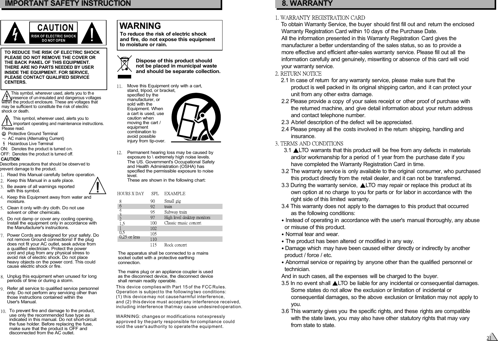 CAUTIONRISK OF ELECTRIC SHOCKDO NOT OPENIMPORTANT SAFETY INSTRUCTIONTO REDUCE THE RISK OF ELECTRIC SHOCKPLEASE DO NOT REMOVE THE COVER ORTHE BACK PANEL OF THIS EQUIPMENT.THERE ARE NO PARTS NEEDED BY USERINSIDE THE EQUIPMENT. FOR SERVICE, PLEASE CONTACT QUALIFIED SERVICECENTERS.WARNINGTo reduce the risk of electric shockand fire, do not expose this equipmentto moisture or rain.Dispose of this product shouldnot be placed in municipal wasteand should be separate collection.Move this Equipment only with a cart,stand, tripod, or bracket,specified by themanufacturer, orsold with theEquipment. Whena cart is used, usecaution when moving the cart / equipmentcombination toavoid possibleinjury from tip-over.Permanent hearing loss may be caused byexposure to \ extremely high noise levels.The US. Government&apos;s Occupational Safetyand Health Administration (OSHA) hasspecified the permissible exposure to noiselevel.These are shown in the following chart:        This symbol, wherever used, alerts you to th e         presence of un-insulated and dangerous voltages within the product enclosure. These are voltages that may be sufficient to constitute the risk of electric shock or death.   This symbol, wherever used, alerts you to    important operating and maintenance instructions. Please read.Protective Ground TerminalAC mains (Alternating Current)Hazardous Live TerminalON:   Denotes the product is turned o n.OFF:  Denotes the product is turned off. The apparatus shall be connected to a mains socket outlet with a protective earthing connection.The mains plug or an appliance coupler is usedas the disconnect device, the disconnect device shall remain readily operable.CAUTION    Describes precautions that should be observed to     prevent damage to the product.Read this Manual carefully before operation.Keep this Manual in a safe place.Be aware of all warnings reportedwith this symbol.Keep this Equipment away from water andmoisture.Clean it only with dry cloth. Do not usesolvent or other chemicals.Do not damp or cover any cooling opening.Install the equipment only in accordance withthe Manufacturer&apos;s instructions.Power Cords are designed for your safety. Donot remove Ground connections! If the plugdoes not fit your AC outlet, seek advice froma qualified electrician. Protect the power cord and plug from any physical stress toavoid risk of electric shock. Do not placeheavy objects on the power cord. This couldcause electric shock or fire.Unplug this equipment when unused for longperiods of time or during a storm.Refer all service to qualified service personnelonly. Do not perform any servicing other thanthose instructions contained within theUser&apos;s Manual.To prevent fire and damage to the product,use only the recommended fuse type asindicated in this manual. Do not short-circuitthe fuse holder. Before replacing the fuse,make sure that the product is OFF anddisconnected from the AC outlet.8. WARRANTYTo obtain Warranty Service, the buyer should first fill out and  return the enclosed    Warranty Registration Card within 10 days  of the Purchase Date.     All the information presented in this Warranty Registration  Card gives the    manufacturer a better understanding of  the sales status, so as  to provide a    more effective and efficient after-sales warranty  service. Please fill out all  the    information carefully and genuinely, miswriting or absence of this card will void    your warranty service. 2.1 In case of return  for any warranty service, please  make sure that the          product is well packed in  its original shipping carton, and  it can protect your          unit from any other extra  damage.    2.2 Please provide a copy  of your sales receipt or  other proof of purchase with          the returned machine, and give detail information about your return address          and contact telephone number.    2.3 A brief description of the defect  will be appreciated.     2.4 Please prepay all the  costs involved in the return  shipping, handling and          insurance.     3.1   warrants that this product will  be free from any defects  in materialsLTO          and/or workmanship for a period  of 1 year from the  purchase date if you          have completed the Warranty Registration Card  in time.     3.2 The warranty service is  only available to the original  consumer, who purchased           this product directly from the  retail dealer, and it can not be  transferred.    3.3 During the warranty service,    may repair or replace this  product at itsLTO          own option at no charge  to you for parts or  for labor in accordance with  the          right side of this limited  warranty.    3.4 This warranty does not  apply to the damages to  this product that occurred          as the following conditions:     Instead of operating in accordance with the user&apos;s manual thoroughly, any abuse      or misuse of this product.    Normal tear and wear.    The product has been altered  or modified in any way.    Damage which  may have been caused either  directly or indirectly by another        product / force / etc.    Abnormal service or repairing by  anyone other than the qualified  personnel or      technician.        And in such cases, all the expenses  will be charged to the  buyer.    3.5 In no event shall   be liable for any incidental or consequential damages. LTO          Some states do not allow  the exclusion or limitation of  incidental or           consequential damages, so the above  exclusion or limitation may not  apply to          you.    3.6 This warranty gives you  the specific rights, and these  rights are compatible          with the state laws, you  may also have other  statutory rights that may vary          from state to state.This device complies with Part 15 of the FCC Rules. Operation is subject to the following two conditions: (1) this device may not cause harmful interference, and (2) this device must accept any interference received, including interference that may cause undesired operation.WARNING: changes or modifications not expressly approved by the party responsible for compliance could void the user&apos;s authority to operate the equipment.