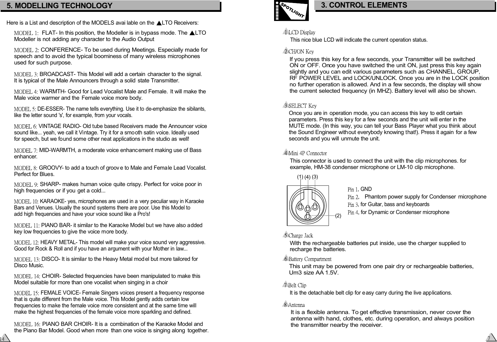  If you press this key for a few seconds, your Transmitter will be switched  ON or OFF. Once you have switched the unit ON, just press this key again  slightly and you can edit various parameters such as CHANNEL, GROUP,  RF POWER LEVEL and LOCK/UNLOCK. Once you are in the LOCK position  no further operation is allowed. And in a few seconds, the display will show  the current selected frequency (in MHZ). Battery level will also be shown.Once you are in operation mode, you can access this key  to edit certain parameters. Press this key for a few  seconds and the unit  will enter in the  MUTE mode. (In this way, you can tell your Bass Player what you think  about the Sound Engineer without everybody knowing that!). Press it again for a few seconds and you will unmute the unit.This nice blue LCD will indicate the current operation status. This connector is used to connect the unit with the clip microphones. for  example, HM-38 condenser microphone or LM-10 clip microphone.With the rechargeable batteries put inside, use the charger supplied to recharge the batteries.    This unit may be powered from one pair dry or rechargeable batteries,    Um3 size AA 1.5V. It is a flexible antenna. To get effective transmission, never cover the antenna with hand, clothes, etc. during operation, and always position the transmitter nearby the receiver.  It is the detachable belt clip for e asy carry during the live applications. 3. CONTROL ELEMENTSSPOTLIGHT5. MODELLING TECHNOLOGY Here is a List and description of the MODELS avai lable on the  LTO Receivers:  FLAT- In this position, the Modeller is in bypass mode. The  LTO Modeller is not adding any character to the Audio Output CONFERENCE- To be used during Meetings. Especially made for speech and to avoid the typical boominess of many wireless microphones used for such purpose. BROADCAST- This Model will add a certain  character to the signal.  It is typical of the Male Announcers through a solid state Transmitter.  WARMTH- Good for Lead Vocalist Male and Female.  It will make the Male voice warmer and the  Female voice more body. DE-ESSER- The name tells everything. Use it to de-emphasize the sibilants, like the letter sound &apos;s&apos;, for example, from your vocals. VINTAGE RADIO- Old tube based Receivers made the Announcer voice sound like... yeah, we call it Vintage. Try it for a smooth satin voice. Ideally usedfor speech, but we found some other neat applications in the studio as well! MID-WARMTH, a moderate voice enhanc ement making use of Bassenhancer. GROOVY- to add a touch of groov e to Male and Female Lead Vocalist. Perfect for Blues. SHARP- makes human voice quite crispy. Perfect for voice poor in high frequencies or if you get a cold... KARAOKE- yes, microphones are used in a very peculiar way in Karaoke Bars and Venues. Usually the sound systems there are poor. Use this Model to add high frequencies and have your voice sound like a Pro&apos;s! HEAVY METAL- This model will make your voice sound very aggressive. Good for Rock &amp; Roll and if you have an argument with your Mother in law... PIANO BAR- it similar to the Karaoke Model but we have also a dded key low frequencies to give the voice more body. DISCO- It is similar to the Heavy Metal mod el but more tailored for Disco Music. CHOIR- Selected frequencies have been manipulated to make thisModel suitable for more than one vocalist when singing in a choir FEMALE VOICE- Female Singers voices present a frequency response that is quite different from the Male voice. This Model gently adds certain low frequencies to make the female voice more consistent and at the same time will make the highest frequencies of the female voice more sparkling and defined. PIANO BAR CHOIR- It is a  combination of the Karaoke Model and the Piano Bar Model. Good when more  than one voice is singing along  together., , for Dynamic or Condenser microphone, for Guitar, bass and keyboards, GNDPhantom power supply for Condenser  microphone(1)   (4)   (3)   (2)   