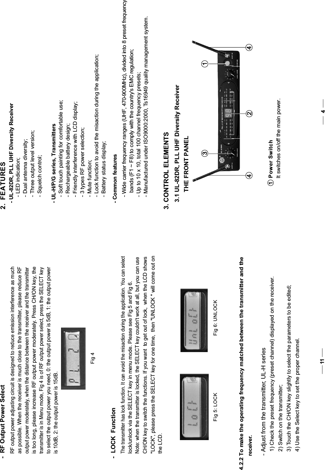 -  RF Output Power SelectRF output power adjusting circuit is designed to reduce emission interference as muchas possible. When the receiver is much close to the transmitter, please reduce RF output power moderately, when the distance between the receiver and the transmitteris too long, please increase RF output power moderately. Press CH/ON key, the transmitter is in Menu mode, Fig 4 is of RF output power select, press the SELECT keyto select the output power you need, 0: the output power is 5dB, 1: the output poweris 10dB, 2: the output power is 15dB.Fig 43. CONTROL ELEMENTS3.1 UL-82DR, PLL UHF Diversity Receiver12344 THE FRONT PANEL 2.  FEATURES- LED indication;- Dual antenna diversity;- Three output level version; - Squelch control;411- UL-82DR, PLL UHF Diversity Receiver- Soft touch painting for comfortable use;- Rechargeable battery design;- Friendly interference with LCD display; - Wide carrier frequency ranges (UHF, 470-900MHz), divided into 8 preset frequency   bands (F1 ~ F8) to comply with the country&apos;s EMC regulation;- Up to 10 x 10, total 100 channel frequency presets; - 3 types RF power selection;- Mute function; - Lock function to avoid the misaction during the application; - Battery status display; - Manufactured under ISO9000:2000, Ts16949 quality management system.- UL-H/P/G series, Transmitters- Common featuresThe transmitter has lock function. It can avoid the misaction during the application. You can select lock/unlock via the SELECT key in menu mode. Please see Fig 5 and Fig 6.Note: when the transmitter is locked, the SELECT key couldn&apos;t work at all, but you can useCH/ON key to switch the functions. If you want  to get out of lock,  when the LCD shows&quot;LOCK&quot;, please press the SELECT key for one time,  then &quot;UNLOCK &quot; will come out on the LCD.-  LOCK  FunctionFig 5: LOCKFig 6: UNLOCK4.2.2 To make the operating frequency matched between the transmitter and the  receiver.- Adjust from the transmitter, UL-H series   1) Check the preset frequency (preset channel) displayed on the receiver.  2) Switch on the transmitter;  3) Touch the CH/ON key slightly to select the parameters to be edited;   4) Use the Select key to set the proper channel. Power Switch1It switches on/off the main power.