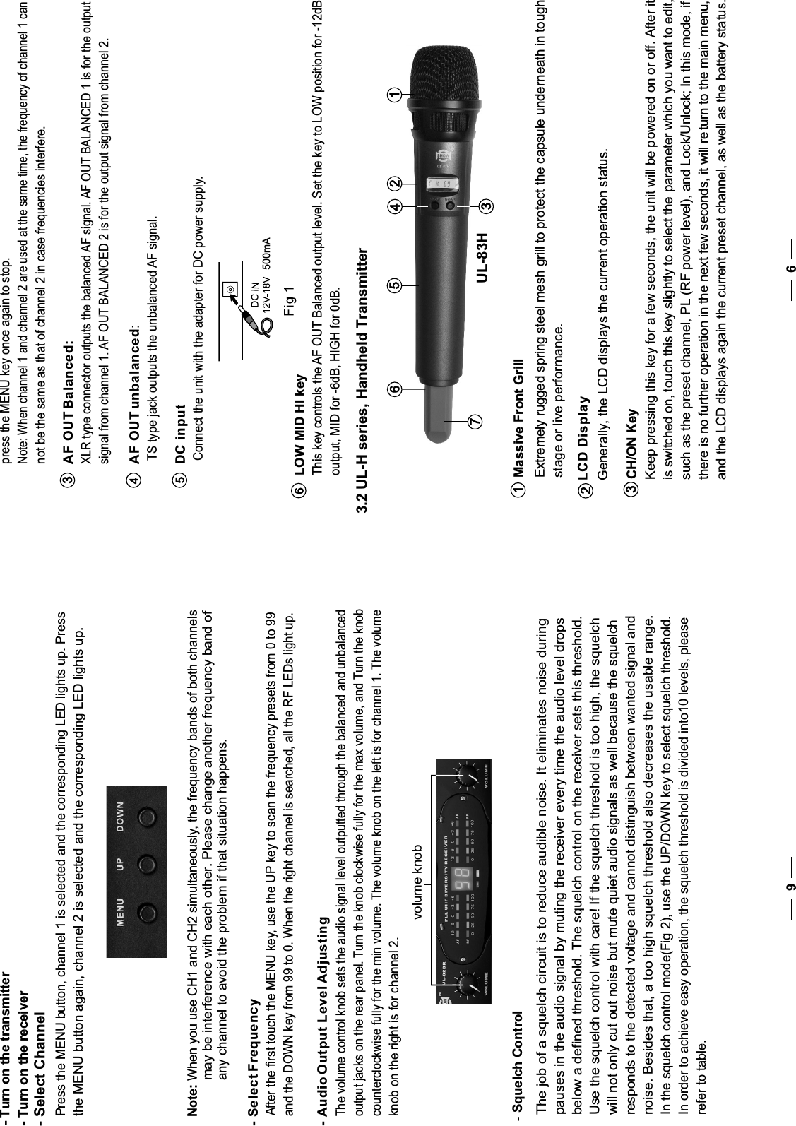69below a defined threshold. The squelch control on the receiver sets this threshold.will not only cut out noise but mute quiet audio signals as well because the squelchresponds to the detected voltage and cannot distinguish between wanted signal andnoise. Besides that, a too high squelch threshold also decreases the usable range.In the squelch control mode(Fig 2), use the UP/DOWN key to select squelch threshold.The job of a squelch circuit is to reduce audible noise. It eliminates noise duringpauses in the audio signal by muting the receiver every time the audio level dropsUse the squelch control with care! If the squelch threshold is too high, the squelchIn order to achieve easy operation, the squelch threshold is divided into10 levels, pleaserefer to table.-Squelch Controlpress the MENU key once again to stop.Note: When channel 1 and channel 2 are used at the same time, the frequency of channel 1 cannot be the same as that of channel 2 in case frequencies interfere.XLR type connector outputs the balanced AF signal. AF OUT BALANCED 1 is for the outputsignal from channel 1. AF OUT BALANCED 2 is for the output signal from channel 2. AF OUT Balanced:3TS type jack outputs the unbalanced AF signal.  AF OUT unbalanced:4Connect the unit with the adapter for DC power supply.  DC input5LOW MID HI key63.2 UL-H series, Handheld Transmitter   UL-83H Massive Front GrillExtremely rugged spring steel mesh grill to protect the capsule underneath in toughstage or live performance.1LCD Display  Generally, the LCD displays the current operation status.CH/ON Key Keep pressing this key for a few seconds, the unit will be powered on or off. After it is switched on, touch this key slightly to select the parameter which you want to edit, such as the preset channel, PL (RF power level), and Lock/Unlock; In this mode, if there is no further operation in the next few seconds, it will return to the main menu, and the LCD displays again the current preset channel, as well as the battery status.233761245-Select Channel- Turn on the transmitter- Turn on the receiver Press the MENU button, channel 1 is selected and the corresponding LED lights up. Pressthe MENU button again, channel 2 is selected and the corresponding LED lights up.- Select Frequency After the first touch the MENU key, use the UP key to scan the frequency presets from 0 to 99 and the DOWN key from 99 to 0. When the right channel is searched, all the RF LEDs light up. The volume control knob sets the audio signal level outputted through the balanced and unbalancedoutput jacks on the rear panel. Turn the knob clockwise fully for the max volume, and Turn the knobcounterclockwise fully for the min volume. The volume knob on the left is for channel 1. The volumeknob on the right is for channel 2.volume knob- Audio Output Level Adjusting500mANote: When you use CH1 and CH2 simultaneously, the frequency bands of both channels          may be interference with each other. Please change another frequency band of           any channel to avoid the problem if that situation happens.This key controls the AF OUT Balanced output level. Set the key to LOW position for -12dBoutput, MID for -6dB, HIGH for 0dB.