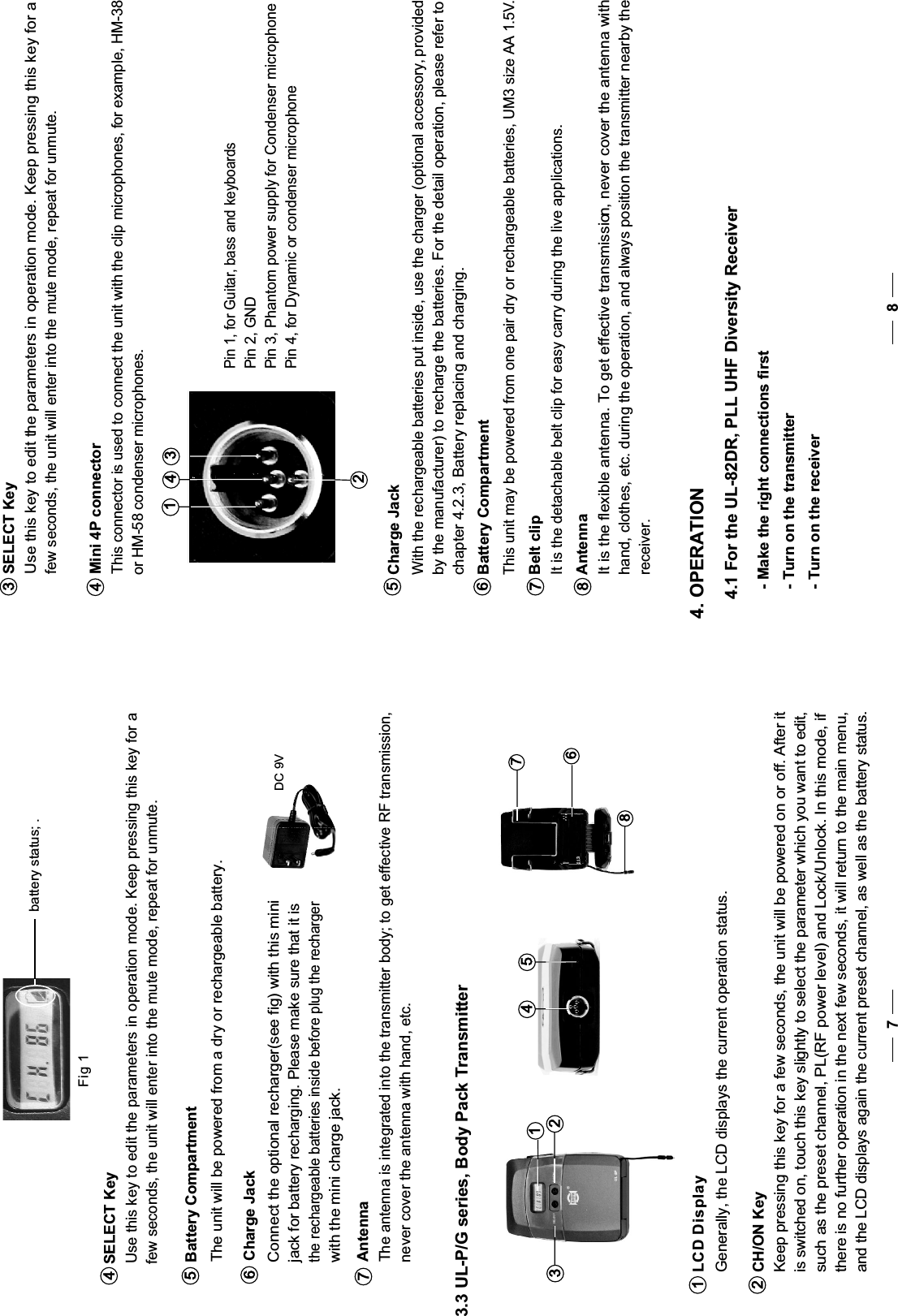   battery status; . Fig 17 8SELECT Key   Use this key to edit the parameters in operation mode. Keep pressing this key for a    few seconds, the unit will enter into the mute mode, repeat for unmute.34Mini 4P connector   This connector is used to connect the unit with the clip microphones, for example, HM-38    or HM-58 condenser microphones.3142Pin 2, GNDPin 4, for Dynamic or condenser microphoneAntenna  It is the flexible antenna. To get effective transmission, never cover the antenna with hand, clothes, etc. during the operation, and always position the transmitter nearby the receiver.8Charge Jack5Battery Compartment This unit may be powered from one pair dry or rechargeable batteries, UM3 size AA 1.5V.6Belt clip  It is the detachable belt clip for easy carry during the live applications.7Pin 3, Phantom power supply for Condenser microphonePin 1, for Guitar, bass and keyboards  With the rechargeable batteries put inside, use the charger (optional accessory, provided  by the manufacturer) to recharge the batteries. For the detail operation, please refer to   chapter 4.2.3, Battery replacing and charging. - Make the right connections first- Turn on the transmitter- Turn on the receiver4. OPERATION4.1 For the UL-82DR, PLL UHF Diversity ReceiverBattery Compartment The unit will be powered from a dry or rechargeable battery. Charge Jack  Connect the optional recharger(see fig) with this mini   jack for battery recharging. Please make sure that it is  the rechargeable batteries inside before plug the recharger  with the mini charge jack.56312548673.3 UL-P/G series, Body Pack TransmitterAntenna  The antenna is integrated into the transmitter body; to get effective RF transmission,  never cover the antenna with hand, etc.7CH/ON Key Keep pressing this key for a few seconds, the unit will be powered on or off. After it is switched on, touch this key slightly to select the parameter which you want to edit, such as the preset channel, PL(RF power level) and Lock/Unlock. In this mode, ifthere is no further operation in the next few seconds, it will return to the main menu,and the LCD displays again the current preset channel, as well as the battery status. 21LCD Display  Generally, the LCD displays the current operation status.DC 9VSELECT Key   Use this key to edit the parameters in operation mode. Keep pressing this key for a    few seconds, the unit will enter into the mute mode, repeat for unmute. 4