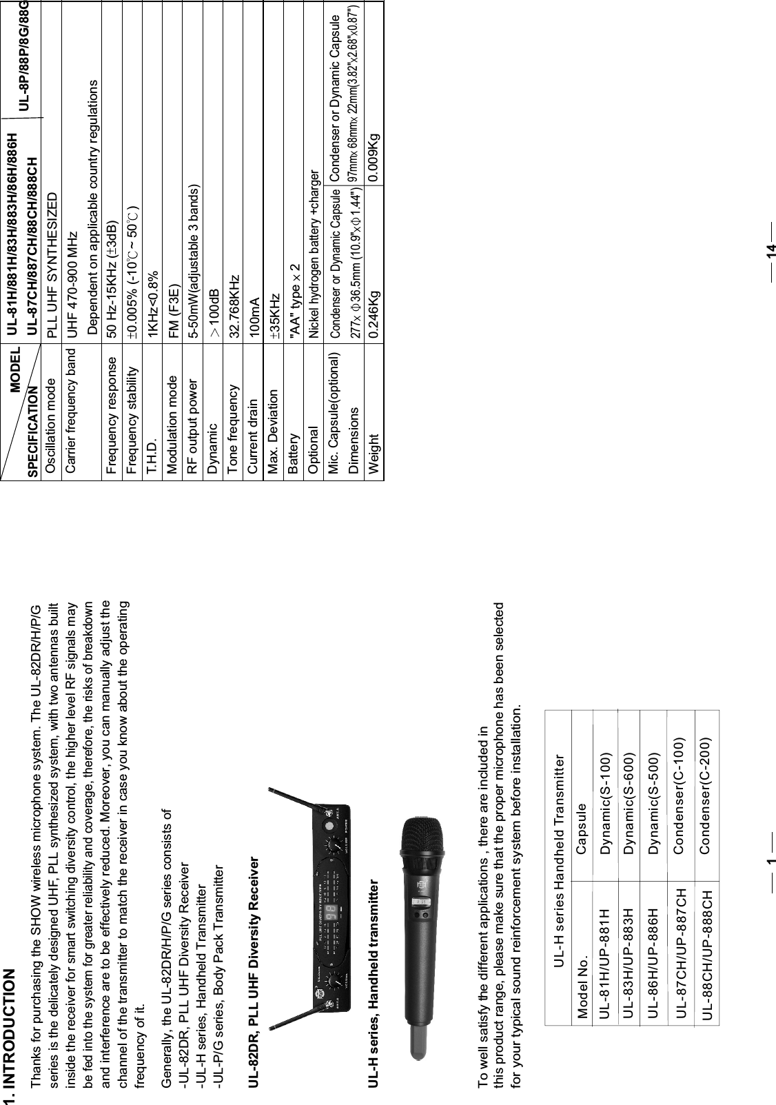 11. INTRODUCTION    Thanks for purchasing the SHOW wireless microphone system. The UL-82DR/H/P/Gseries is the delicately designed UHF, PLL synthesized system, with two antennas built inside the receiver for smart switching diversity control, the higher level RF signals may be fed into the system for greater reliability and coverage, therefore, the risks of breakdown and interference are to be effectively reduced. Moreover, you can manually adjust the   channel of the transmitter to match the receiver in case you know about the operating frequency of it.    Generally, the UL-82DR/H/P/G series consists of-UL-82DR, PLL UHF Diversity Receiver-UL-H series, Handheld Transmitter-UL-P/G series, Body Pack TransmitterUL-82DR, PLL UHF Diversity ReceiverUL-H series, Handheld transmitterTo well satisfy the different applications , there are included in this product range, please make sure that the proper microphone has been selected for your typical sound reinforcement system before installation.MODELOscillation modeCarrier frequency bandFrequency responseFrequency stabilityT.H.D.Modulation modeRF output powerDynamicTone frequencyCurrent drainMax. DeviationBatteryOptionalMic. Capsule(optional)DimensionsWeightUL-81H/881H/83H/883H/86H/886HUL-87CH/887CH/88CH/888CHPLL UHF SYNTHESIZEDUHF 470-900 MHzDependent on applicable country regulations50 Hz-15KHz ( 3dB)0.005% (-10 ~ 50 )FM (F3E)5-50mW(adjustable 3 bands)100dB32.768KHz100mA35KHz&quot;AA&quot; type   2 Nickel hydrogen battery +chargerCondenser or Dynamic Capsule277 36.5mm (10.9&quot; 1.44&quot;)0.246KgUL-8P/88P/8G/88G1KHz&lt;0.8%Condenser or Dynamic Capsule0.009Kg97mm  68mm  22mm(3.82&quot; 2.68&quot; 0.87&quot;)SPECIFICATION14UL-H series Handheld TransmitterModel No.     CapsuleUL-81H/UP-881H Dynamic(S-100)UL-83H/UP-883H Dynamic(S-600)UL-86H/UP-886H Dynamic(S-500)UL-87CH/UP-887CH Condenser(C-100)UL-88CH/UP-888CH Condenser(C-200)