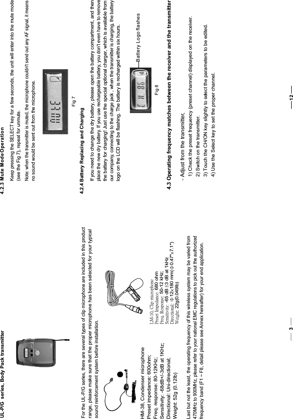 470MHz to 900MHz, please refer to your national EMC regulations to pick out the authorizedfrequency band (F1 ~ F8, detail please see Annex hereafter) for your end application.    Last but not the least, the operating frequency of this wireless system may be varied fromUL-P/G  series, Body Pack transmitterFor the UL-P/G series, there are several types of clip microphone are included in this product   range, please make sure that the proper microphone has been selected for your typicalsound reinforcement system before installation.HM-38, Condenser microphonePreset impedance: 600ohm;Freq. response: 80-12KHz;Sensitivity: -68dB+/-3dB at 1KHz;Directional: Uni-directional;Weight: 52g (0.12Ib)34.3 Operating frequency matches between the receiver and the transmitter124Fig 74.2.3 Mute Mode OperationKeep pressing the SELECT key for a few seconds, the unit will enter into the mute mode(see the Fig 7), repeat for unmute.Note: when the transmitter is muted, the microphone couldn&apos;t send out any AF signal, it meansno sound would be sent out from the microphone.4.2.4 Battery Replacing and ChargingIf you need to change the dry battery, please open the battery compartment, and then place the new dry battery.If you use rechargeable battery, you don&apos;t even have to removethe battery for charging! Just use the special optional charger, which is available from our company, connecting to the charge jack , when the transmitter is charging, the battery logo on the LCD will be flashing. The battery is recharged within six hours.Battery Logo flashesFig 8- Adjust from the transmitter,  1) Check the preset frequency (preset channel) displayed on the receiver.  2) Switch on the transmitter.  3) Touch the CH/ON key slightly to select the parameters to be edited.  4) Use the Select key to set the proper channel.  680 ohm 50-12 kHz; -65 dB 3 dB at 1kHz 12 180 mm( 0.47&quot; 7.1&quot;) 22g(0.049Ib)