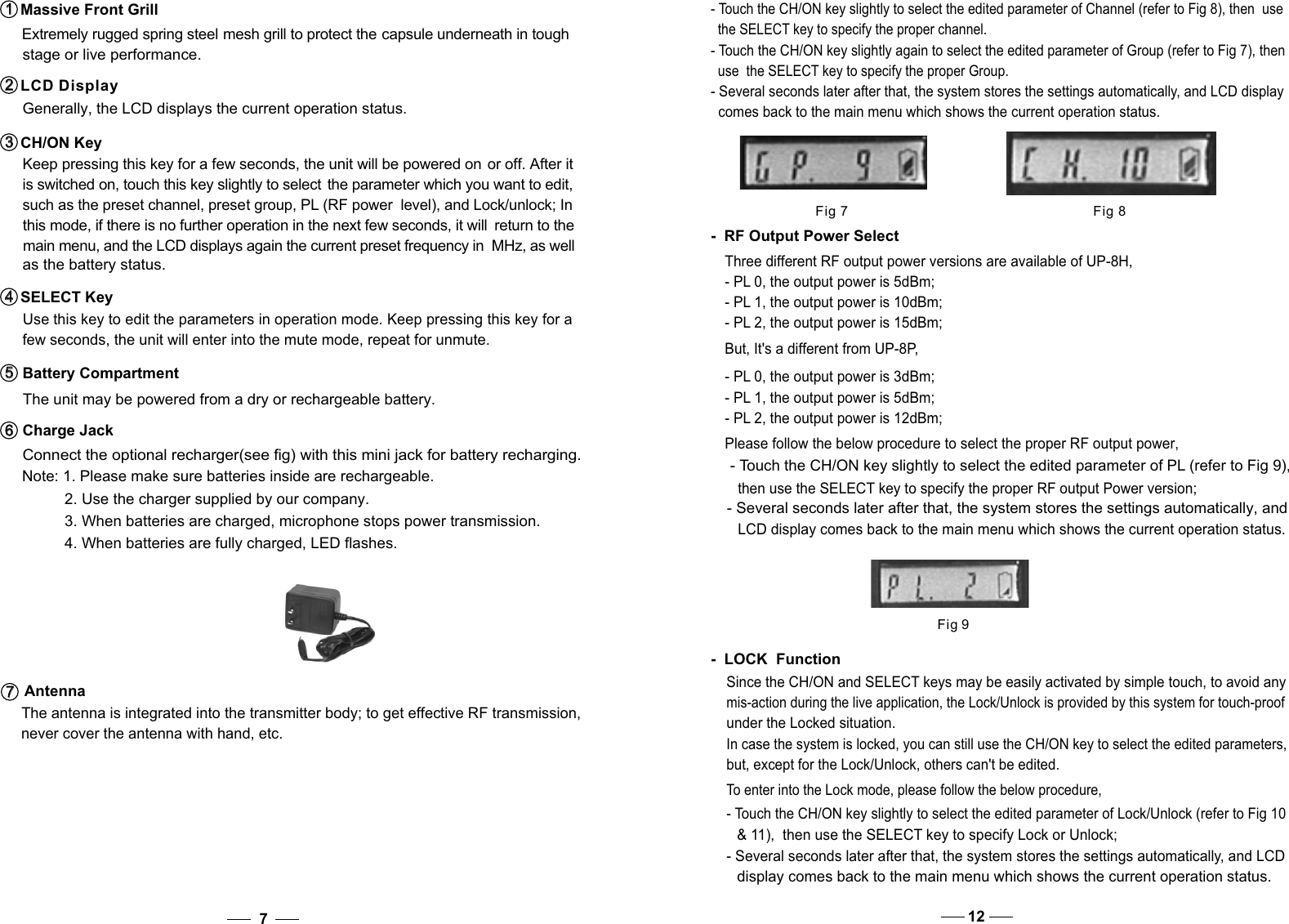 Fig 7 Fig 8- Touch the CH/ON key slightly again to select the edited parameter of Group (refer to Fig 7), then   use  the SELECT key to specify the proper Group.- Several seconds later after that, the system stores the settings automatically, and LCD display   comes back to the main menu which shows the current operation status.  - Touch the CH/ON key slightly to select the edited parameter of Channel (refer to Fig 8), then  use   the SELECT key to specify the proper channel.    Use this key to edit the parameters in operation mode. Keep pressing this key for a    few seconds, the unit will enter into the mute mode, repeat for unmute. SELECT Key4   4    such as the preset channel, preset group, PL (RF power  level), and Lock/unlock; In   this mode, if there is no further operation in the next few seconds, it will  return to the  main menu, and the LCD displays again the current preset frequency in  MHz, as well  as the battery status.  The unit may be powered from a dry or rechargeable battery.   Connect the optional recharger(see fig) with this mini jack for battery recharging. Battery Compartment5   5   Charge Jack6   6   7Extremely rugged spring steel mesh grill to protect the capsule underneath in tough stage or live performance.  Massive Front Grill1   1     Generally, the LCD displays the current operation status. Keep pressing this key for a few seconds, the unit will be powered on or off. After it   is switched on, touch this key slightly to select  the parameter which you want to edit,LCD Display2   2   CH/ON Key3   3   Please follow the below procedure to select the proper RF output power, - Touch the CH/ON key slightly to select the edited parameter of PL (refer to Fig 9), then use the SELECT key to specify the proper RF output Power version; - Several seconds later after that, the system stores the settings automatically, and LCD display comes back to the main menu which shows the current operation status.  -  RF Output Power SelectThree different RF output power versions are available of UP-8H, - PL 0, the output power is 5dBm;- PL 1, the output power is 10dBm; - PL 2, the output power is 15dBm; But, It&apos;s a different from UP-8P,- PL 0, the output power is 3dBm;- PL 1, the output power is 5dBm; - PL 2, the output power is 12dBm; Fig 9Since the CH/ON and SELECT keys may be easily activated by simple touch, to avoid any mis-action during the live application, the Lock/Unlock is provided by this system for touch-proof under the Locked situation. In case the system is locked, you can still use the CH/ON key to select the edited parameters, but, except for the Lock/Unlock, others can&apos;t be edited. -  LOCK  FunctionTo enter into the Lock mode, please follow the below procedure, - Touch the CH/ON key slightly to select the edited parameter of Lock/Unlock (refer to Fig 10   &amp; 11),  then use the SELECT key to specify Lock or Unlock; - Several seconds later after that, the system stores the settings automatically, and LCD   display comes back to the main menu which shows the current operation status.  12  The antenna is integrated into the transmitter body; to get effective RF transmission,     never cover the antenna with hand, etc.Antenna7   7   Note: 1. Please make sure batteries inside are rechargeable.           2. Use the charger supplied by our company.           3. When batteries are charged, microphone stops power transmission.           4. When batteries are fully charged, LED flashes.                