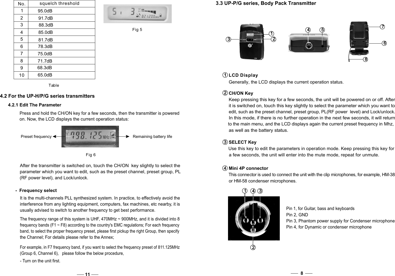 84.2 For the UP-H/P/G series transmittersPress and hold the CH/ON key for a few seconds, then the transmitter is powered on. Now, the LCD displays the current operation status:  Fig 6Preset frequency Remaining battery life4.2.1 Edit The Parameter-  Frequency selectIt is the multi-channels PLL synthesized system. In practice, to effectively avoid the interference from any lighting equipment, computers, fax machines, etc nearby, it is usually advised to switch to another frequency to get best performance. After the transmitter is switched on, touch the CH/ON  key slightly to select the parameter which you want to edit, such as the preset channel, preset group, PL  (RF power level), and Lock/unlock.  The frequency range of this system is UHF, 470MHz ~ 900MHz, and it is divided into 8 frequency bands (F1 ~ F8) according to the country&apos;s EMC regulations; For each frequency band, to select the proper frequency preset, please first pickup the right Group, then specify the Channel; For details please refer to the Annex;    For example, in F7 frequency band, if you want to select the frequency preset of 811.125MHz    (Group 6, Channel 6),   please follow the below procedure, - Turn on the unit first. 11CH/ON Key Keep pressing this key for a few seconds, the unit will be powered on or off. After it is switched on, touch this key slightly to select the parameter which you want to edit, such as the preset channel, preset group, PL(RF power  level) and Lock/unlock. In this mode, if there is no further operation in the next few seconds, it will return to the main menu, and the LCD displays again the current preset frequency in Mhz, as well as the battery status. SELECT Key   Use this key to edit the parameters in operation mode. Keep pressing this key for   a few seconds, the unit will enter into the mute mode, repeat for unmute. 2   2   3   3   4   4   Mini 4P connector   This connector is used to connect the unit with the clip microphones, for example, HM-38    or HM-58 condenser microphones.1   1   LCD Display  Generally, the LCD displays the current operation status.3   3   1   1    4   4   2   2   Pin 2, GNDPin 4, for Dynamic or condenser microphonePin 3, Phantom power supply for Condenser microphonePin 1, for Guitar, bass and keyboards3   3   1   1   2   2   5   5   4   4   8   8   6   6   7   7   3.3 UP-P/G series, Body Pack TransmitterFig 5No. squelch threshold12345678910Table95.0dB91.7dB88.3dB85.0dB81.7dB78.3dB75.0dB71.7dB68.3dB65.0dB