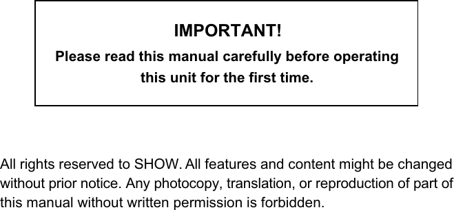 IMPORTANT!Please read this manual carefully before operating this unit for the first time.All rights reserved to SHOW. All features and content might be changedwithout prior notice. Any photocopy, translation, or reproduction of part ofthis manual without written permission is forbidden.