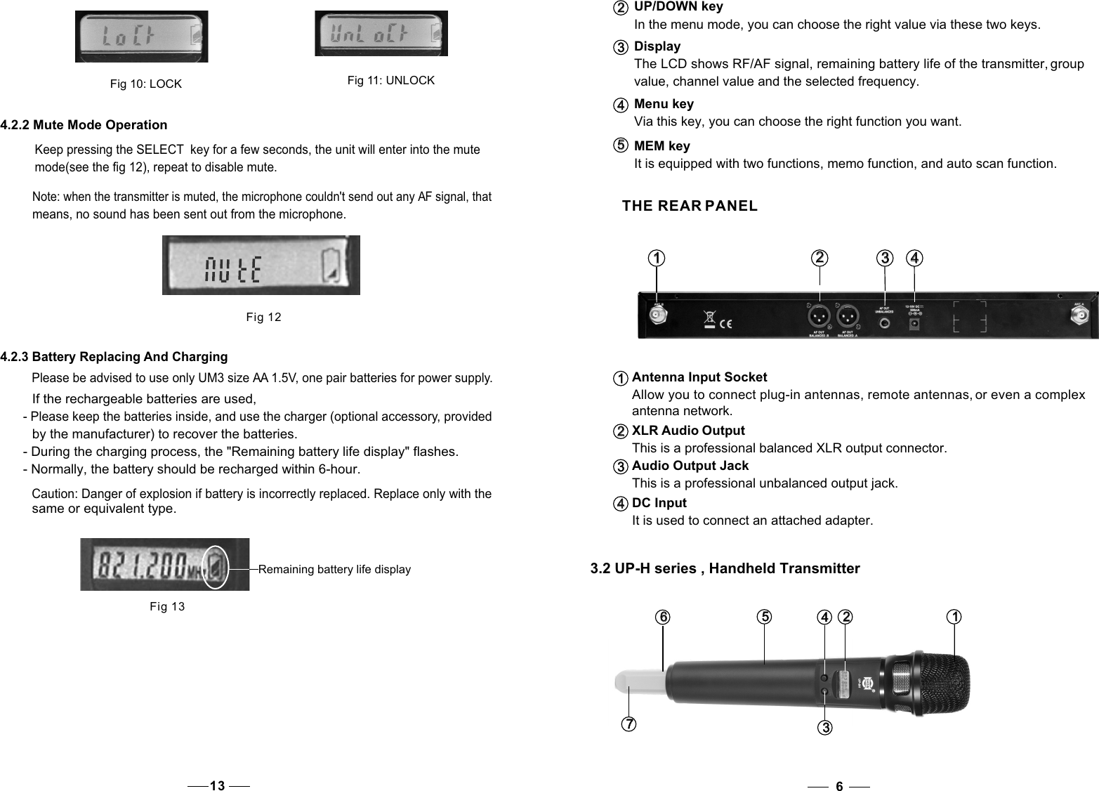 Menu key  Via this key, you can choose the right function you want.4   4   UP/DOWN keyIn the menu mode, you can choose the right value via these two keys.DisplayThe LCD shows RF/AF signal, remaining battery life of the transmitter, group value, channel value and the selected frequency.2   2   3   3   It is equipped with two functions, memo function, and auto scan function.MEM key5   5    THE REAR PANELAntenna Input SocketAllow you to connect plug-in antennas, remote antennas, or even a complex antenna network.XLR Audio OutputThis is a professional balanced XLR output connector.Audio Output JackThis is a professional unbalanced output jack.It is used to connect an attached adapter.1   1   2   2   3   3   DC Input4   4    3.2 UP-H series , Handheld Transmitter63   3   7   7   6   6    1   1   2   2   4   4   5   5   Fig 124.2.3 Battery Replacing And ChargingPlease be advised to use only UM3 size AA 1.5V, one pair batteries for power supply. If the rechargeable batteries are used, - Please keep the batteries inside, and use the charger (optional accessory, provided by the manufacturer) to recover the batteries. - During the charging process, the &quot;Remaining battery life display&quot; flashes. - Normally, the battery should be recharged within 6-hour. Note: when the transmitter is muted, the microphone couldn&apos;t send out any AF signal, that means, no sound has been sent out from the microphone.  Remaining battery life displayFig 13Caution: Danger of explosion if battery is incorrectly replaced. Replace only with the same or equivalent type. 132   2    3   3    4   4   1   1   Fig 10: LOCKFig 11: UNLOCK4.2.2 Mute Mode Operation Keep pressing the SELECT  key for a few seconds, the unit will enter into the mute mode(see the fig 12), repeat to disable mute.