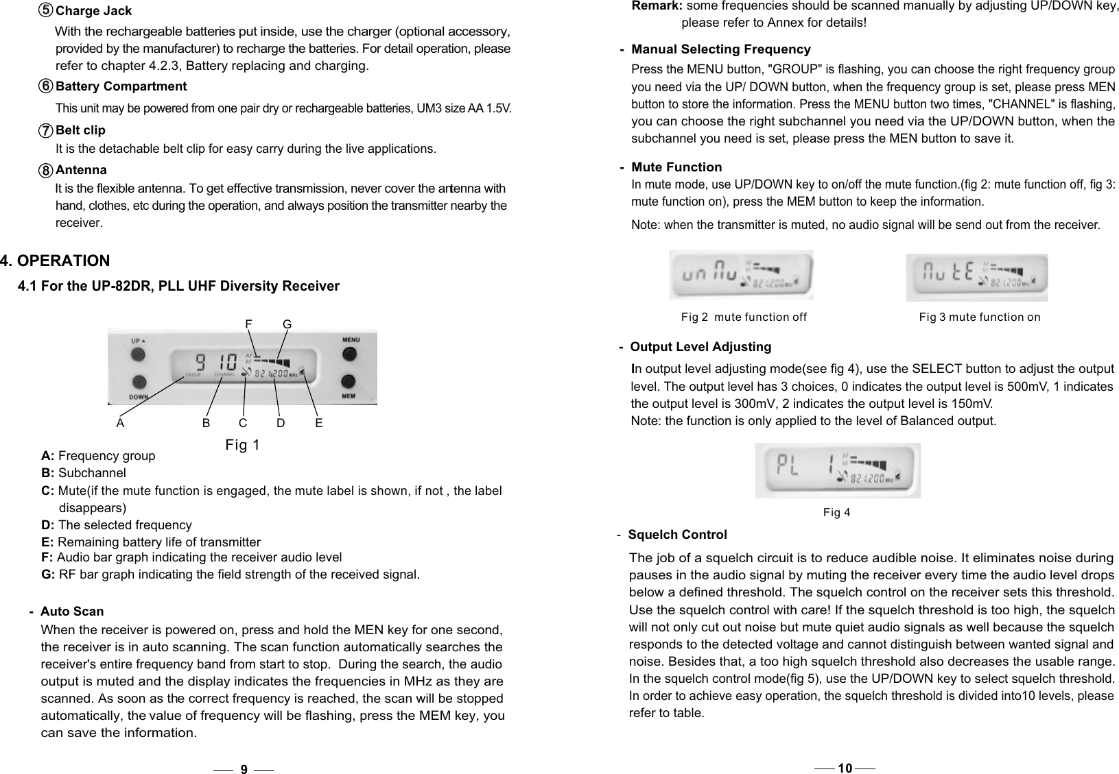 Remark: some frequencies should be scanned manually by adjusting UP/DOWN key,               please refer to Annex for details!-  Manual Selecting FrequencyPress the MENU button, &quot;GROUP&quot; is flashing, you can choose the right frequency group you need via the UP/ DOWN button, when the frequency group is set, please press MEN button to store the information. Press the MENU button two times, &quot;CHANNEL&quot; is flashing, you can choose the right subchannel you need via the UP/DOWN button, when the subchannel you need is set, please press the MEN button to save it. -  Mute FunctionIn mute mode, use UP/DOWN key to on/off the mute function.(fig 2: mute function off, fig 3: mute function on), press the MEM button to keep the information.Note: when the transmitter is muted, no audio signal will be send out from the receiver.94. OPERATIONA B CD EFGFig 1A: Frequency groupB: Subchannel C: Mute(if the mute function is engaged, the mute label is shown, if not , the label      disappears)D: The selected frequencyE: Remaining battery life of transmitter 4.1 For the UP-82DR, PLL UHF Diversity Receiver-  Auto ScanWhen the receiver is powered on, press and hold the MEN key for one second, the receiver is in auto scanning. The scan function automatically searches the receiver&apos;s entire frequency band from start to stop.  During the search, the audio  output is muted and the display indicates the frequencies in MHz as they are  scanned. As soon as the correct frequency is reached, the scan will be stopped  automatically, the value of frequency will be flashing, press the MEM key, you G: RF bar graph indicating the field strength of the received signal.F: Audio bar graph indicating the receiver audio level  can save the information. Fig 3 mute function onFig 2  mute function off-  Output Level Adjusting In output level adjusting mode(see fig 4), use the SELECT button to adjust the output  level. The output level has 3 choices, 0 indicates the output level is 500mV, 1 indicates  the output level is 300mV, 2 indicates the output level is 150mV.Note: the function is only applied to the level of Balanced output. Fig 4below a defined threshold. The squelch control on the receiver sets this threshold. will not only cut out noise but mute quiet audio signals as well because the squelchresponds to the detected voltage and cannot distinguish between wanted signal and noise. Besides that, a too high squelch threshold also decreases the usable range.In the squelch control mode(fig 5), use the UP/DOWN key to select squelch threshold.The job of a squelch circuit is to reduce audible noise. It eliminates noise during pauses in the audio signal by muting the receiver every time the audio level drops Use the squelch control with care! If the squelch threshold is too high, the squelch In order to achieve easy operation, the squelch threshold is divided into10 levels, please  -  Squelch Controlrefer to table.10Antenna  It is the flexible antenna. To get effective transmission, never cover the antenna with hand, clothes, etc during the operation, and always position the transmitter nearby the receiver.8   8   Charge Jack  With the rechargeable batteries put inside, use the charger (optional accessory, provided by the manufacturer) to recharge the batteries. For detail operation, please refer to chapter 4.2.3, Battery replacing and charging. 5   5   Battery Compartment This unit may be powered from one pair dry or rechargeable batteries, UM3 size AA 1.5V. 6   6   Belt clip  It is the detachable belt clip for easy carry during the live applications. 7   7   