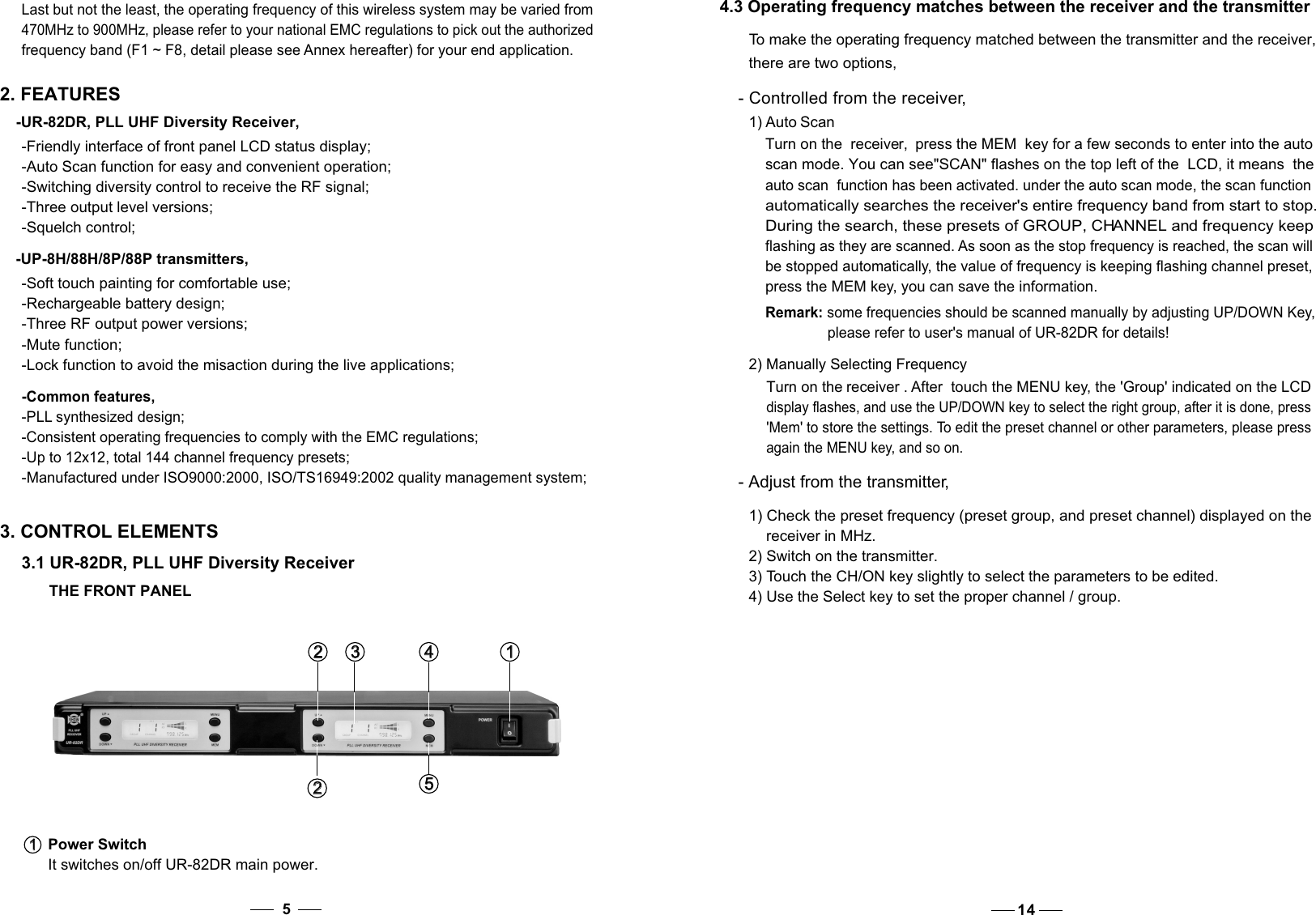 4.3 Operating frequency matches between the receiver and the transmitter  To make the operating frequency matched between the transmitter and the receiver,  there are two options,  - Controlled from the receiver, 1) Auto ScanTurn on the  receiver,  the MEM  key press   for a few seconds to enter into the auto scan mode. You can see&quot;SCAN&quot; flashes on the top left of the  LCD, it means  the auto scan  function has been activated. under the auto scan mode, the scan functionautomatically searches the receiver&apos;s entire frequency band from start to stop. During the search, these presets of GROUP, CHANNEL and frequency keep flashing as they are scanned. As soon as the stop frequency is reached, the scan will be stopped automatically, the value of frequency is keeping flashing channel preset,press the MEM key, you can save the information.                Remark: some frequencies should be scanned manually by adjusting UP/DOWN Key,please refer to user&apos;s manual of UR-82DR for details!470MHz to 900MHz, please refer to your national EMC regulations to pick out the authorized frequency band (F1 ~ F8, detail please see Annex hereafter) for your end application. 2. FEATURES-UR-82DR, PLL UHF Diversity Receiver,-Friendly interface of front panel LCD status display;-Auto Scan function for easy and convenient operation; -Switching diversity control to receive the RF signal;-Three output level versions;-Squelch control; -UP-8H/88H/8P/88P transmitters,-Soft touch painting for comfortable use; -Rechargeable battery design;-Three RF output power versions;-Mute function; -Lock function to avoid the misaction during the live applications;-Common features, -PLL synthesized design;-Consistent operating frequencies to comply with the EMC regulations; -Up to 12x12, total 144 channel frequency presets; -Manufactured under ISO9000:2000, ISO/TS16949:2002 quality management system; 3. CONTROL ELEMENTS3.1 UR-82DR, PLL UHF Diversity ReceiverPower SwitchIt switches on/off UR-82DR main power.1   1   1   1   4   4   2   2   3   3   2   2   5   5    THE FRONT PANEL5    Last but not the least, the operating frequency of this wireless system may be varied from - Adjust from the transmitter,  1) Check the preset frequency (preset group, and preset channel) displayed on the receiver in MHz.  2) Switch on the transmitter.  3) Touch the CH/ON key slightly to select the parameters to be edited.  4) Use the Select key to set the proper channel / group. 2) Manually Selecting FrequencyTurn on the receiver . After  touch the MENU key, the &apos;Group&apos; indicated on the LCD   display flashes, and use the UP/DOWN key to select the right group, after it is done, press  &apos;Mem&apos; to store the settings. To edit the preset channel or other parameters, please press      again the MENU key, and so on.14