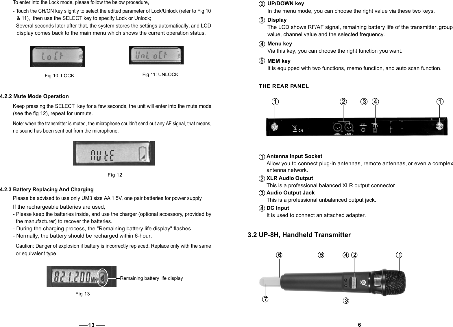 Menu key  Via this key, you can choose the right function you want.4   4   UP/DOWN keyIn the menu mode, you can choose the right value via these two keys.DisplayThe LCD shows RF/AF signal, remaining battery life of the transmitter, group value, channel value and the selected frequency.2   2   3   3   It is equipped with two functions, memo function, and auto scan function.MEM key5   5    THE REAR PANELAntenna Input SocketAllow you to connect plug-in antennas, remote antennas, or even a complex antenna network.XLR Audio OutputThis is a professional balanced XLR output connector.Audio Output JackThis is a professional unbalanced output jack.It is used to connect an attached adapter.4   4   2   2   1   1    3   3   1   1   2   2   3   3   DC Input4   4   3.2 UP-8H, Handheld Transmitter63   3   7   7   6   6    1   1   2   2   4   4   5   5   Fig 124.2.3 Battery Replacing And ChargingPlease be advised to use only UM3 size AA 1.5V, one pair batteries for power supply. If the rechargeable batteries are used, - Please keep the batteries inside, and use the charger (optional accessory, provided by   the manufacturer) to recover the batteries. - During the charging process, the &quot;Remaining battery life display&quot; flashes. - Normally, the battery should be recharged within 6-hour. Note: when the transmitter is muted, the microphone couldn&apos;t send out any AF signal, that means, no sound has been sent out from the microphone.  Remaining battery life displayFig 13Caution: Danger of explosion if battery is incorrectly replaced. Replace only with the same or equivalent type. 131   1   To enter into the Lock mode, please follow the below procedure, - Touch the CH/ON key slightly to select the edited parameter of Lock/Unlock (refer to Fig 10   &amp; 11),  then use the SELECT key to specify Lock or Unlock; - Several seconds later after that, the system stores the settings automatically, and LCD   display comes back to the main menu which shows the current operation status.  Fig 10: LOCKFig 11: UNLOCK4.2.2 Mute Mode Operation Keep pressing the SELECT  key for a few seconds, the unit will enter into the mute mode(see the fig 12), repeat for unmute.