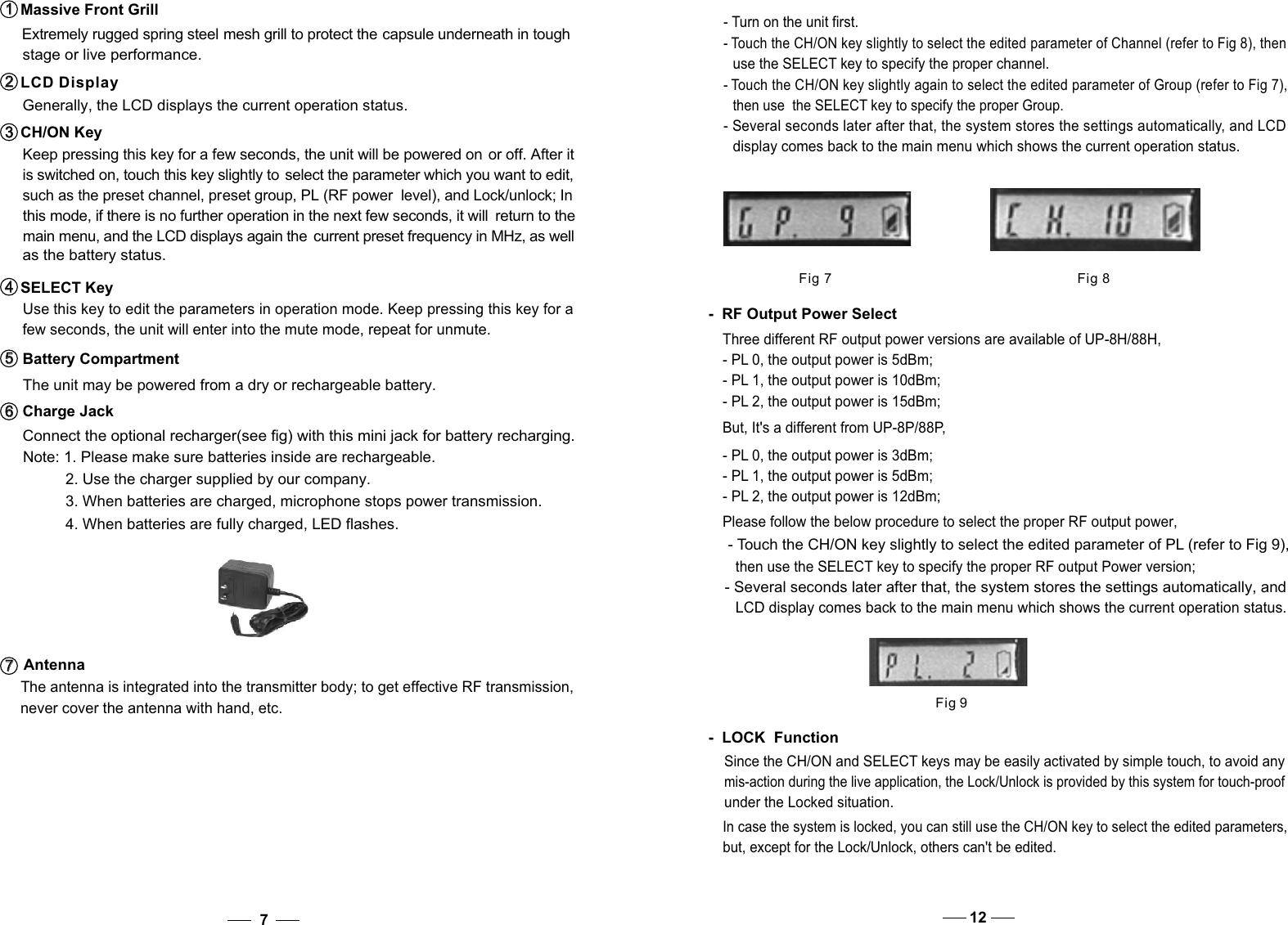    Use this key to edit the parameters in operation mode. Keep pressing this key for a    few seconds, the unit will enter into the mute mode, repeat for unmute. SELECT Key4   4    such as the preset channel, preset group, PL (RF power  level), and Lock/unlock; In   this mode, if there is no further operation in the next few seconds, it will  return to the  main menu, and the LCD displays again the  current preset frequency in MHz, as well  as the battery status.  The unit may be powered from a dry or rechargeable battery.   Connect the optional recharger(see fig) with this mini jack for battery recharging.   The antenna is integrated into the transmitter body; to get effective RF transmission,     never cover the antenna with hand, etc.Battery Compartment5   5   Charge Jack6   6   Antenna7   7   7Extremely rugged spring steel mesh grill to protect the capsule underneath in tough stage or live performance.  Massive Front Grill1   1     Generally, the LCD displays the current operation status. Keep pressing this key for a few seconds, the unit will be powered on or off. After it   is switched on, touch this key slightly to  select the parameter which you want to edit,LCD Display2   2   CH/ON Key3   3   Please follow the below procedure to select the proper RF output power, - Touch the CH/ON key slightly to select the edited parameter of PL (refer to Fig 9), then use the SELECT key to specify the proper RF output Power version; - Several seconds later after that, the system stores the settings automatically, and LCD display comes back to the main menu which shows the current operation status.  -  RF Output Power SelectThree different RF output power versions are available of UP-8H/88H, - PL 0, the output power is 5dBm;- PL 1, the output power is 10dBm; - PL 2, the output power is 15dBm; But, It&apos;s a different from UP-8P/88P,- PL 0, the output power is 3dBm;- PL 1, the output power is 5dBm; - PL 2, the output power is 12dBm; Fig 9Since the CH/ON and SELECT keys may be easily activated by simple touch, to avoid any mis-action during the live application, the Lock/Unlock is provided by this system for touch-proof under the Locked situation. In case the system is locked, you can still use the CH/ON key to select the edited parameters, but, except for the Lock/Unlock, others can&apos;t be edited. -  LOCK  Function12Note: 1. Please make sure batteries inside are rechargeable.           2. Use the charger supplied by our company.           3. When batteries are charged, microphone stops power transmission.           4. When batteries are fully charged, LED flashes.                Fig 7 Fig 8- Touch the CH/ON key slightly again to select the edited parameter of Group (refer to Fig 7), then use  the SELECT key to specify the proper Group.- Several seconds later after that, the system stores the settings automatically, and LCD display comes back to the main menu which shows the current operation status.  - Turn on the unit first. - Touch the CH/ON key slightly to select the edited parameter of Channel (refer to Fig 8), then  use the SELECT key to specify the proper channel. 