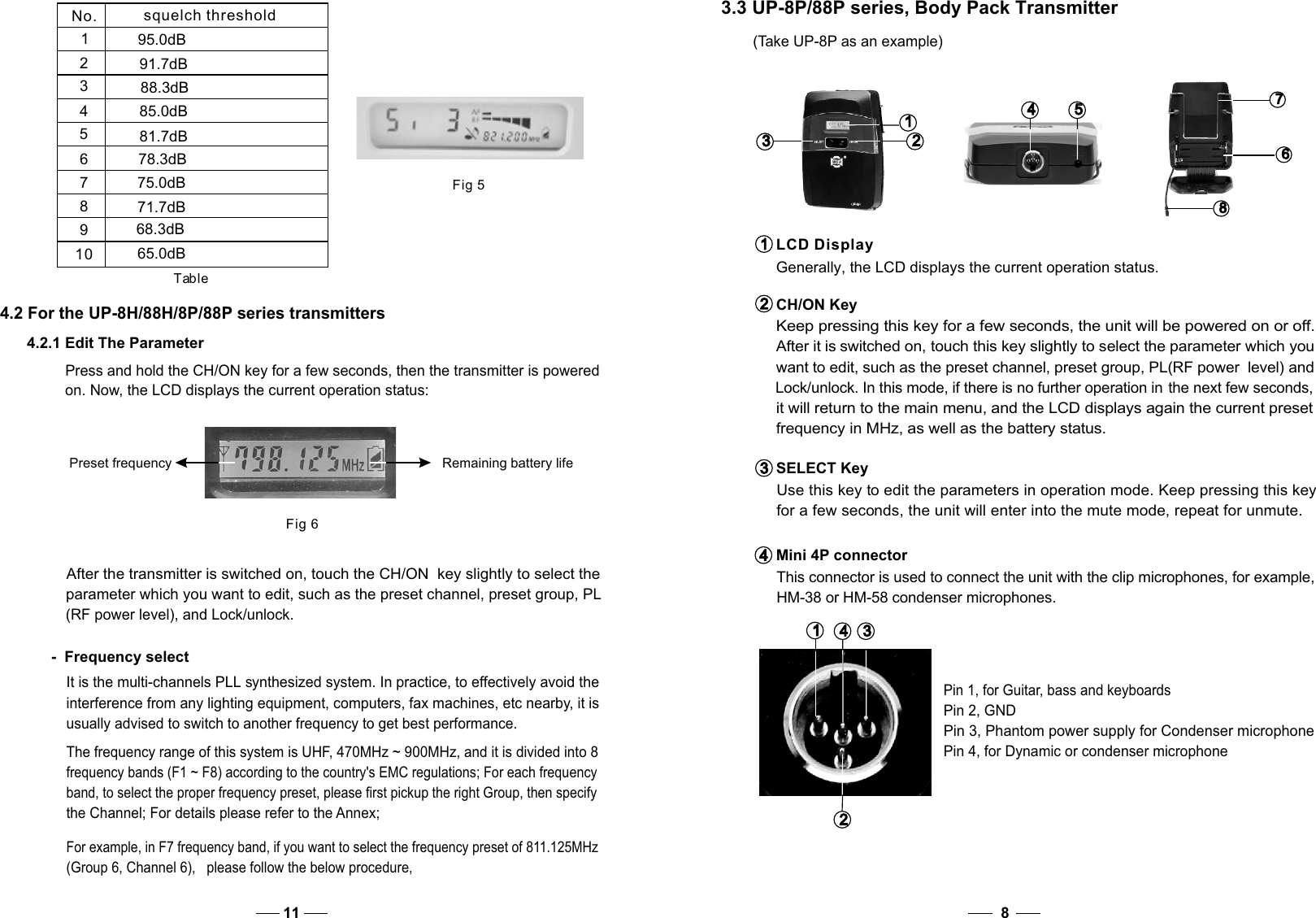 CH/ON Key Keep pressing this key for a few seconds, the unit will be powered on or off.  After it is switched on, touch this key slightly to select the parameter which you want to edit, such as the preset channel, preset group, PL(RF power  level) and Lock/unlock. In this mode, if there is no further operation in the next few seconds, it will return to the main menu, and the LCD displays again the current preset  frequency in MHz, as well as the battery status. SELECT Key   Use this key to edit the parameters in operation mode. Keep pressing this key   for a few seconds, the unit will enter into the mute mode, repeat for unmute. 2   2   3   3   4   4   Mini 4P connector   This connector is used to connect the unit with the clip microphones, for example,    HM-38 or HM-58 condenser microphones.1   1   LCD Display  Generally, the LCD displays the current operation status.3   3   1   1    4   4   2   2   Pin 2, GNDPin 4, for Dynamic or condenser microphone84.2 For the UP-8H/88H/8P/88P series transmittersPress and hold the CH/ON key for a few seconds, then the transmitter is powered on. Now, the LCD displays the current operation status:  Fig 6Preset frequency Remaining battery life4.2.1 Edit The Parameter-  Frequency selectIt is the multi-channels PLL synthesized system. In practice, to effectively avoid the interference from any lighting equipment, computers, fax machines, etc nearby, it is usually advised to switch to another frequency to get best performance. After the transmitter is switched on, touch the CH/ON  key slightly to select the parameter which you want to edit, such as the preset channel, preset group, PL  (RF power level), and Lock/unlock.  The frequency range of this system is UHF, 470MHz ~ 900MHz, and it is divided into 8 frequency bands (F1 ~ F8) according to the country&apos;s EMC regulations; For each frequency band, to select the proper frequency preset, please first pickup the right Group, then specify the Channel; For details please refer to the Annex;    For example, in F7 frequency band, if you want to select the frequency preset of 811.125MHz    (Group 6, Channel 6),   please follow the below procedure, 11Pin 3, Phantom power supply for Condenser microphonePin 1, for Guitar, bass and keyboards3   3   1   1   2   2   5   5   4   4   8   8   6   6   7   7   3.3 UP-8P/88P series, Body Pack Transmitter  (Take UP-8P as an example)Fig 5No. squelch threshold12345678910Table95.0dB91.7dB88.3dB85.0dB81.7dB78.3dB75.0dB71.7dB68.3dB65.0dB