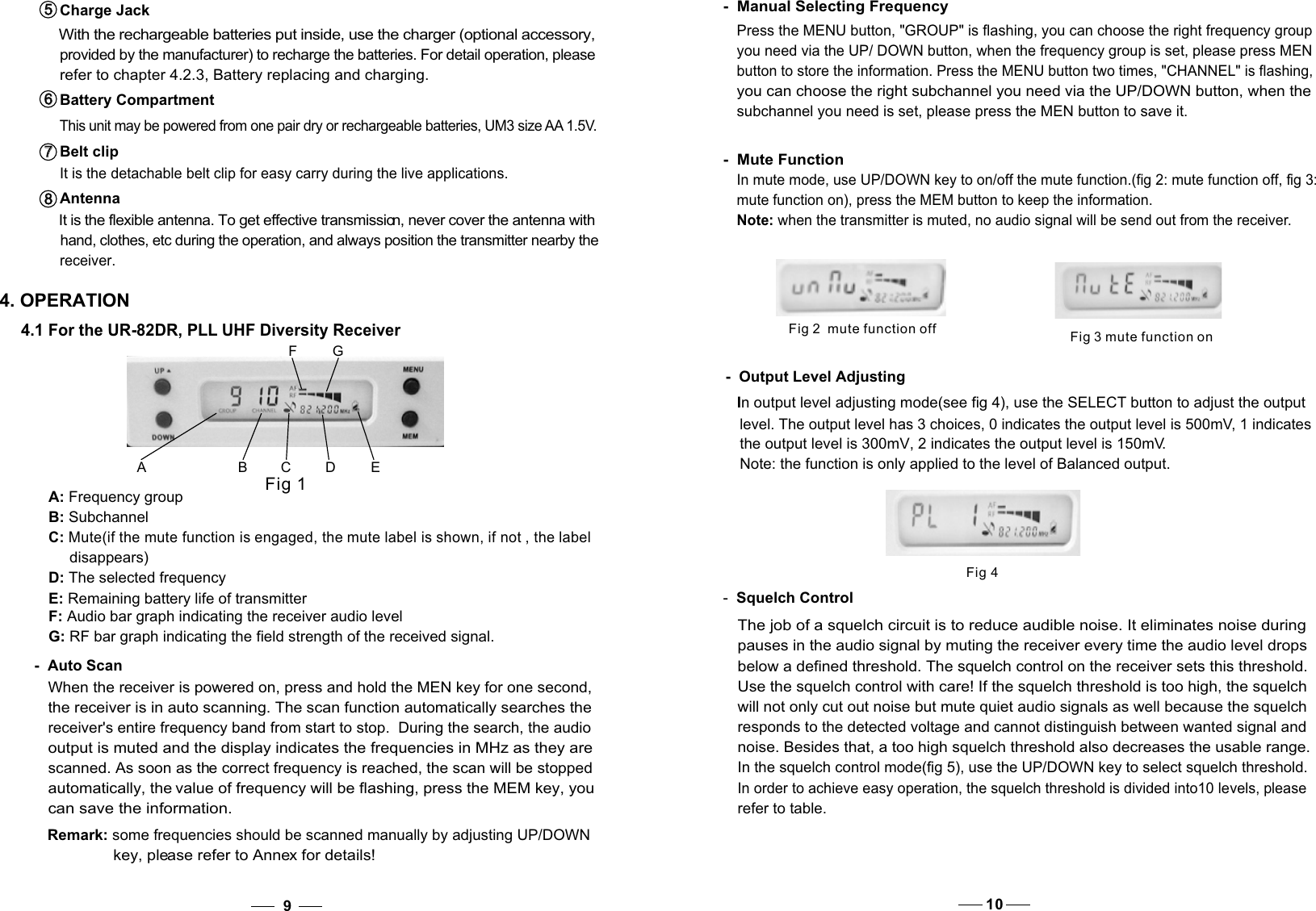 4. OPERATIONA B CD EFGFig 1A: Frequency groupB: Subchannel C: Mute(if the mute function is engaged, the mute label is shown, if not , the label      disappears)D: The selected frequencyE: Remaining battery life of transmitter 4.1 For the UR-82DR, PLL UHF Diversity Receiver-  Auto ScanWhen the receiver is powered on, press and hold the MEN key for one second, the receiver is in auto scanning. The scan function automatically searches the receiver&apos;s entire frequency band from start to stop.  During the search, the audio  output is muted and the display indicates the frequencies in MHz as they are  scanned. As soon as the correct frequency is reached, the scan will be stopped  automatically, the value of frequency will be flashing, press the MEM key, you Remark: some frequencies should be scanned manually by adjusting UP/DOWN key, please refer to Annex for details!G: RF bar graph indicating the field strength of the received signal.F: Audio bar graph indicating the receiver audio level9  can save the information. Fig 3 mute function onFig 2  mute function off-  Output Level Adjusting In output level adjusting mode(see fig 4), use the SELECT button to adjust the output  level. The output level has 3 choices, 0 indicates the output level is 500mV, 1 indicates  the output level is 300mV, 2 indicates the output level is 150mV.Note: the function is only applied to the level of Balanced output. Fig 4below a defined threshold. The squelch control on the receiver sets this threshold. will not only cut out noise but mute quiet audio signals as well because the squelchresponds to the detected voltage and cannot distinguish between wanted signal and noise. Besides that, a too high squelch threshold also decreases the usable range.In the squelch control mode(fig 5), use the UP/DOWN key to select squelch threshold.The job of a squelch circuit is to reduce audible noise. It eliminates noise during pauses in the audio signal by muting the receiver every time the audio level drops Use the squelch control with care! If the squelch threshold is too high, the squelch In order to achieve easy operation, the squelch threshold is divided into10 levels, please  -  Squelch Controlrefer to table.10Antenna  It is the flexible antenna. To get effective transmission, never cover the antenna with hand, clothes, etc during the operation, and always position the transmitter nearby the receiver.8   8   Charge Jack  With the rechargeable batteries put inside, use the charger (optional accessory, provided by the manufacturer) to recharge the batteries. For detail operation, please refer to chapter 4.2.3, Battery replacing and charging. 5   5   Battery Compartment This unit may be powered from one pair dry or rechargeable batteries, UM3 size AA 1.5V. 6   6   Belt clip  It is the detachable belt clip for easy carry during the live applications. 7   7   -  Manual Selecting FrequencyPress the MENU button, &quot;GROUP&quot; is flashing, you can choose the right frequency group you need via the UP/ DOWN button, when the frequency group is set, please press MEN button to store the information. Press the MENU button two times, &quot;CHANNEL&quot; is flashing, you can choose the right subchannel you need via the UP/DOWN button, when the subchannel you need is set, please press the MEN button to save it. -  Mute FunctionIn mute mode, use UP/DOWN key to on/off the mute function.(fig 2: mute function off, fig 3: mute function on), press the MEM button to keep the information.Note: when the transmitter is muted, no audio signal will be send out from the receiver.