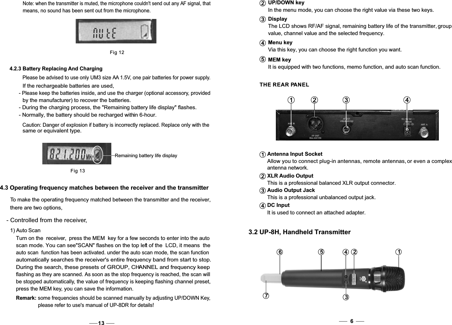 Menu key  Via this key, you can choose the right function you want.4UP/DOWN keyIn the menu mode, you can choose the right value via these two keys.DisplayThe LCD shows RF/AF signal, remaining battery life of the transmitter, group value, channel value and the selected frequency.23It is equipped with two functions, memo function, and auto scan function.MEM key5 THE REAR PANELAntenna Input SocketAllow you to connect plug-in antennas, remote antennas, or even a complex antenna network.XLR Audio OutputThis is a professional balanced XLR output connector.Audio Output JackThis is a professional unbalanced output jack.It is used to connect an attached adapter.1 2 3 4123DC Input43.2 UP-8H, Handheld Transmitter63761245Fig 124.2.3 Battery Replacing And ChargingPlease be advised to use only UM3 size AA 1.5V, one pair batteries for power supply.If the rechargeable batteries are used, - Please keep the batteries inside, and use the charger (optional accessory, providedby the manufacturer) to recover the batteries. - During the charging process, the &quot;Remaining battery life display&quot; flashes. - Normally, the battery should be recharged within 6-hour. Note: when the transmitter is muted, the microphone couldn&apos;t send out any AF signal, thatmeans, no sound has been sent out from the microphone.Remaining battery life displayFig 13Caution: Danger of explosion if battery is incorrectly replaced. Replace only with thesame or equivalent type. 4.3 Operating frequency matches between the receiver and the transmitter To make the operating frequency matched between the transmitter and the receiver, there are two options,- Controlled from the receiver,1) Auto ScanTurn on the  receiver, the MEM  key press   for a few seconds to enter into the auto scan mode. You can see&quot;SCAN&quot; flashes on the top left of the  LCD, it means  the auto scan  function has been activated. under the auto scan mode, the scan functionautomatically searches the receiver&apos;s entire frequency band from start to stop.During the search, these presets of GROUP, CHANNEL and frequency keepflashing as they are scanned. As soon as the stop frequency is reached, the scan willbe stopped automatically, the value of frequency is keeping flashing channel preset,press the MEM key, you can save the information.Remark: some frequencies should be scanned manually by adjusting UP/DOWN Key,please refer to use&apos;s manual of UP-8DR for details!13