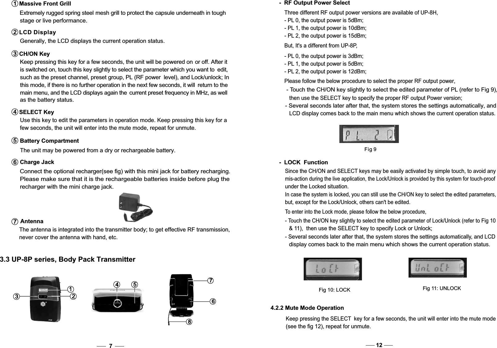    Use this key to edit the parameters in operation mode. Keep pressing this key for a   few seconds, the unit will enter into the mute mode, repeat for unmute. SELECT Key4 such as the preset channel, preset group, PL (RF power  level), and Lock/unlock; In this mode, if there is no further operation in the next few seconds, it will  return to the  main menu, and the LCD displays again the  current preset frequency in MHz, as well  as the battery status.  The unit may be powered from a dry or rechargeable battery.   Please make sure that it is the rechargeable batteries inside before plug the   recharger with the mini charge jack.  Connect the optional recharger(see fig) with this mini jack for battery recharging.  The antenna is integrated into the transmitter body; to get effective RF transmission,  never cover the antenna with hand, etc.Battery Compartment5Charge Jack6Antenna7312548673.3 UP-8P series, Body Pack Transmitter7Extremely rugged spring steel mesh grill to protect the capsule underneath in toughstage or live performance. Massive Front Grill1  Generally, the LCD displays the current operation status. Keep pressing this key for a few seconds, the unit will be powered on or off. After it is switched on, touch this key slightly to select the parameter which you want to  edit,LCD Display2CH/ON Key3Please follow the below procedure to select the proper RF output power,- Touch the CH/ON key slightly to select the edited parameter of PL (refer to Fig 9), then use the SELECT key to specify the proper RF output Power version;- Several seconds later after that, the system stores the settings automatically, and LCD display comes back to the main menu which shows the current operation status.-  RF Output Power SelectThree different RF output power versions are available of UP-8H,- PL 0, the output power is 5dBm;- PL 1, the output power is 10dBm;- PL 2, the output power is 15dBm;But, It&apos;s a different from UP-8P,- PL 0, the output power is 3dBm;- PL 1, the output power is 5dBm;- PL 2, the output power is 12dBm;Fig 9Since the CH/ON and SELECT keys may be easily activated by simple touch, to avoid anymis-action during the live application, the Lock/Unlock is provided by this system for touch-proofunder the Lockedsituation.In case the system is locked, you can still use the CH/ON key to select the edited parameters,but, except for the Lock/Unlock, others can&apos;t be edited.-  LOCK  FunctionTo enter into the Lock mode, please follow the below procedure,- Touch the CH/ON key slightly to select the edited parameter of Lock/Unlock (refer to Fig 10  &amp; 11),  then use the SELECT key to specify Lock or Unlock;- Several seconds later after that, the system stores the settings automatically, and LCD  display comes back to the main menu which shows the current operation status.Fig 10: LOCKFig 11: UNLOCK4.2.2 Mute Mode Operation Keep pressing the SELECT  key for a few seconds, the unit will enter into the mute mode(see the fig 12), repeat for unmute.12