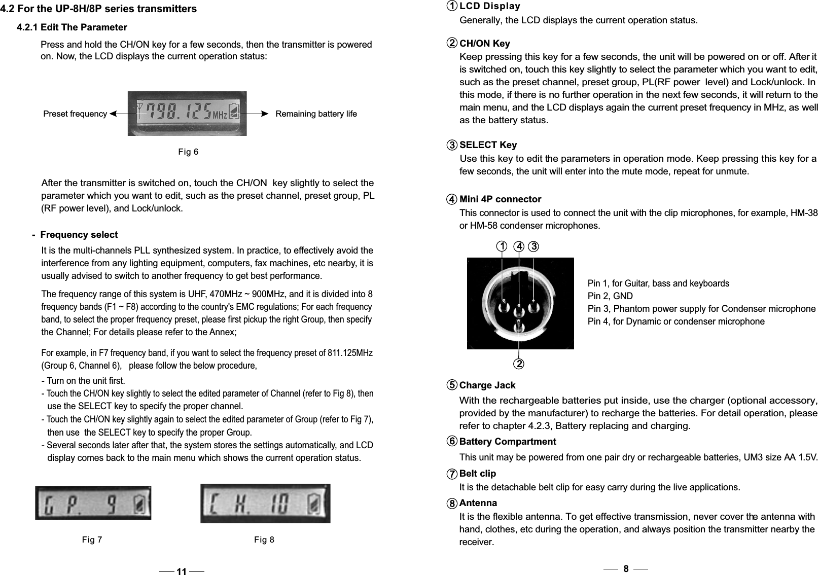 CH/ON Key Keep pressing this key for a few seconds, the unit will be powered on or off. After it is switched on, touch this key slightly to select the parameter which you want to edit, such as the preset channel, preset group, PL(RF power  level) and Lock/unlock. In this mode, if there is no further operation in the next few seconds, it will return to the  main menu, and the LCD displays again the current preset frequency in MHz, as well as the battery status. SELECT Key   Use this key to edit the parameters in operation mode. Keep pressing this key for a    few seconds, the unit will enter into the mute mode, repeat for unmute.234Mini 4P connector   This connector is used to connect the unit with the clip microphones, for example, HM-38    or HM-58 condenser microphones.1LCD Display  Generally, the LCD displays the current operation status.3142Pin 2, GNDPin 4, for Dynamic or condenser microphoneAntenna  It is the flexible antenna. To get effective transmission, never cover the antenna with hand, clothes, etc during the operation, and always position the transmitter nearby the receiver.8Charge Jack  With the rechargeable batteries put inside, use the charger (optional accessory,provided by the manufacturer) to recharge the batteries. For detail operation, please refer to chapter 4.2.3, Battery replacing and charging.5Battery Compartment This unit may be powered from one pair dry or rechargeable batteries, UM3 size AA 1.5V.6Belt clip  It is the detachable belt clip for easy carry during the live applications.784.2 For the UP-8H/8P series transmittersPress and hold the CH/ON key for a few seconds, then the transmitter is poweredon. Now, the LCD displays the current operation status:Fig 6Preset frequency Remaining battery life4.2.1 Edit The ParameterFig 7 Fig 8-  Frequency selectIt is the multi-channels PLL synthesized system. In practice, to effectively avoid the interference from any lighting equipment, computers, fax machines, etc nearby, it is usually advised to switch to another frequency to get best performance.After the transmitter is switched on, touch the CH/ON  key slightly to select theparameter which you want to edit, such as the preset channel, preset group, PL(RF power level), and Lock/unlock.The frequency range of this system is UHF, 470MHz ~ 900MHz, and it is divided into 8 frequency bands (F1 ~ F8) according to the country&apos;s EMC regulations; For each frequencyband, to select the proper frequency preset, please first pickup the right Group, then specify the Channel; For details please refer to the Annex;For example, in F7 frequency band, if you want to select the frequency preset of 811.125MHz   (Group 6, Channel 6),   please follow the below procedure,- Touch the CH/ON key slightly again to select the edited parameter of Group (refer to Fig 7),then use  the SELECT key to specify the proper Group.- Several seconds later after that, the system stores the settings automatically, and LCDdisplay comes back to the main menu which shows the current operation status.- Turn on the unit first.- Touch the CH/ON key slightly to select the edited parameter of Channel (refer to Fig 8), thenuse the SELECT key to specify the proper channel.11Pin 3, Phantom power supply for Condenser microphonePin 1, for Guitar, bass and keyboards