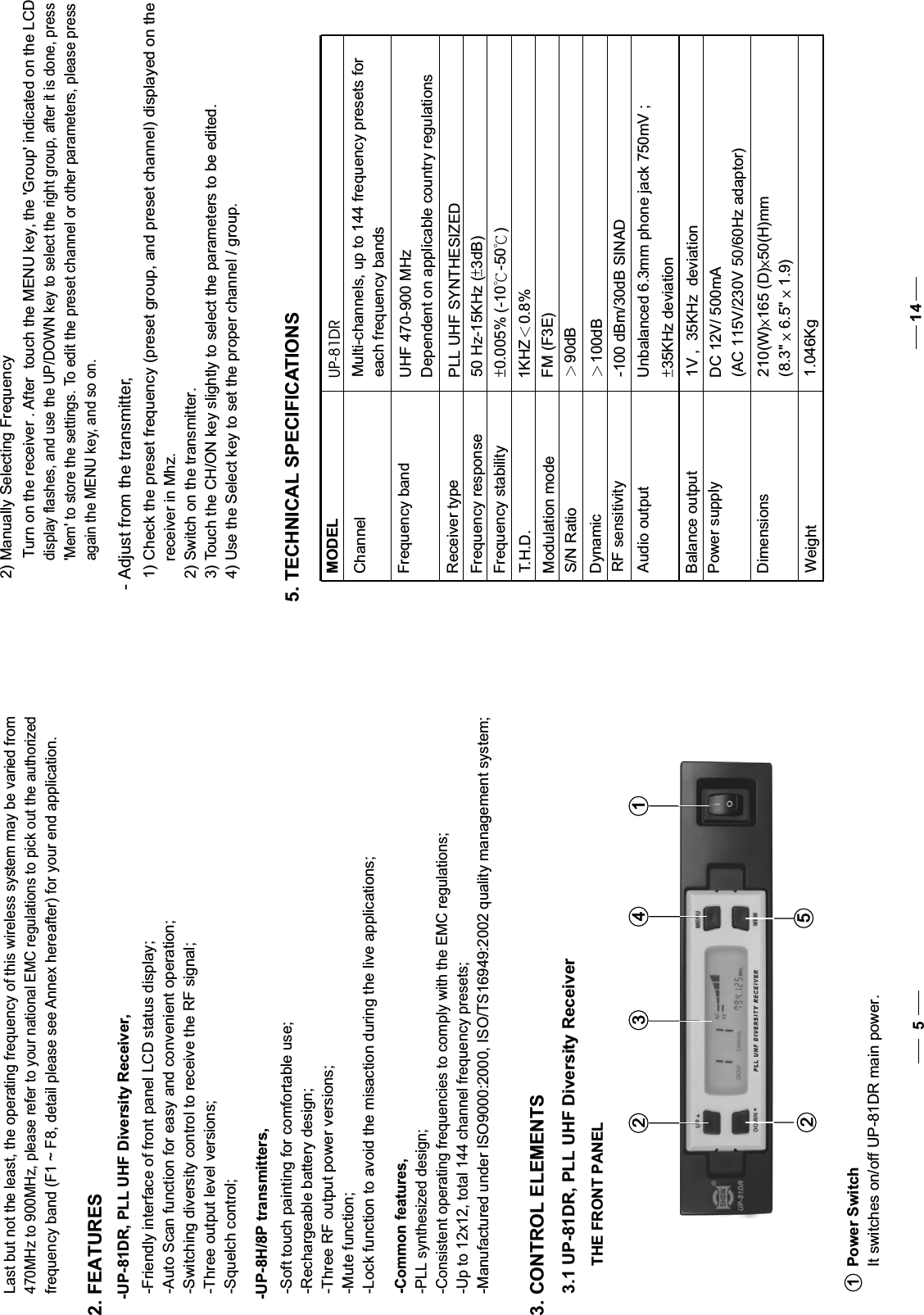 470MHz to 900MHz, please refer to your national EMC regulations to pick out the authorizedfrequency band (F1 ~ F8, detail please see Annex hereafter) for your end application.2. FEATURES-UP-81DR, PLL UHF Diversity Receiver,-Friendly interface of front panel LCD status display;-Auto Scan function for easy and convenient operation; -Switching diversity control to receive the RF signal;-Three output level versions;-Squelch control; -UP-8H/8P transmitters,-Soft touch painting for comfortable use; -Rechargeable battery design;-Three RF output power versions;-Mute function; -Lock function to avoid the misaction during the live applications;-Common features,-PLL synthesized design;-Consistent operating frequencies to comply with the EMC regulations;-Up to 12x12, total 144 channel frequency presets;-Manufactured under ISO9000:2000, ISO/TS16949:2002 quality management system;3. CONTROL ELEMENTS3.1 UP-81DR, PLL UHF Diversity ReceiverPower SwitchIt switches on/off UP-81DR main power.112 3 452 THE FRONT PANEL5    Last but not the least, the operating frequency of this wireless system may be varied from- Adjust from the transmitter,  1) Check the preset frequency (preset group, and preset channel) displayed on the receiver in Mhz.  2) Switch on the transmitter.  3) Touch the CH/ON key slightly to select the parameters to be edited.  4) Use the Select key to set the proper channel / group. 2) Manually Selecting FrequencyTurn on the receiver . After  touch the MENU key, the &apos;Group&apos; indicated on the LCD display flashes, and use the UP/DOWN key to select the right group, after it is done, press  &apos;Mem&apos; to store the settings. To edit the preset channel or other parameters, please press again the MENU key, and so on.MODELChannelFrequency bandReceiver typeFrequency responseFrequency stabilityT.H.D.Modulation modeS/N RatioDynamicRF sensitivityAudio outputBalance outputPower supplyDimensionsWeightUP-81DRMulti-channels, up to 144 frequency presets for each frequency bandsUHF 470-900 MHzDependent on applicable country regulationsPLL UHF SYNTHESIZED50 Hz-15KHz ( 3dB)0.005% (-10 -50 )1KHZ 0.8%FM (F3E)90dB100dB-100 dBm/30dB SINADUnbalanced 6.3mm phone jack 750mV ;35KHz deviation1V ,  35KHz  deviationDC 12V/ 500mA(AC 115V/230V 50/60Hz adaptor)5. TECHNICAL SPECIFICATIONS14210(W) 165 (D) 50(H)mm(8.3&quot; 6.5&quot; 1.9)1.046Kg