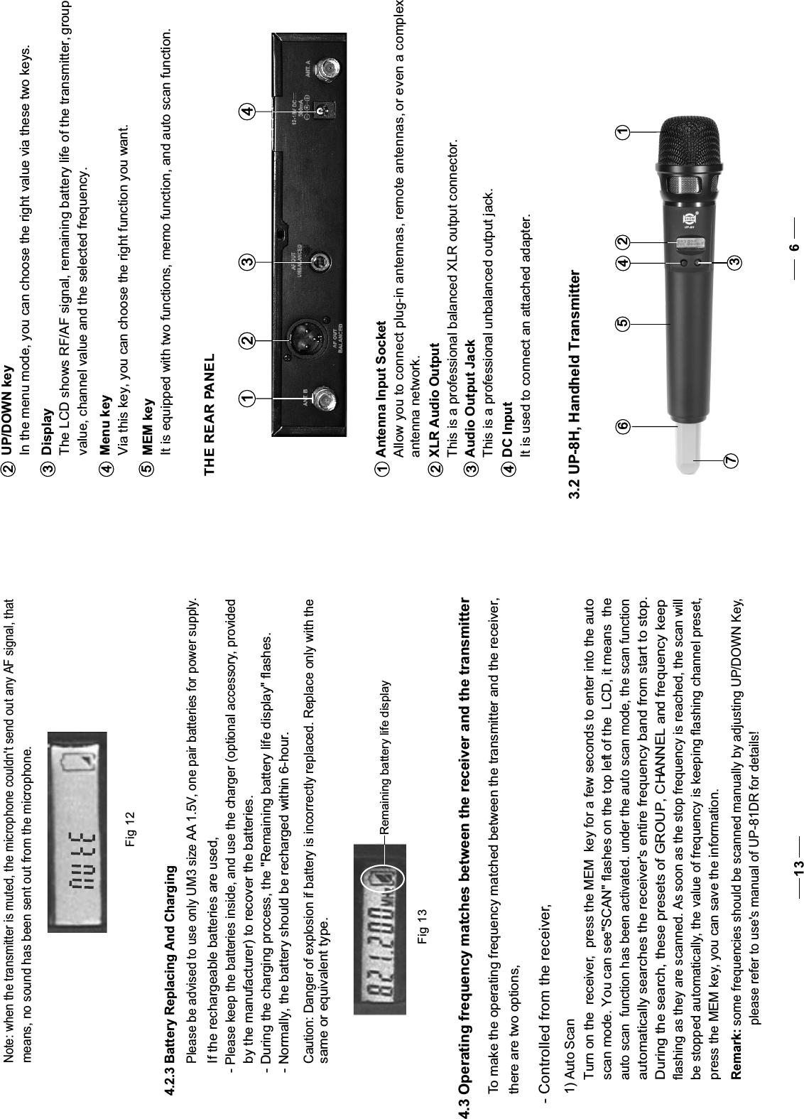 Menu key  Via this key, you can choose the right function you want.4UP/DOWN keyIn the menu mode, you can choose the right value via these two keys.DisplayThe LCD shows RF/AF signal, remaining battery life of the transmitter, group value, channel value and the selected frequency.23It is equipped with two functions, memo function, and auto scan function.MEM key5 THE REAR PANELAntenna Input SocketAllow you to connect plug-in antennas, remote antennas, or even a complex antenna network.XLR Audio OutputThis is a professional balanced XLR output connector.Audio Output JackThis is a professional unbalanced output jack.It is used to connect an attached adapter.1 2 3 4123DC Input4 3.2 UP-8H, Handheld Transmitter63761245Fig 124.2.3 Battery Replacing And ChargingPlease be advised to use only UM3 size AA 1.5V, one pair batteries for power supply.If the rechargeable batteries are used, - Please keep the batteries inside, and use the charger (optional accessory, providedby the manufacturer) to recover the batteries. - During the charging process, the &quot;Remaining battery life display&quot; flashes. - Normally, the battery should be recharged within 6-hour. Note: when the transmitter is muted, the microphone couldn&apos;t send out any AF signal, thatmeans, no sound has been sent out from the microphone.Remaining battery life displayFig 13Caution: Danger of explosion if battery is incorrectly replaced. Replace only with thesame or equivalent type. 4.3 Operating frequency matches between the receiver and the transmitter  To make the operating frequency matched between the transmitter and the receiver, there are two options,- Controlled from the receiver,1) Auto ScanTurn on the  receiver, the MEM  key press   for a few seconds to enter into the auto scan mode. You can see&quot;SCAN&quot; flashes on the top left of the  LCD, it means  the auto scan  function has been activated. under the auto scan mode, the scan functionautomatically searches the receiver&apos;s entire frequency band from start to stop.During the search, these presets of GROUP, CHANNEL and frequency keepflashing as they are scanned. As soon as the stop frequency is reached, the scan willbe stopped automatically, the value of frequency is keeping flashing channel preset,press the MEM key, you can save the information.Remark: some frequencies should be scanned manually by adjusting UP/DOWN Key,please refer to use&apos;s manual of UP-81DR for details!13