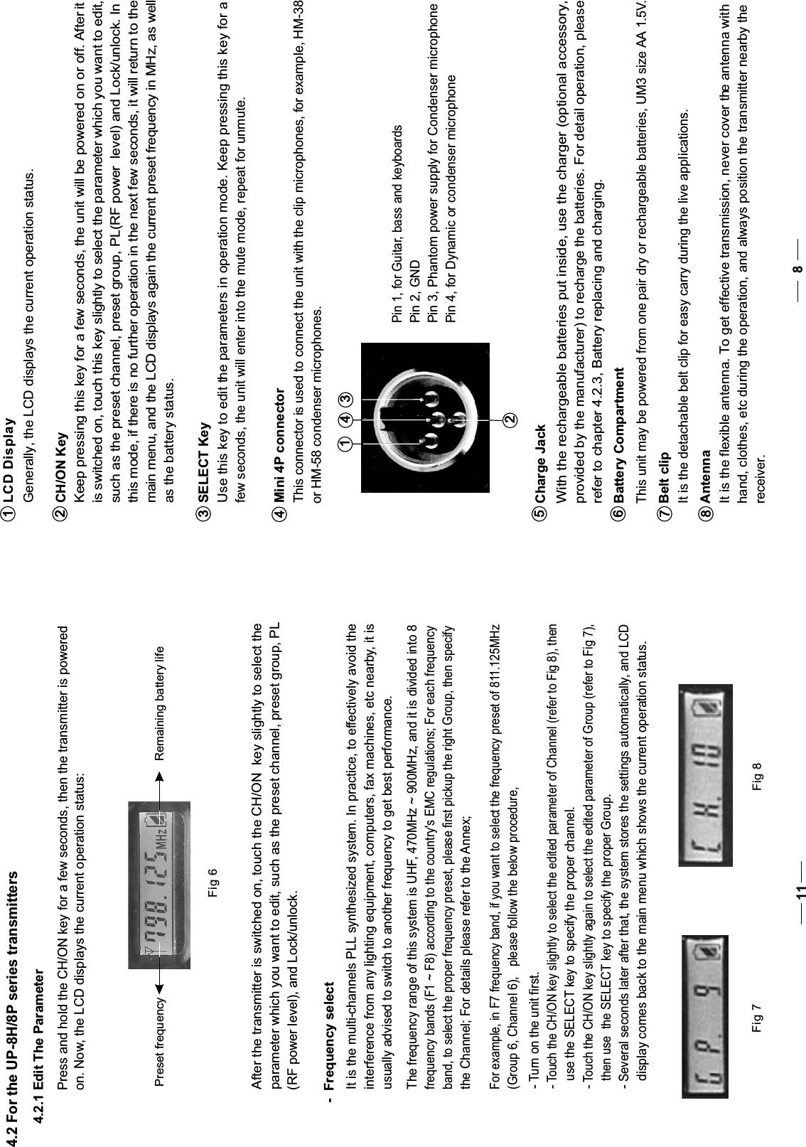 CH/ON Key Keep pressing this key for a few seconds, the unit will be powered on or off. After it is switched on, touch this key slightly to select the parameter which you want to edit, such as the preset channel, preset group, PL(RF power  level) and Lock/unlock. In this mode, if there is no further operation in the next few seconds, it will return to the  main menu, and the LCD displays again the current preset frequency in MHz, as well as the battery status. SELECT Key   Use this key to edit the parameters in operation mode. Keep pressing this key for a    few seconds, the unit will enter into the mute mode, repeat for unmute.234Mini 4P connector   This connector is used to connect the unit with the clip microphones, for example, HM-38    or HM-58 condenser microphones.1LCD Display  Generally, the LCD displays the current operation status.3142Pin 2, GNDPin 4, for Dynamic or condenser microphoneAntenna  It is the flexible antenna. To get effective transmission, never cover the antenna with hand, clothes, etc during the operation, and always position the transmitter nearby the receiver.8Charge Jack  With the rechargeable batteries put inside, use the charger (optional accessory,provided by the manufacturer) to recharge the batteries. For detail operation, please refer to chapter 4.2.3, Battery replacing and charging.5Battery Compartment This unit may be powered from one pair dry or rechargeable batteries, UM3 size AA 1.5V.6Belt clip  It is the detachable belt clip for easy carry during the live applications.784.2 For the UP-8H/8P series transmittersPress and hold the CH/ON key for a few seconds, then the transmitter is poweredon. Now, the LCD displays the current operation status:Fig 6Preset frequency Remaining battery life4.2.1 Edit The ParameterFig 7 Fig 8-  Frequency selectIt is the multi-channels PLL synthesized system. In practice, to effectively avoid the interference from any lighting equipment, computers, fax machines, etc nearby, it is usually advised to switch to another frequency to get best performance.After the transmitter is switched on, touch the CH/ON  key slightly to select theparameter which you want to edit, such as the preset channel, preset group, PL(RF power level), and Lock/unlock.The frequency range of this system is UHF, 470MHz ~ 900MHz, and it is divided into 8 frequency bands (F1 ~ F8) according to the country&apos;s EMC regulations; For each frequencyband, to select the proper frequency preset, please first pickup the right Group, then specify the Channel; For details please refer to the Annex;For example, in F7 frequency band, if you want to select the frequency preset of 811.125MHz   (Group 6, Channel 6),   please follow the below procedure,- Touch the CH/ON key slightly again to select the edited parameter of Group (refer to Fig 7),then use  the SELECT key to specify the proper Group.- Several seconds later after that, the system stores the settings automatically, and LCDdisplay comes back to the main menu which shows the current operation status.- Turn on the unit first.- Touch the CH/ON key slightly to select the edited parameter of Channel (refer to Fig 8), thenuse the SELECT key to specify the proper channel.11Pin 3, Phantom power supply for Condenser microphonePin 1, for Guitar, bass and keyboards