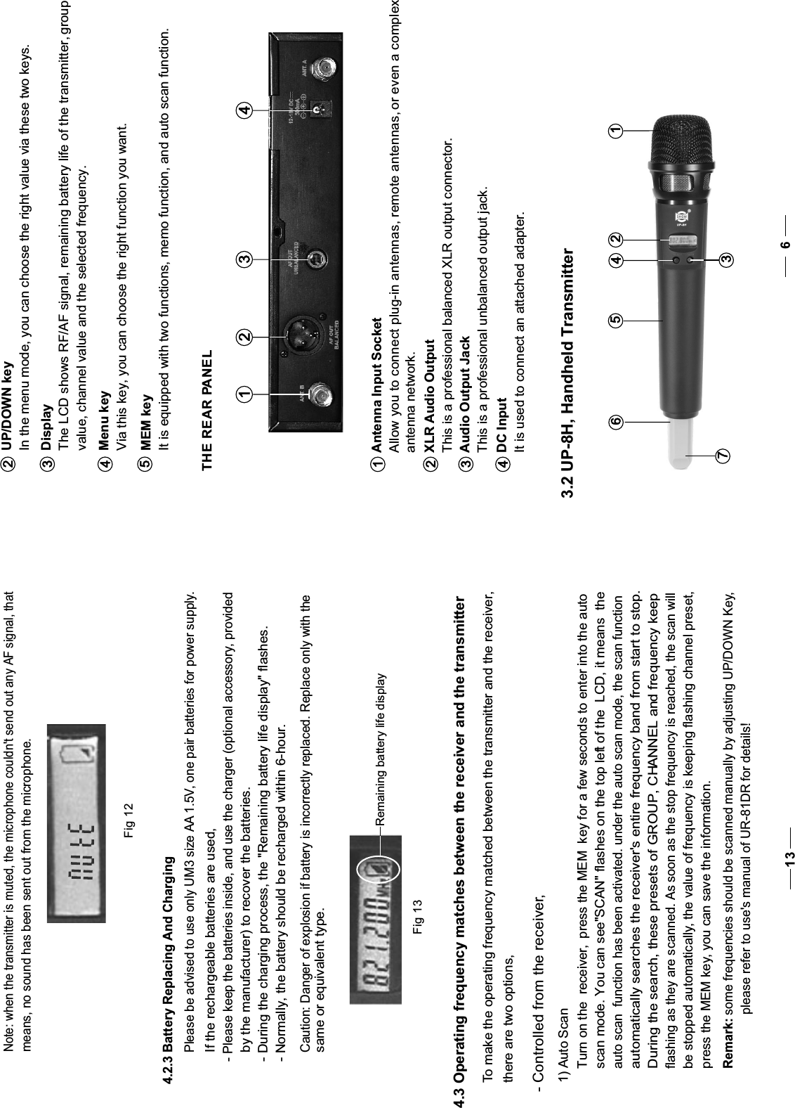 Menu key  Via this key, you can choose the right function you want.4UP/DOWN keyIn the menu mode, you can choose the right value via these two keys.DisplayThe LCD shows RF/AF signal, remaining battery life of the transmitter, group value, channel value and the selected frequency.23It is equipped with two functions, memo function, and auto scan function.MEM key5 THE REAR PANELAntenna Input SocketAllow you to connect plug-in antennas, remote antennas, or even a complex antenna network.XLR Audio OutputThis is a professional balanced XLR output connector.Audio Output JackThis is a professional unbalanced output jack.It is used to connect an attached adapter.1 2 3 4123DC Input43.2 UP-8H, Handheld Transmitter63761245Fig 124.2.3 Battery Replacing And ChargingPlease be advised to use only UM3 size AA 1.5V, one pair batteries for power supply.If the rechargeable batteries are used, - Please keep the batteries inside, and use the charger (optional accessory, providedby the manufacturer) to recover the batteries. - During the charging process, the &quot;Remaining battery life display&quot; flashes. - Normally, the battery should be recharged within 6-hour. Note: when the transmitter is muted, the microphone couldn&apos;t send out any AF signal, thatmeans, no sound has been sent out from the microphone.Remaining battery life displayFig 13Caution: Danger of explosion if battery is incorrectly replaced. Replace only with thesame or equivalent type. 4.3 Operating frequency matches between the receiver and the transmitter To make the operating frequency matched between the transmitter and the receiver, there are two options,- Controlled from the receiver,1) Auto ScanTurn on the  receiver, the MEM  key press   for a few seconds to enter into the auto scan mode. You can see&quot;SCAN&quot; flashes on the top left of the  LCD, it means  the auto scan  function has been activated. under the auto scan mode, the scan functionautomatically searches the receiver&apos;s entire frequency band from start to stop.During the search, these presets of GROUP, CHANNEL and frequency keepflashing as they are scanned. As soon as the stop frequency is reached, the scan willbe stopped automatically, the value of frequency is keeping flashing channel preset,press the MEM key, you can save the information.Remark: some frequencies should be scanned manually by adjusting UP/DOWN Key,please refer to use&apos;s manual of UR-81DR for details!13